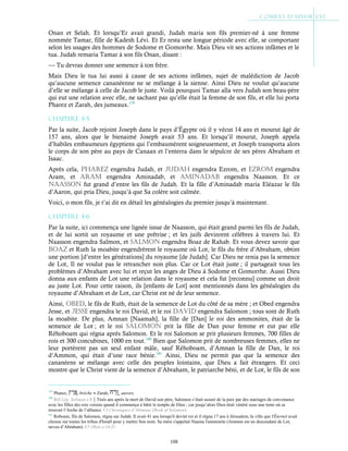 108
Onan et Selah. Et lorsqu’Er avait grandi, Judah maria son fils premier-né à une femme
nommée Tamar, fille de Kadesh Lévi. Et Er resta une longue période avec elle, se comportant
selon les usages des hommes de Sodome et Gomorrhe. Mais Dieu vit ses actions infâmes et le
tua. Judah remaria Tamar à son fils Onan, disant :
— Tu devras donner une semence à ton frère.
Mais Dieu le tua lui aussi à cause de ses actions infâmes, sujet de malédiction de Jacob
qu’aucune semence cananéenne ne se mélange à la sienne. Ainsi Dieu ne voulut qu’aucune
d’elle se mélange à celle de Jacob le juste. Voilà pourquoi Tamar alla vers Judah son beau-père
qui eut une relation avec elle, ne sachant pas qu’elle était la femme de son fils, et elle lui porta
Pharez et Zarah, des jumeaux.179
Chapitre 4-5
Par la suite, Jacob rejoint Joseph dans le pays d’Égypte où il y vécut 14 ans et mourut âgé de
157 ans, alors que le bienaimé Joseph avait 53 ans. Et lorsqu’il mourut, Joseph appela
d’habiles embaumeurs égyptiens qui l’embaumèrent soigneusement, et Joseph transporta alors
le corps de son père au pays de Canaan et l’enterra dans le sépulcre de ses pères Abraham et
Isaac.
Après cela, pHaREZ engendra Judah, et JuDaH engendra Ezrom, et EZRoM engendra
Aram, et aRaM engendra Aminadab, et aMinaDaB engendra Naasson. Et ce
naasson fut grand d’entre les fils de Judah. Et la fille d’Aminadab maria Eléazar le fils
d’Aaron, qui pria Dieu, jusqu’à que Sa colère soit calmée.
Voici, o mon fils, je t’ai dit en détail les généalogies du premier jusqu’à maintenant.
Chapitre 4-6
Par la suite, ici commença une lignée issue de Naasson, qui était grand parmi les fils de Judah,
et de lui sortit un royaume et une prêtrise ; et les juifs devinrent célèbres à travers lui. Et
Naasson engendra Salmon, et salMon engendra Boaz de Rahab. Et vous devez savoir que
BoaZ et Ruth la moabite engendrèrent le royaume où Lot, le fils du frère d’Abraham, obtint
une portion [d’entre les générations] du royaume [de Judah]. Car Dieu ne renia pas la semence
de Lot, Il ne voulut pas le retrancher non plus. Car ce Lot était juste ; il partageait tous les
problèmes d’Abraham avec lui et reçut les anges de Dieu à Sodome et Gomorrhe. Aussi Dieu
donna aux enfants de Lot une relation dans le royaume et cela fut [reconnu] comme un droit
au juste Lot. Pour cette raison, ils [enfants de Lot] sont mentionnés dans les généalogies du
royaume d’Abraham et de Lot, car Christ est né de leur semence.
Ainsi, oBED, le fils de Ruth, était de la semence de Lot du côté de sa mère ; et Obed engendra
Jesse, et JEssE engendra le roi David, et le roi DaviD engendra Salomon ; tous sont de Ruth
la moabite. De plus, Amnan [Naamah], la fille de [Dan] le roi des ammonites, était de la
semence de Lot ; et le roi saloMon prit la fille de Dan pour femme et eut par elle
Réhoboam qui régna après Salomon. Et le roi Salomon se prit plusieurs femmes, 700 filles de
rois et 300 concubines, 1000 en tout.180
Bien que Salomon prit de nombreuses femmes, elles ne
leur portèrent pas un seul enfant mâle, sauf Réhoboam, d’Amnan la fille de Dan, le roi
d’Ammon, qui était d’une race bénie.181
Ainsi, Dieu ne permit pas que la semence des
cananéens se mélange avec celle des peuples lointains, que Dieu a fait étrangers. Et ceci
montre que le Christ vient de la semence d’Abraham, le patriarche béni, et de Lot, le fils de son
179
Pharez, , brèche ● Zarah, , aurore.
180
Réf Lég. Soliman c.8Trois ans après la mort de David son père, Salomon s’était assuré de la paix par des mariages de convenance
avec les filles des rois voisins quand il commença à bâtir le temple de Dieu ; car jusqu’alors Dieu était vénéré sous une tente où se
trouvait l’Arche de l’alliance. Cf Chroniques d’Ahimaaz (Book of Solomon).
181
Roboam, fils de Salomon, régna sur Judah. Il avait 41 ans lorsqu'il devint roi et il régna 17 ans à Jérusalem, la ville que l'Éternel avait
choisie sur toutes les tribus d'Israël pour y mettre Son nom. Sa mère s'appelait Naama l'ammonite (Ammon est un descendant de Lot,
neveu d’Abraham). Cf 1Rois c.14:21
 