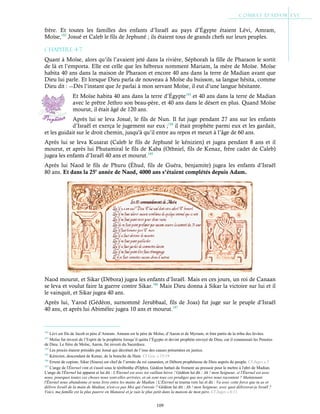 109
frère. Et toutes les familles des enfants d’Israël au pays d’Égypte étaient Lévi, Amram,
Moïse,182
Josué et Caleb le fils de Jephuné ; ils étaient tous de grands chefs sur leurs peuples.
Chapitre 4-7
Quant à Moïse, alors qu’ils l’avaient jeté dans la rivière, Séphorah la fille de Pharaon le sortit
de là et l’emporta. Elle est celle que les hébreux nomment Mariam, la mère de Moïse. Moïse
habita 40 ans dans la maison de Pharaon et encore 40 ans dans la terre de Madian avant que
Dieu lui parle. Et lorsque Dieu parla de nouveau à Moïse du buisson, sa langue hésita, comme
Dieu dit : ―Dès l’instant que Je parlai à mon servant Moïse, il eut d’une langue hésitante.
Et Moïse habita 40 ans dans la terre d’Égypte183
et 40 ans dans la terre de Madian
avec le prêtre Jethro son beau-père, et 40 ans dans le désert en plus. Quand Moïse
mourut, il était âgé de 120 ans.
Après lui se leva Josué, le fils de Nun. Il fut juge pendant 27 ans sur les enfants
d’Israël et exerça le jugement sur eux ;184
il était prophète parmi eux et les gardait,
et les guidait sur le droit chemin, jusqu'à qu’il entre au repos et meurt à l’âge de 60 ans.
Après lui se leva Kusarat (Caleb le fils de Jephuné le kénizien) et jugea pendant 8 ans et il
mourut, et après lui Phutamiral le fils de Kaba (Othniel, fils de Kenaz, frère cadet de Caleb)
jugea les enfants d’Israël 40 ans et mourut.185
Après lui Naod le fils de Phuru (Éhud, fils de Guéra, benjamite) jugea les enfants d’Israël
80 ans. Et dans la 25e
année de Naod, 4000 ans s’étaient complétés depuis Adam.
Naod mourut, et Sikar (Débora) jugea les enfants d’Israël. Mais en ces jours, un roi de Canaan
se leva et voulut faire la guerre contre Sikar.186
Mais Dieu donna à Sikar la victoire sur lui et il
le vainquit, et Sikar jugea 40 ans.
Après lui, Yarod (Gédéon, surnommé Jerubbaal, fils de Joas) fut juge sur le peuple d’Israël
40 ans, et après lui Abimélec jugea 10 ans et mourut.187
182
Lévi est fils de Jacob et père d’Amram. Amram est le père de Moïse, d’Aaron et de Myriam, et font partis de la tribu des lévites.
183
Moïse fut investi de l’Esprit de la prophétie lorsqu’il quitta l’Égypte et devint prophète envoyé de Dieu, car il connaissait les Pensées
de Dieu. Le frère de Moïse, Aaron, fut investi du Sacerdoce.
184
Les procès étaient présidés par Josué qui décrétait de l’issu des causes présentées en justice.
185
Kénizien, descendant de Kenaz, de la branche de Ham. Cf Gen. c.15:19
186
Erreur de copiste, Sikar (Sisera) est chef de l’armée du roi cananéen, et Débora prophétesse de Dieu auprès du peuple. Cf Juges c.5
187
L'ange de l'Éternel vint et s'assit sous le térébinthe d'Ophra. Gédéon battait du froment au pressoir pour le mettre à l'abri de Madian.
L'ange de l'Éternel lui apparut et lui dit : L'Éternel est avec toi vaillant héros ! Gédéon lui dit : Ah ! mon Seigneur, si l'Éternel est avec
nous, pourquoi toutes ces choses nous sont-elles arrivées, et où sont tous ces prodiges que nos pères nous racontent ? Maintenant
l'Éternel nous abandonne et nous livre entre les mains de Madian ! L'Éternel se tourna vers lui et dit : Va avec cette force que tu as et
délivre Israël de la main de Madian, n'est-ce pas Moi qui t'envoie ? Gédéon lui dit : Ah ! mon Seigneur, avec quoi délivrerai-je Israël ?
Voici, ma famille est la plus pauvre en Manassé et je suis le plus petit dans la maison de mon père. Cf Juges c.6:11
 