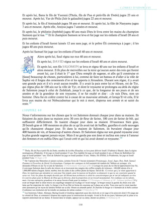 110
Et après lui, Banu le fils de Yuorani (Thola, fils de Pua et petit-fils de Dodo) jugea 23 ans et
mourut. Après lui, Yar de Phila (Jaïr le galaadite) jugea 22 ans et mourut.
Et après lui, le fils d’Aminadab jugea 58 ans et mourut. Et après lui, la fille de Nasyamu jugea
7 ans et mourut. Après elle, Ansyus jugea 7 années et mourut.
Et après lui, le philistin (Jephthé) jugea 40 ans mais Dieu le livra entre les mains du champion
Samson qui le tua.188
Et le champion Samson se leva et fut juge sur les enfants d’Israël 20 ans et
puis mourut.
Et les enfants d’Israël furent laissés 12 ans sans juge, et le prêtre Éli commença à juger ; il les
jugea 40 ans puis mourut.
Après lui Samuel fut juge sur les enfants d’Israël 40 ans et mourut.
Alors après lui, Saul régna sur eux 40 ans et mourut.
Et après lui, DaviD régna sur les enfants d’Israël 40 ans et alors mourut.
Et après lui, son fils saloMon se leva et régna 40 ans sur les enfants d’Israël et
alors mourut. Il fit plus de merveilles sur la terre qu’aucun autre des rois qui furent
avant lui, car il était le 1er
que Dieu remplit de sagesse, et afin qu’il construise et
[fasse] beaucoup de choses, particulières à lui, comme de faire un bateau et d’aller à la ville de
Saphir où il forgea des ornements d’or et les apporta à Jérusalem. Durant son règne, il y avait
une grande paix et il n’y avait aucun trouble. Il y avait la paix entre lui et Hiram, roi de Tyr,
qui régna plus de 100 ans sur la ville de Tyr, et dont le royaume se prolongea au-delà du règne
de Salomon jusqu’à celui de Zedekiah, jusqu’à ce que, de la longueur de ses jours et de ses
années et de la grandeur de son royaume, il se fut exalté et dise : ―Je suis Dieu, non un
homme. Dieu fut en colère contre lui à cause de sa mauvaise attitude, et lorsqu’Il vit cela, Il le
livra aux mains du roi Nebucadnetsar qui le mit à mort, dispersa son armée et se saisit du
reste.189
Chapitre 4-8
Nous t’informerons sur les choses que le roi Salomon donnait chaque jour dans sa maison. Ils
faisaient du pain dans sa maison avec 30 cors de fleur de farine, 100 cors de farine de blé, qui
suffisaient difficilement. Ils tuaient chaque jour dans sa maison 10 taureaux bien gras,
20 bœufs gras et 100 moutons en plus de ce qu’ils avait tué de buffles, gazelles et cerfs sauvages
qu’ils chassaient chaque jour. Et dans la maison de Salomon, ils buvaient chaque jour
400 bassins de vin, et beaucoup d’autres choses. Et Salomon régna sur son grand royaume avec
la plus grande sagesse jamais reçue. Mais il ne garda pas son âme et inclina son cœur à l’amour
des femmes et en oublia Dieu qui l’avait créé et qui lui avait donné ce royaume.190
188
Thola, fils de Pua et petit-fils de Dodo, membre de la tribu d'Issachar, se leva pour délivrer Israël. Il habitait à Shamir, dans la région
montagneuse d'Éphraïm. Il fut juge en Israël pendant 23 ans. Puis Jephthé fut juge en Israël pendant 6 ans, et Ibtsan de Bethléhem fut
juge en Israël pendant 7 ans. Elon de Zabulon fut juge en Israël pendant 10 ans. Abdon, fils d'Hillel, le Pirathonite, fut juge en Israël
pendant 8 ans. Cf Juges c.10
189
De l’opinion des Maronites et auteurs syriens, certains livres de l’Ancien testament (Pentateuque, Josué, Juges, Rois, Ruth, Samuel,
Psaumes et Proverbes de David, Ecclésiastique, Cantique des cantiques et Job) auraient été traduits de l’hébreu en syriaque à la
demande d’Hiram roi de Tyr et ami de Salomon. Cf Dictionnaire historique p.863Lorsque les jours du roi David approchaient leur fin,
il convoqua Salomon dans la salle des trésors où se trouvaient des rangées des coffres remplis de richesses ; 100,000 talents d'or et
1,000,000 talents d'argent, laiton, marbre, bois de cèdre et des coffres pleins de bijoux. David dit : Ce trésor que j’ai réuni appartient à
Dieu, les matériaux qui attendent ici sont pour Son temple, pour la maison où Sa gloire va demeurer et que tu vas construire quand tu
seras roi. Voici les plans du temple dessinés par Ab Hiram mon architecte et selon les caractéristiques qui m’ont été indiquées en rêve.
Ce sont les plans pour la Maison de Dieu que tu élèveras, dont la proportion est un travail monumental. J'ai confiance en tes talents,
mais c'est une entreprise grandiose et tu auras besoin d'aide pour la réaliser. Cf Chroniques d’Ahimaaz p.145 ; Soliman (préface)Il y
avait un berger dont le chien trouva un coquillage rampant sur la plage et l’avait mangé ; le berger essuya la gueule du chien avec une
laine qui fut empreinte de violet. Le berger s’en fit un filet en forme de couronne qu’il plaça sur sa tête. Tous ceux qui le virent marcher
ainsi pensaient qu’un rayon de lumière brillait sur sa tête. Hiram en entendit parler, fit chercher le berger et s’étonnant de la belle couleur
il ordonna à ses teinturiers de lui teindre un manteau de même couleur. Cf Eutychii p.174
190
Les historiens Tabari, Ahimaaz, Baring-Gould et Ginsberg rapportent aussi des récits de ce roi sage et les pouvoirs dont il fit usage par
la volonté de Dieu, et comment il disposa des esprits pour la construction du temple. Avant la fin de ses jours, Salomon prit le jeûne et se
repentit amèrement de ses fautes. Il mourut dans le temple, appuyé sur sa canne, durant ses prières. Cf Soliman p.10
 