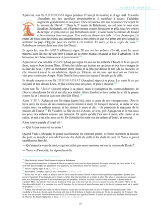 111
Après lui, son fils REHoBoaM régna pendant 17 ans [à Jérusalem] et il agit mal. Il souilla
Jérusalem par des sacrifices abominables et il sacrifiait à satan ; l’adultère
augmenta grandement en ses jours. Dieu retrancha vite son royaume et le reprit de
la maison de David.191
Dans la 5e
année de Rehoboam, un roi dont le nom était
Susakim (Schischak, roi d'Égypte) monta contre Jérusalem et pilla tous les trésors
du temple, et pilla tout ce que Rehoboam avait ; il saisit toute la maison de David
et les emmena dans son pays. Il se vanta en disant aux juifs : ―Les choses que j’ai
prises de vous sont des biens qui appartiennent à mes pères et que vos pères ont pris lorsqu’ils
sortirent du pays d’Égypte pour les mettre à cet endroit. Et voici, je les ai repris de vous.192
Rehoboam mourut dans son déni [de Dieu].
Et après lui, son fils aBius (Abijam) régna 20 ans sur les enfants d’Israël, mais lui aussi
marcha dans les pas de son père à cause de sa mère Makia (Maaca) la fille d’Absalom ; il fit
beaucoup de choses mauvaises et puis mourut.193
Après lui se leva son fils asapH (Asa) qui régna 41 ans sur les enfants d’Israël. Il fit ce qui est
droit, juste et bon devant Dieu ; il brisa les idoles qui étaient en ces jours et ôta leurs images de
la face du pays ; il prit sa méchante mère Anna et la jeta par-dessus le toit [de sa maison], et
elle mourut à cause de ses adultères. Après ça, Éléazar, un roi noir, qui était roi sur Endena,
vint pour combattre Asaph. Mais Dieu le livra entre les mains d’Asaph qui le défit.
Et Asaph mourut et son fils JEHosHapHat (Josaphat) régna à sa place. Lui aussi fit ce qui
est juste et bon devant Dieu, et plut à Dieu tous ses jours, et puis il mourut.194
Alors son fils aRaM (Joram) régna à sa place, mais il transgressa les commandements de
Dieu et abandonna Sa loi et sacrifia aux idoles. Alors Zambri se leva contre lui et fit la guerre
contre lui et il mourut dans son déni [de Dieu].195
Alors yusia (Achazia) son fils régna [après lui], mais à cause de ses transgressions, Dieu le
livra entre les mains de ses ennemis qui le mirent à mort. Et lorsqu’il mourut, sa mère se leva
contre tous les enfants royaux et les mirent à mort et dit : ―Je prendrais le royaume de la
maison de David.196
Et Yusabet, la fille du roi d’Aram, se leva, prit Agragarina et le tua sous
les yeux des enfants royaux qui restaient. Et après qu’elle l’ait mis à mort, elle craint et se
cacha, et eux avec elle, sous un lit. Et Gotholia fut reine sur les enfants d’Israël, et mourut.
Alors tout le peuple d’Israël dit :
— Qui ferons-nous roi sur nous ?
Quand Yuda (Jehojada) le grand sacrificateur les entendit parler, il réunit ensemble la totalité
des juifs au temple et attendit l’arrivée des chefs de mille et les chefs de cent. Et Yuda le grand
sacrificateur leur dit :
— Qu’attendez-vous de moi, et qui est celui que nous mettrons roi sur la maison de David ?
— Tu en as l’autorité, lui répondirent-ils.
191
Dieu divisa les tribus d’Israël durant le règne de Rehoboam.
192
Les égyptiens emmenèrent la maison de David en captivité avec tous les objets précieux du temple ainsi que les livres sacrés. Il n’y
avait rien dans le temple qui appartienne aux égyptiens, les ordonnances étant très strictes à ce sujet.
193
Abius (Abijam) régna 3 ans. Cf 1Rois c.15:2
194
Jehoshaphat (Josaphat) régna 25 ans, à Jérusalem. Cf 1Rois c.22:42
195
Joram était roi sur la Judée, et Achazia était roi sur le reste des tribus d’Israël. Achazia voulut consulter les prophètes de Baal pour
savoir s’il guérirait d’une maladie qui le forçait à s’aliter. Élie était prophète en ce temps-là, alors Élie alla à la rencontre des messagers
pour leur demander pourquoi ils ne consultaient pas leur prophète. Achazia, en colère, voulut le faire prisonnier et donna ordre de
l’amener. Mais Élie leur dit : Si je suis un homme de Dieu, que le feu descende du ciel et te consume toi et tes 50 hommes ! Et le feu de
Dieu descendit du ciel et le consuma avec ses 50 hommes. Le roi renvoya d’autres hommes que le feu du ciel consuma aussi sur la parole
du prophète. Cf 2Rois c.1:11
196
Athalie, fille d'Omri roi d'Israël, et mère d'Achazia, voyant que son fils était mort, se leva et fit périr toute la race royale. Mais
Joschéba la fille du roi Joram, sœur d'Achazia, prit Joas le fils d'Achazia et l'enleva du milieu des fils du roi quand on les fit mourir. Elle
le mit avec sa nourrice dans la chambre des lits et il fut soustrait aux regards d'Athalie. Il resta 6 ans caché avec Joschéba dans la maison
de l'Éternel. Et Athalie régna dans le pays. Cf 2Rois c.11:1; Masudi c.5
 