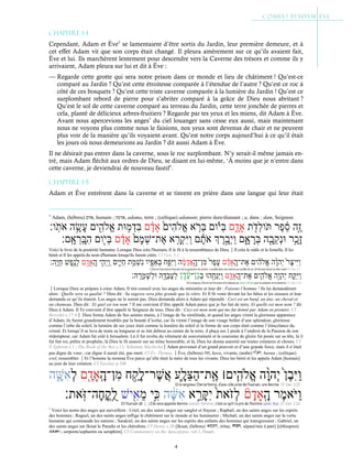 4
Chapitre 1-4
Cependant, Adam et Ève8
se lamentaient d’être sortis du Jardin, leur première demeure, et à
cet effet Adam vit que son corps était changé. Il pleura amèrement sur ce qu’ils avaient fait,
Ève et lui. Ils marchèrent lentement pour descendre vers la Caverne des trésors et comme ils y
arrivaient, Adam pleura sur lui et dit à Ève :
— Regarde cette grotte qui sera notre prison dans ce monde et lieu de châtiment ! Qu’est-ce
comparé au Jardin ? Qu’est cette étroitesse comparée à l’étendue de l’autre ? Qu’est ce roc à
côté de ces bosquets ? Qu’est cette triste caverne comparée à la lumière du Jardin ! Qu’est ce
surplombant rebord de pierre pour s’abriter comparé à la grâce de Dieu nous abritant ?
Qu’est le sol de cette caverne comparé au terreau du Jardin, cette terre jonchée de pierres et
cela, planté de délicieux arbres-fruitiers ? Regarde par tes yeux et les miens, dit Adam à Ève.
Avant nous apercevions les anges9
du ciel louanger sans cesse eux aussi, mais maintenant
nous ne voyons plus comme nous le faisions, nos yeux sont devenus de chair et ne peuvent
plus voir de la manière qu’ils voyaient avant. Qu’est notre corps aujourd’hui à ce qu’il était
les jours où nous demeurions au Jardin ? dit aussi Adam à Ève.
Il ne désirait pas entrer dans la caverne, sous le roc surplombant. N’y serait-il même jamais en-
tré, mais Adam fléchit aux ordres de Dieu, se disant en lui-même, ‘À moins que je n’entre dans
cette caverne, je deviendrai de nouveau fautif’.
Chapitre 1-5
Adam et Ève entrèrent dans la caverne et se tinrent en prière dans une langue qui leur était
8
Adam, (hébreu) ‫ם‬‫ד‬‫א‬, humain ; ‫אדמה‬, adama, terre ; (celtique) adamant, pierre dure/diamant ; a, dans ; dam, Seigneur.
Voici le livre de la postérité humaine. Lorsque Dieu créa l'humain, Il le fit à la ressemblance de Dieu.Il créa le mâle et la femelle, Il les
bénit et Il les appela du nom d'humain lorsqu'ils furent créés. Cf Gen. 5:1
Lorsque Dieu se prépara à créer Adam, Il tint conseil avec les anges du ministère et leur dit : Faisons l’homme ! Ils lui demandèrent
alors : Quelle sera sa qualité ? Dieu dit : Sa sagesse sera plus grande que la vôtre. Et Il fit venir devant lui les bêtes et les oiseaux et leur
demanda ce qu’ils étaient. Les anges ne le surent pas. Dieu demanda alors à Adam qui répondit : Ceci est un bœuf, un âne, un cheval et
un chameau. Dieu dit : Et quel est ton nom ? Il me convient d’être appelé Adam parce que je fus fait de terre. Et quelle est mon nom ? dit
Dieu à Adam. Il Te convient d’être appelé le Seigneur de tous. Dieu dit : Ceci est mon nom qui me fut donné par Adam en premier. Cf
Bereshit c.17:4 Dieu forma Adam de Ses saintes mains, à l’image de Sa similitude, et quand les anges virent la glorieuse apparence
d’Adam, ils furent grandement troublés par la beauté d’icelui, car ils virent l’image de son visage brûler d’une splendeur, glorieuse
comme l’orbe du soleil, la lumière de ses yeux était comme la lumière du soleil et la forme de son corps était comme l’étincelance du
cristal. Et lorsqu’il se leva de toute sa longueur et se tint debout au centre de la terre, il plaça ses 2 pieds à l’endroit de la Passion de son
rédempteur, car Adam fut créé à Jerusalem. Là il fut revêtu du vêtement de souveraineté et la couronne de gloire fut posée sur sa tête, là il
fut fait roi, prêtre et prophète, là Dieu le fit asseoir sur un trône honorable, et là, Dieu lui donna autorité sur toutes créatures et choses. Cf
St
Ephrem c.1 ; The Book of the Bee c.13, Solomon MachichaAdam provenait d’un grand pouvoir et d’une grande force, mais il n’était
pas digne de vous ; car digne il aurait été, pas mort. Cf Év. Thomas.Ève, (hébreu) ‫ה‬‫וּ‬‫ח‬, hava, vivante, (arabe) , haoua ; (celtique)
evel, ressembler.Et l’homme la nomma Ève parce qu’elle était la mère de tous les vivants. Dieu les bénit et les appela Adam [humain]
au jour de leur création. Cf Yaschar p.108
9
Voici les noms des anges qui surveillent : Uriel, un des saints anges sur sanglot et frayeur ; Raphæl, un des saints anges sur les esprits
des hommes ; Raguel, un des saints anges inflige le châtiment sur le monde et les luminaires ; Michæl, un des saints anges sur la vertu
humaine qui commande les nations ; Sarakiel, un des saints anges sur les esprits des enfants des hommes qui transgressent ; Gabriel, un
des saints anges sur Ikisat le Paradis et les chérubins. Cf Henoc c.20 [Ikisat, (hébreu) , trône, , séparé/mis à part] [(éthiopien)
, serpents/sepharim ou seraphim]. Cf Commentary on the Apocalypse, vol.1, Stuart.
 