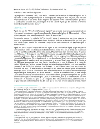 112
Yuda se leva et prit BaRsia (Joas) et l’amena devant eux et leur dit :
— Celui-ci vous convient-il pour roi ?
Le peuple était favorable à lui ; alors Yuda l’amena dans la maison de Dieu et le plaça sur le
royaume. Et tout le peuple se réjouit et tout le pays fut tranquille dans ses jours, et il fut roi à
Jérusalem durant 40 ans. Mais Barsia ne garda pas à l’esprit toutes les bonnes choses que Yuda
le sacrificateur lui avait dites, mais le prit et le mit à mort. Après ça, des ennemis se levèrent
contre Barsia et le mirent à mort.197
Chapitre 4-9
Après lui son fils aMaZias (Amatsia) régna 29 ans et mit à mort ceux qui avaient tué son
père, mais il ne mit pas à mort leurs enfants afin d’accomplir la Loi de Moïse qui dit : ―Vous
ne mettrez pas à mort les enfants pour les fautes de leurs pères.198
Et Amazias mourut, et après lui oZia (Azaria) régna 52 ans et dans son règne s’exerça la
justice, le jugement et le droit devant Dieu. Toutefois il fit une action mauvaise qui était que,
sans ordre formel, il offrit des sacrifices à Dieu et des oblations qui ne lui revenaient pas. Il
mourut aussi.199
Après lui, yonatHan (Jotham) son fils régna 16 ans. Durant son règne, il agit mal devant
Dieu et mit en colère son Créateur et abandonna Son ordre et Sa loi, et brûla des encens aux
idoles et leur fit des offrandes. Pour cette raison, Dieu le livra à mort entre les mains de Caran,
roi d’Elmosal.200
Et lorsque le roi d’Elmosal l’emmena [en captivité]. Il [Yonathan] prit tous les
ustensiles qu’il trouva dans la Maison de Dieu et les envoya au grand roi d’Elmosal, ne laissant
rien dans la Maison de Dieu. Aux jours de ce roi, les enfants d’Israël partirent pour la première
fois en captivité ; il les déporta de son propre pays, et la terre d’Israël resta inhabitée. Ensuite le
roi d’Elmosal envoya des gens pour habiter dans la terre et pour la labourer à la place des
enfants d’Israël qui l’avaient quittée. Lorsque ces gens vinrent pour habiter cette terre, des bêtes
[sauvages] les déchiraient aussitôt, les dévorant, et prévalaient contre eux sur toutes les
frontières du pays. Ils envoyèrent un message au roi dans leur langue pour lui demander
d’envoyer Urias (Urie) le sacrificateur pour leur donner la Loi afin que les animaux sauvages
ne puissent plus venir près d’eux et les blesser.201
Lorsque le roi entendit cela, il leur envoya
Urias le sacrificateur et lui commanda de leur donner une loi qu’ils puissent garder afin que les
animaux sauvages ne les blessent pas. Urias, le sacrificateur, vint et fit comme le roi lui avait
commandé ; et il donna aux gens la Loi [des juifs]. Elle fut dans leurs mains, ils la récitaient et
se gouvernaient conformément à elle. Et ceux que le roi avait envoyé labourer la terre d’Israël
197
Joas avait 7 ans lorsqu'il devint roi. Cf 2Rois c.11:21Ses serviteurs se soulevèrent et formèrent une conspiration; ils frappèrent Joas
dans la maison de Millo qui est à la descente de Silla. Cf ibid c.12:20
198
Du prophète Ézéchiel. Voici, toutes les âmes sont à Moi, l'âme du fils comme l'âme du père, l'une et l'autre sont à Moi. L'âme qui
pèche, c'est celle qui mourra. L'homme qui est juste, qui pratique la droiture et la justice, ne lève pas les yeux vers les idoles de la maison
d'Israël, qui ne déshonore pas la femme de son prochain et ne s'approche pas d'une femme pendant son impureté, qui n'opprime personne,
qui rend au débiteur son gage, qui ne commet point de rapine, qui donne son pain à celui qui a faim et couvre d'un vêtement celui qui est
nu, qui ne prête pas à intérêt et ne tire point d'usure, qui détourne sa main de l'iniquité et juge selon la vérité entre un homme et un autre,
qui suit Mes lois et observe Mes ordonnances en agissant avec fidélité, celui-là est juste, il vivra, dit le Seigneur l'Éternel. S'il a un fils qui
est violent, qui répand le sang ou qui commet quelque chose de semblable ; ce fils-là vivrait-il ? Il ne vivra pas, car il commet toutes ces
abominations, qu'il meure et que son sang retombe sur lui ! Vous dites : Pourquoi le fils ne porte-t-il pas l'iniquité de son père ? Si le fils
a agi selon la droiture et la justice, s’il a observé et mis en pratique toutes Mes lois, il vivra. L'âme qui pèche, c'est celle qui mourra ! Le
fils ne portera pas l'iniquité de son père, et le père ne portera pas l'iniquité de son fils. La justice du juste sera sur lui et la méchanceté du
méchant sur lui. Et si le méchant revient de tous les péchés qu'il a commis, s'il observe toutes Mes lois et pratique la droiture et la justice,
il vivra, il ne mourra pas. Cf Ézéchiel c.18
199
Azaria fils d'Amatsia, roi de Judah, avait 16 ans lorsqu’il régna, et il régna 52 ans à Jérusalem. Sa mère s'appelait Jecolia. Il fit ce qui
est droit aux yeux de l'Éternel entièrement comme avait fait Amatsia son père. Mais les hauts lieux ne disparurent point et le peuple
offrait encore des sacrifices et parfums sur les hauts lieux. L'Éternel frappa le roi qui devint lépreux jusqu'au jour de sa mort. Cf 2Rois
c.15:1-4
200
Mosul ou Assyrie.
201
Le roi d'Assyrie fit venir des gens de Babylone, de Cutha, d'Avva, de Hamath et de Sepharvaïm, et les établit dans les villes de
Samarie à la place des enfants d'Israël. Ils prirent possession de Samarie et ils habitèrent dans ses villes. Lorsqu'ils commencèrent à y
habiter, ils ne craignaient pas l'Éternel, l'Éternel envoya des lions contre eux qui les tuaient. Cf 2Rois c.17:24Ils furent nommés
samaritains.
 