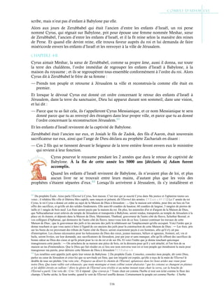 116
scribe, mais n’eut pas d’enfant à Babylone par elle.
Alors aux jours de Zerubbabel qui était l’ancien d’entre les enfants d’Israël, un roi perse
nommé Cyrus, qui régnait sur Babylone, prit pour épouse une femme nommée Meshar, sœur
de Zerubbabel, l’ancien d’entre les enfants d’Israël, et il la fit reine selon la manière des reines
de Perse. Et quand elle devint reine, elle trouva faveur auprès du roi et lui demanda de faire
miséricorde envers les enfants d’Israël et les renvoyer à la ville de Jérusalem.
Chapitre 4-11
Cyrus aimait Meshar, la sœur de Zerubbabel, comme sa propre âme, aussi il donna, sur toute
la terre des chaldéens, l’ordre immédiat de regrouper les enfants d’Israël à Babylone, à la
maison du royaume ; et ils se regroupèrent tous ensemble conformément à l’ordre du roi. Alors
Cyrus dit à Zerubbabel le frère de sa femme :
— Prends ton peuple et retourne à Jérusalem ta ville et reconstruis-la comme elle était en
premier.
Et lorsque le dévoué Cyrus eut donné cet ordre concernant le retour des enfants d’Israël à
Jérusalem, dans la terre du sanctuaire, Dieu lui apparut durant son sommeil, dans une vision,
et lui dit :
— Parce que tu as fait cela, ils t’appelleront Cyrus Messianique, et ce nom Messianique te sera
donné parce que tu as renvoyé des étrangers dans leur propre ville, et parce que tu as donné
l’ordre concernant la reconstruction Jérusalem.211
Et les enfants d’Israël revinrent de la captivité de Babylone.
Zerubbabel était l’ancien sur eux, et Josiah le fils de Zadok, des fils d’Aaron, était souverain
sacrificateur sur eux, ainsi que l’ange de Dieu déclara au prophète Zachariah en disant :
— Ces 2 fils qui se tiennent devant le Seigneur de la terre entière feront envers eux le ministère
qui revient à leur fonction.
Cyrus pourvut le royaume pendant les 2 années que dura le retour de captivité de
Babylone. À la fin de cette année les 5000 ans [déclarés à] Adam furent
accomplis.
Quand les enfants d’Israël revinrent de Babylone, ils n’avaient plus de loi, et plus
aucun livre ne se trouvait entre leurs mains, d’autant plus que les voix des
prophètes s’étaient séparées d’eux.212
Lorsqu’ils arrivèrent à Jérusalem, ils s’y installèrent et
211
Du prophète Ésaïe. Ainsi parle l'Éternel à Cyrus, Son messie. C'est moi qui ai suscité Cyrus dans Ma justice et J'aplanirai toutes ses
voies ; il rebâtira Ma ville et libérera Mes captifs, sans rançon ni présent, dit l'Éternel des armées. Cf Esaïe c.45:13La 1e
année du roi
Cyrus, le roi Cyrus a donné cet ordre au sujet de la Maison de Dieu à Jérusalem : ― Que la maison soit rebâtie, pour être un lieu où l'on
offre des sacrifices, et qu'elle ait des solides fondements. Elle aura 60 coudées de hauteur, 60 coudées de largeur, 3 rangées de pierres de
taille et 1 rangée de bois neuf. Les frais seront payés par la maison du roi. De plus, les ustensiles d'or et d'argent de la Maison de Dieu,
que Nebucadnetsar avait enlevés du temple de Jérusalem et transportés à Babylone, seront rendus, transportés au temple de Jérusalem à la
place où ils étaient, et déposés dans la Maison de Dieu. Maintenant, Thathnaï, gouverneur de l'autre côté du fleuve, Schethar Boznaï, et
vos collègues d'Apharsac, qui demeurez de l'autre côté du fleuve, tenez-vous loin de ce lieu. Laissez continuer les travaux de cette
Maison de Dieu ; que le gouverneur des juifs et les anciens des juifs la rebâtissent sur l'emplacement qu'elle occupait. Voici l'ordre que je
donne touchant ce que vous aurez à faire à l'égard de ces anciens des juifs pour la construction de cette Maison de Dieu : ― Les frais, pris
sur les biens du roi provenant des tributs de l'autre côté du fleuve, seront exactement payés à ces hommes, afin qu'il n'y ait pas
d'interruption. Les choses nécessaires pour les holocaustes du Dieu des cieux, jeunes taureaux, béliers et agneaux, froment, sel, vin et
huile, seront livrées, sur leur demande, aux sacrificateurs de Jérusalem, jour par jour et sans manquer, afin qu'ils offrent des sacrifices de
bonne odeur au Dieu des cieux et qu'ils prient pour la vie du roi et de ses fils. Et voici l'ordre que je donne touchant quiconque
transgressera cette parole : ― On arrachera de sa maison une pièce de bois, on la dressera pour qu'il y soit attaché, et l'on fera de sa
maison un tas d'immondices. Que le Dieu qui fait résider en ce lieu son nom renverse tout roi et tout peuple qui étendraient la main pour
transgresser ma parole, pour détruire cette Maison de Dieu à Jérusalem ! Cf Esdras c.6
212
Les israélites sont appelés juifs après leur retour de Babylone.Du prophète Ésaïe. Consolez, consolez mon peuple, dit votre Dieu,
parlez au cœur de Jérusalem et criez-lui que sa servitude est finie, que son iniquité est expiée, qu'elle a reçu de la main de l'Éternel le
double de tous ses péchés. Une voix crie : Préparez au désert le chemin de l'Éternel, aplanissez dans les lieux arides une route pour
notre Dieu. Que toute vallée soit exhaussée, que toute montagne et toute colline soient abaissées ! que les coteaux se changent en plaines
et les défilés étroits en vallons ! Alors la gloire de l'Éternel sera révélée et au même instant toute chair la verra, car la bouche de
l'Éternel a parlé. Une voix dit : Crie ! Et il répond : Que crierai-je ? Toute chair est comme l'herbe et tout son éclat comme la fleur des
champs. L'herbe sèche, la fleur tombe, quand le vent de l'Éternel souffle dessus. Certainement le peuple est comme l'herbe : L'herbe
 