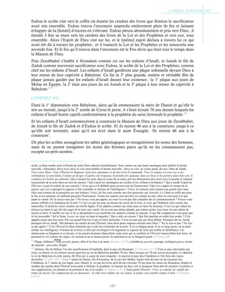 117
Esdras le scribe vint vers le coffre où étaient les cendres des livres que Siméon le sacrificateur
avait mis ensemble. Esdras trouva l’encensoir suspendu entièrement plein de feu et laissant
échapper de la [fumée] d’encens en s’élevant. Esdras pleura abondamment et pria vers Dieu ; il
étendit 3 fois sa main vers les cendres des livres de la Loi et des Prophètes et vers eux, tous
ensemble. Alors l’Esprit de Dieu vint sur lui, et le [même] esprit déclara à travers lui ce qui
avait été dit à travers les prophètes : et il transcrit la Loi et les Prophètes et les renouvela une
seconde fois. Et le feu qu’il trouva dans l’encensoir est le Feu divin qui était tout le temps dans
la Maison de Dieu.
Puis Zerubbabel s’établit à Jérusalem comme roi sur les enfants d’Israël, et Josiah le fils de
Zadok comme souverain sacrificateur avec Esdras, le scribe de la Loi et des Prophètes, comme
chef sur les enfants d’Israël. Les enfants d’Israël gardèrent une pâque solennelle devant Dieu à
leur retour de leur captivité à Babylone. Ce fut la 3e
plus grande, entière et véritable fête de
pâque jamais gardée par les enfants d’Israël durant leur existence ; la 1e
pâque aux jours de
Moïse en Égypte, la 2e
était aux jours du roi Josiah et la 3e
pâque à leur retour de captivité à
Babylone.213
Chapitre 4-12
Dans la 1e
déportation vers Babylone, alors qu’ils emmenaient la mère de Daniel et qu’elle le
mit au monde, jusqu’à la 2e
année de Cyrus le perse, il s’était écouté 70 ans durant lesquels les
enfants d’Israël furent captifs conformément à la prophétie du saint Jeremiah le prophète.214
Et les enfants d’Israël commencèrent à construire la Maison de Dieu aux jours de Zerubbabel,
de Josiah le fils de Zadok et d’Esdras le scribe. Et ils mirent 46 ans à la construire, jusqu’à ce
qu’elle soit terminée, ainsi qu’il est écrit dans le saint Évangile, ‘Ils mirent 46 ans à la
construire’.
De plus les scribes arrangèrent les tables généalogiques et enregistrèrent les noms des hommes,
mais ils ne purent enregistrer les noms des femmes parce qu’ils ne les connaissaient pas,
excepté un petit nombre.
sèche, la fleur tombe mais la Parole de notre Dieu subsiste éternellement. Sion, monte sur une haute montagne pour publier la bonne
nouvelle ; Jérusalem, élève avec force ta voix pour publier la bonne nouvelle ; élève ta voix, ne crains point, dis aux villes de Judah :
Voici votre Dieu ! Voici l'Éternel le Seigneur vient avec puissance et de Son bras Il commande. Voici le salaire est avec Lui et les
rétributions Le précèdent. Comme un berger, Il paîtra son troupeau, Il prendra les agneaux dans ses bras et les portera dans Son sein, Il
conduira les brebis qui allaitent. Qui a mesuré les eaux dans le creux de sa main, pris les dimensions des cieux avec la paume et ramassé
la poussière de la terre dans un tiers de mesure ? Qui a pesé les montagnes au crochet et les collines à la balance ? Qui a sondé l'esprit de
l'Éternel, et qui l'a éclairé de ses conseils ? Avec qui a-t-Il délibéré pour en recevoir de l'instruction ? Qui Lui a appris le sentier de la
justice, qui Lui a enseigné la sagesse et fait connaître le chemin de l'intelligence ? Voici, les nations sont comme une goutte d'un seau,
elles sont comme de la poussière sur une balance. Voici, les îles sont comme une fine poussière qui s'envole. Le Liban ne suffit pas pour
le feu et ses animaux ne suffisent pas pour l'holocauste. Toutes les nations sont devant Lui comme un rien, elles ne sont pour Lui que
néant et vanité. Ne le savez-vous pas ? Ne l'avez-vous pas appris, ne vous l'a-t-on pas fait connaître dès le commencement ? N'avez-vous
jamais réfléchi à la fondation de la terre ? C'est Lui qui est assis au-dessus du cercle de la terre, et ceux qui l'habitent sont comme des
sauterelles. Il étend les cieux comme une étoffe légère, Il les déploie comme une tente pour en faire Sa demeure. C'est Lui qui réduit les
princes au néant et qui fait des juges de la terre une vanité. Ils ne sont pas même plantés, pas même semés, leur tronc n'a pas même de
racine en terre. Il souffle sur eux et ils se dessèchent et un tourbillon les emporte comme le chaume. À qui Me comparerez-vous pour que
Je lui ressemble ? dit le Saint. Levez vos yeux en haut et regardez ! Qui a créé ces choses ? Qui fait marcher en ordre leur armée ? Il les
appelle toutes par leur nom. Par son grand Pouvoir et par sa force puissante, il n'en est pas une qui fasse défaut. Pourquoi dis-tu, Jacob,
pourquoi dis-tu, Israël, ‘Ma destinée est cachée devant l'Éternel, mon droit passe inaperçu devant mon Dieu ?’ Ne le sais-tu pas ? Ne l'as-
tu pas appris ? C'est l'Éternel le Dieu d'éternité qui a créé les extrémités de la terre. Il ne se fatigue point, Il ne se lasse point, on ne peut
sonder son intelligence. Il donne de la force à celui qui est fatigué et Il augmente la vigueur de celui qui tombe en défaillance. Les
adolescents se fatiguent et se lassent, et les jeunes hommes chancellent, mais ceux qui se confient en l'Éternel renouvellent leur force, ils
prennent le vol comme les aigles, ils courent et ne se lassent point, ils marchent et ne se fatiguent point. Cf Esaïe c.40
213
Pâque, (hébreu) , pessah, passer, aller d’un lieu à un autre (Exode c.12:23), (chaldéen), pascha, passage, (celtique) pasca, action
de marcher / pascadur, berger.
214
Jérémie, fils de Hilkija, l'un des sacrificateurs d'Anathoth, dans le pays de Benjamin. Cf Jérémie c.1:1Tout ce pays deviendra une
ruine, un désert, et ces nations seront asservies au roi de Babylone pendant 70 ans. Mais lorsque ces 70 ans seront accomplis, Je châtierai
le roi de Babylone et cette nation, dit l'Éternel, à cause de leurs iniquités ; Je punirai le pays des Chaldéens et J'en ferai des ruines
éternelles. Cf ibid c.25:11La 1e
année de Darius, fils d'Assuérus, de la race des Mèdes, lequel était devenu roi du royaume des
Chaldéens, la 1e
année de son règne, moi, Daniel, je vis par les livres qu'il devait s'écouler 70 ans pour les ruines de Jérusalem, d'après le
nombre des années dont l'Éternel avait parlé à Jérémie, le prophète. Je tournai ma face vers le Seigneur Dieu afin de recourir à la prière et
aux supplications, en jeûnant et en prenant le sac et la cendre. Cf Daniel c. 9:1Ainsi parle l'Éternel : Voici, je ramène les captifs des
tentes de Jacob, J'ai compassion de ses demeures ; la ville sera rebâtie sur ses ruines, le palais sera rétabli comme il était. Cf Jérémie
c.25:12
 