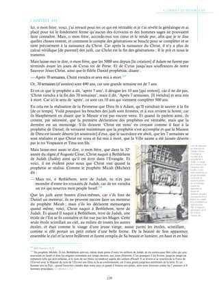 120
L’arc de Vespasien
est situé près du
Colisée à Rome.
Il fut érigé en
souvenir de la
conquête de la
Judée. Le visage
de la Victoire et de
l’empereur sont
mutilés. Le bas
relief représente un
groupe de soldats
couronnés de
laurier et portant
sur un brancard,
d’entre les
dépouilles du
temple de
Salomon, les pains
de propositions qui
étaient d’or massif
et le chandelier aux
sept branches.
Réf. Le Magasin
pittoresque, vol.37-
38, Charton,
Cazeau, etc.
Chapitre 4-14
Ici, o mon frère, voici, j’ai retracé pour toi ce qui est véritable et je t’ai révélé la généalogie et ai
placé pour toi le fondement ferme qu’aucun des écrivains et des hommes sages ne pouvaient
faire connaître. Mais, o mon frère, accorde-moi ton cœur et le rende pur, afin que je te dise
quelles choses restent, et comment le compte des générations se boucle pour se compléter et se
tient précisément à la naissance du Christ. Car après la naissance du Christ, il n’y a plus de
calcul véridique [de parenté] des juifs, car Christ est la fin des générations ; Il le prit et nous le
transmis.
Mais laisse-moi te dire, o mon frère, que les 5000 ans depuis [la création] d’Adam ne furent pas
terminés avant les jours de Cyrus roi de Perse. Et de Cyrus jusqu’aux souffrances de notre
Sauveur Jésus Christ, ainsi que le fidèle Daniel prophétisa, disant :
— Après 70 semaines, Christ viendra et sera mis à mort.215
Or, 70 semaines (d’années) sont 490 ans, car une grande semaine est de 7 ans.
Et en ce que le prophète a dit, ‘après 7 ans’, il désigne les 10 ans [qui restent], car il ne dit pas,
‘Christ viendra à la fin des 70 semaines’, mais il dit, ‘Après 7 semaines, [Il viendra] et sera mis
à mort. Car ici le sens de ‘après’, ce sont ces 10 ans qui viennent compléter 500 ans.
En cela est la réalisation de la Promesse que Dieu fit à Adam, qu’Il viendrait le sauver à la fin
[de ce temps]. Voilà pourquoi les bouches des juifs sont fermées, et à eux revient la honte, car
ils blasphèment en disant que le Messie n’est pas encore venu. Et quand ils parlent ainsi, ils
croient, par nécessité, que la première déclaration des prophètes est véritable, mais que la
dernière est un mensonge. S’ils diraient ‘Christ est venu’ en croyant comme il faut à la
prophétie de Daniel, ils verraient maintenant que la prophétie s’est accomplie et que la Maison
de Dieu est laissée déserte [et soustraite] d’eux, que le sacerdoce est aboli, que les 7 semaines se
sont réalisées et que Christ est venu et fut mis à mort, que la Ville sainte a été laissée déserte
par le roi Vespasien et Titus son fils.
Mais laisse-moi aussi te dire, o mon frère, que dans la 32e
année du règne d’Auguste César, Christ naquit à Bethléhem
de Judah (Judée) ainsi qu’il est écrit dans l’Évangile. Et
voici, il est évident pour nous que Christ vint quand la
prophétie se réalisa. Comme le prophète Micah (Michée)
dit :
— Mais toi, o Bethléhem, terre de Judah, tu n’es pas
moindre d’entre les royautés de Judah, car de toi viendra
un roi qui nourrira mon peuple Israël.216
Que les juifs aient hontes d’eux-mêmes, car s’ils font de
Daniel un menteur, ils ne peuvent encore faire un menteur
du prophète Micah ; mais s’ils les déclarent mensongers
quand même, voici, Christ naquit à Bethlehem, terre de
Judah. Et quand Il naquit à Bethléhem, terre de Judah, une
étoile de l’Est se fit connaître et fut vue par les Mages. Cette
seule étoile scintillait au ciel, au milieu de toutes les autres
étoiles, et était comme le visage d’une jeune vierge, assise parmi les étoiles, scintillant,
comme si elle portait un petit enfant d’une belle forme. De la beauté de Son apparence,
ensemble le ciel et la terre brillèrent et furent remplis de Sa beauté et lumière, en haut et en bas.
215
Réf Daniel c.9:25
216
Du prophète Michée. Et toi, Bethléhem éphrata, même étant petite d’entre les milliers de Judah, de toi sortira pour Moi celui qui sera
souverain en Israël et dont les origines remontent aux temps anciens, aux jours d'éternité. C'est pourquoi il les livrera, jusqu'au temps où
enfantera celle qui doit enfanter, et le reste de ses frères reviendront auprès des enfants d'Israël. Il se lèvera et se nourrira de la Force de
l'Éternel avec la Majesté du nom de l'Éternel son Dieu et ils se conformeront, car il sera grand jusqu'aux extrémités de la terre. Et cet
homme sera la Paix ; quand l'assyrien viendra dans notre pays et quand il foulera nos palais, alors nous lèverons contre lui 7 pasteurs et 8
hommes principaux. Cf Michée c.5:2
 