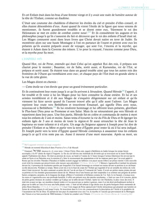 121
Et cet Enfant était dans les bras d’une femme vierge et il y avait une nuée de lumière autour de
la tête de l’Enfant, comme un diadème.
C’était une coutume des chaldéens d’observer les étoiles du ciel et prendre d’elles conseil, et
elles étaient dénombrées d’eux. Aussi quand ils virent l’étoile de la figure que nous venons de
mentionner, ils furent grandement troublés et se dirent entre eux, ‘Sûrement le roi des
Helonæans se met en ordre de combat contre nous’.217
Et ils consultèrent les augures et les
philosophes jusqu’à qu’ils s’assurent du fait et découvre que le roi des enfants d’Israël était né.
Les Mages connurent aussi dans leurs livres que Christ devait naitre en terre de Judée. Ils
montèrent alors sur une haute Montagne à l’est en partance de l’ouest et prirent avec eux les
présents qu’ils avaient préparés avant de voyager, qui sont l’or, l’encens et la myrrhe, qui
étaient à Adam dans la Caverne des trésors. L’or pour la royauté, l’encens comme pour Dieu,
et la myrrhe pour Sa mort.
Chapitre 4-15
Quand Hor, roi de Perse, entendit qui était Celui qu’on appelait Roi des rois, il prépara son
chariot pour le monter ; Basantar, roi de Saba, sortit aussi, et Karsundas, roi de l’Est, se
prépara et sortit aussi. Ils étaient tous dans un grand trouble ainsi que tous les autres rois des
frontières de l’Ouest qui tremblaient avec eux ; et chaque pays de l’Est était en grande alerte à
la vue de cette gloire.
Les Mages dirent en chemin :
— Cette étoile ne s’est élevée que pour un grand évènement particulier.
Et ils continuèrent leur route jusqu’à ce qu’ils arrivent à Jérusalem. Quand Hérode218
l’apprit, il
fut troublé et fit venir à lui les Mages pour lui faire connaître la chose entière. Et lui et ses
armées tremblèrent et il dit aux Mages de s’enquérir diligemment sur cet enfant et qu’ils
viennent lui faire savoir quand ils l’auront trouvé afin qu’il aille aussi l’adorer. Les Mages
reprirent leur route vers Bethléhem et trouvèrent Emanuel, qui signifie Dieu avec nous,
nouveau-né à Bethléhem.219
Ils lui rendirent hommage et lui offrirent leurs présents, glorifiant
le Plus-haut Dieu pour sa Promesse et son Salut. Mais ils ne retournèrent pas vers Hérode et
repartirent dans leur pays. Une fois partis, Hérode fut en colère et commanda de mettre à mort
tous les enfants de 2 ans et moins. Satan tenta d’écourter la vie du Fils de Dieu et fit égorger les
enfants âgés de 3 ans et moins de toute la région et fit aussi retrancher la tête de Jean le
baptiseur en toute infamie et à vil prix. Un ange du Seigneur apparut à Joseph pour lui dire de
prendre l’Enfant et sa Mère et partir vers la terre d’Égypte pour rester là où il lui sera indiqué.
Et Joseph partit vers la terre d’Égypte quand Hérode commença à assassiner tous les enfants
jusqu’à ce qu’il n’en reste pas un. Aussi il mourut d’une mort mauvaise. Après sa mort, un
217
Réf Leggende orientali sui magi evangelici.
218
Hérode est nommé Khardouch dans Prairies d’or c.5 de Masudi.
219
Emanuel, , imanou-EL, EL avec nous.Jésus Christ, Dieu oint, naquit à Bethléem en Judée lorsque les temps furent
accomplis, à la 43e
année du règne d’Auguste. Le feu du ciel dévora une multitude de divinités qui se trouvaient sur le mont Olympe
appelé l’habitation des dieux. On était au premier de nisan, un lundi et l’année de 12 lunes lorsque Curinus (Quirinus) fut envoyé par le
sénat en Syrie et en Palestine avec la mission d’y faire le recensement des populations et de les imposer parce que l’on avait appris à
Rome que les révoltés Théodas (Theudas) et Judahs avaient engagé les hébreux à ne payer aucun tribut à un prince mortel. Cette nouvelle
avait irrité les romains qui prescrivirent cette mesure sans précédent. Cf Chron. Michel p.87Mensor s’agenouilla et mettant les présents
devant lui, il prononça de touchantes paroles par lesquelles il lui faisait hommage en croisant ses mains devant sa poitrine et en inclinant
sa tête découverte. Pendant ce temps, Marie avait mis à nu le haut du corps de l’Enfant qui regardait d’un air aimable du milieu du voile
dont il était recouvert. Sa mère soutenait sa petite tête de l’un de ses bras et l’entourait de l’autre. Il avait ses petites mains jointes devant
sa poitrine et il les étendait gracieusement autour de lui. Mensor tira d’une bourse qui était suspendue à sa ceinture une poignée de petites
barres compactes, pesantes, de la longueur du doigt, effilées à l’extrémité et brillantes comme de l’or. Seïr, le roi basané, s’avança avec
les siens et s’agenouilla avec une profonde humilité, il offrit son présent avec des paroles touchantes ; c’était un vase d’or à encens, pleins
de petits grains résineux de couleur verdâtre qu’il plaça sur la table devant l’Enfant. Après lui vint Théokéno, le plus vieux des trois. Il
était très avancé en âge, ses membres étaient roides et il ne pouvait pas se mettre à genoux, mais il se tint droit profondément incliné et
plaça sur la table un vase d’or avec une belle plante verte ; c’était un bel arbuste à tige droite avec de petits bouquets frisés surmontés de
jolies fleurs blanches. Cf Vie de St
Joseph p.137Les 3 rois mages de Perse aperçoivent l’étoile miraculeuse qui projetait une lumière en
forme de colonne depuis le ciel jusqu’à terre. Ils trouvèrent dans le Livre du commandement la description de l’étoile et la prophétie de
l’incarnation du Fils de Dieu. En partant de leur pays ils emportent avec eux l’or, la myrrhe et l’encens qui provenaient de la Montagne
des Trésors et se font escorter de 3000 hommes. L’étoile les conduit vers l’Orient. Cf Caverne des Trésors (Revue de l’orient) p.262
 