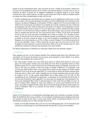 5
propre et qu’ils connaissaient bien, mais inconnue de nous. Tandis qu’ils priaient, Adam leva
ses yeux et vit le plafond en pierre de la caverne couvrant par-dessus, et ne put voir ni ciel, ni
créatures de Dieu. Il pleura en se frappant lourdement sa poitrine jusqu’à ce qu’il tombe
comme mort. Ève s’assit et pleura, car elle crut qu’il était mort. Elle se releva et étendit ensuite
ses mains vers Dieu, plaidant grâce et pitié, elle Lui dit :
— O Dieu, pardonne-moi mon péché que j’ai commis et ne le rappelle pas contre moi, car moi
seule a causé à Ton servant de passer du Jardin à cet état d’abattement, de la lumière à cette
noirceur, du séjour d’allégresse à cette prison. O Dieu, regarde vers Ton servant tombé ici et
relève-le de sa mort pour qu’il pleure et se repente de sa faute commise par moi. Cette fois
ne prends pas son âme, laisse-le pour qu’il s’en tienne à la mesure de sa repentance et fasse
Ta volonté comme avant sa mort. Si Tu ne le relèves pas, o Dieu, prends mon âme comme
lui aussi et ne me laisse pas isolée et solitaire dans cette prison, car je ne peux rester seule
dans ce monde mais qu’avec lui. Par Ton pouvoir divin, o Dieu, Tu fis venir un sommeil
sur lui et pris un os de son côté et remplaças de la chair à sa place. Par Ta grâce et puis-
sance, Tu me pris de l’os et fis de moi une femme comme lui, lumineuse, avec cœur, raison
et parole, et de chair comme la sienne, et Tu me fis d’après la ressemblance de sa face. O
Seigneur, lui et moi sommes un, et Toi, o Dieu, es notre Créateur, Tu es [Celui] qui nous fit
en un jour ensemble. Aussi, o Dieu, donne-lui vie pour qu’il soit avec moi sur cette terre
étrangère où nous resterons à cause de notre faute. Mais si Tu ne lui redonnes pas vie, alors
prends-moi comme lui afin que nous mourions d’un cœur brûlant.
Ève pleura amèrement et s’effondra sur notre père Adam dans son immense chagrin.10
Chapitre 1-6
Dieu regarda vers eux, car ils s’étaient anéantis d’un immense grief dont Il les relèverait et les
consolerait. Et Il envoya Sa Parole vers eux pour qu’ils puissent se tenir debout et se relever
sans délai. Et le Seigneur dit à Adam et Ève :
— De votre propre volonté vous avez fauté pour quitter le Jardin dans lequel Je vous avais
placé. De votre propre volonté vous avez fauté par votre désir de grandeur divine et d’état
glorifié comme J’ai. Je vous ai donc privé de la lumineuse nature en laquelle vous étiez et Je
vous ai fait sortir du Jardin à cette terre rude et remplie d’affliction. Si seulement vous
n’aviez pas enfreint Mon ordre, aviez gardé Ma loi pour ne pas manger de l’arbre auprès
duquel Je vous ai dit de ne pas approcher ! Il y avait dans le Jardin des arbres fruitiers meil-
leurs que celui-ci. Mais voici, satan, l’ignoble qui ne s’est pas maintenu dans son état initial,
ni conservé sa foi, en qui aucune bienveillance face à Moi même si Je l’ai créé, ne Me
considérant en rien, recherchait la suprématie ; ce pourquoi Je l’ai précipité du ciel en bas. Il
est celui qui fit paraitre l’arbre agréable à vos yeux pour en manger par votre penchant à lui.
Vous avez outrepassé Mon ordre et voilà pourquoi J’ai fait venir tout ses effets sur vous. Je
suis le Créateur Dieu. Quand Je créai mes créatures, Je n’avais pas l’intention de les dé-
truire, mais plus ils aggravent Ma colère, plus Je les punis de graves fléaux amers jusqu’à ce
qu’ils se repentent, mais si au contraire ils sont encore à charge, ils seront à jamais sous
malédiction.
Chapitre 1-7
Adam et Ève pleurèrent et se lamentèrent davantage après avoir entendu ces paroles de Dieu.
Mais ils fortifièrent leurs cœurs en Dieu, car ils sentaient maintenant que le Seigneur était pour
eux comme un père et une mère, et pour cette même raison, ils pleurèrent devant Lui et re-
cherchèrent une grâce de Lui. Dieu eut pitié d’eux et dit :
— Adam, J’ai fait Ma promesse face à toi et Je ne m’en détournerai pas ; Je ne te laisserais pas
retourner au Jardin jusqu’à ce que Ma promesse des grands 5½ jours soit accomplie.
10
La côte prise était la 13è
du côté droit. Cf Targ. Jon. c.2:41
 