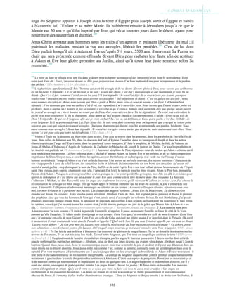 122
ange du Seigneur apparut à Joseph dans la terre d’Égypte puis Joseph sortit d’Égypte et habita
à Nazareth, lui, l’Enfant et sa mère Marie. Ils habitèrent ensuite à Jérusalem jusqu’à ce que le
Messie eut 30 ans et qu’il fut baptisé par Jean qui vécut tous ses jours dans le désert, ayant pour
nourriture des sauterelles et du miel.220
Jésus Christ apparut aux hommes sous les traits d’un agneau et puissant libérateur du mal ; il
guérissait les malades, rendait la vue aux aveugles, libérait les possédés.221
C’est de lui dont
Dieu parlait lorsqu’il dit à Adam et Ève qu’après 5½ jours, 5500 ans, il enverrait Sa Parole en
chair qui sera présentée comme offrande devant Dieu pour racheter leur faute afin de restituer
à Adam et Ève leur gloire première au Jardin, ainsi qu’à toute leur juste semence selon Sa
promesse.222
220
La mère de Jean se réfugia avec son fils dans le désert pour échapper au massacre [des innocents] et où Jean fit sa résidence. Il est
celui dont il est dit : Voici j’enverrai devant toi Élie pour préparer ton chemin. Car Jean baptisait d’eau pour la repentance et le pardon
des péchés. Cf Év. Mathieu c.11:14 ; Év. Jean c.1:19
221
Les pharisiens appelèrent une 2e
fois l’homme qui avait été aveugle et ils lui dirent : Donne gloire à Dieu, nous savons que cet homme
est un pécheur. Il répondit : S’il est un pécheur je ne sais ; je sais une chose, c’est que j’étais aveugle et que maintenant je vois. Ils lui
dirent : Que t’a-t-il fait, comment t’a-t-il ouvert les yeux ? Il leur répondit : Je vous l’ai déjà dit et vous n’avez pas écouté, pourquoi
voulez-vous l’entendre encore, voulez-vous aussi devenir ses disciples ? Ils l’injurièrent et dirent : C’est toi qui es son disciple ; nous,
nous sommes disciples de Moïse, nous savons que Dieu a parlé à Moïse, mais celui-ci nous ne savons d’où il est. Cet homme leur
répondit : Il est étonnant que vous ne sachiez d’où il est, car cependant il m’a ouvert les yeux. Nous savons que Dieu n’exauce point les
pécheurs, mais si quelqu’un l’honore et fait sa volonté, c’est celui-là qu’il exauce. Jamais on n’a entendu dire que quelqu’un ait ouvert
les yeux d’un aveugle-né ; si cet homme ne venait pas de Dieu, il ne pourrait rien faire. Ils lui répondirent : Tu es né tout entier dans le
péché et tu nous enseignes ! Et ils le chassèrent. Jésus apprit qu’ils l’avaient chassé et l’ayant rencontré, il lui dit : Crois-tu au Fils de
Dieu ? Il répondit : Et qui est-il Seigneur afin que je croie en Lui ? Tu l’as vu, lui dit Jésus, et Celui qui te parle, c’est Lui. Et il dit : Je
crois Seigneur. Et il se prosterna devant Lui. Puis Jésus dit : Je suis venu dans ce monde pour un jugement, que ceux qui ne voient point
voient et que ceux qui voient deviennent aveugles. Quelques pharisiens qui étaient avec lui, ayant entendu ces paroles, lui dirent: Nous
aussi sommes-nous aveugles ? Jésus leur répondit : Si vous étiez aveugles vous n’auriez pas de péché, mais maintenant vous dites ‘Nous
voyons’, c’est pour cela que votre péché subsiste. Cf Év. Jean c.9:11
222
Vision d’Ésaïe sur la descente du Bien-aimé dans le séol. Tout cela se trouve dans les psaumes, dans les paraboles de David le fils de
Jessé, dans celles de Salomon son fils, dans les discours de Coré, d’Eytane l’israélite, dans les harangues d’Asaph et dans les autres
chants inspirés par l’ange de l’Esprit saint, dans les paroles d’Amos mon père, d’Osée le prophète, de Michée, de Joël, de Nahum, de
Jonas, d’Abdias, d’Habacuq, d’Aggée, de Sophonie, de Zacharie, de Malachie, de Joseph le juste et de Daniel. Car tous les prophètes et
les inspirés ont parlé de lui. Cf Ascension d’Isaïe p.11Accourez séraphins du Père, réjouissez-vous du pardon qu’Adam a obtenu, car il
sera rendu à son état premier. Le Père ordonna alors à Michæl d’amener Adam, sa femme Ève et ses enfants, et de les faire comparaitre
en présence de Dieu. Croyez-moi, o mes frères les apôtres, croyez Barthélemy, et sachez que je n’ai vu de ma vie l’image d’aucun
homme semblable à l’image d’Adam si ce n’est celle du Sauveur. Une parure de perles le couvrait, des rayons lumineux s’élançaient de
son visage pareils à ceux du soleil levant, des caractères écrits et éclatants étaient empreints sur son front, des caractères qu’aucun œil
mortel n’aurait pu lire ; on y distinguait le nom du Père, du Fils et du saint Esprit. Ève à son tour brillait de tous les ornements de l’Esprit
saint. Des vierges, purs esprits, chantaient avec elle, l’appelant Zoé [vie], la mère de tous les êtres vivants. Alors le Père bon, prenant la
Parole, dit à Adam : Puisque tu as transgressé Mes ordres, puisque tu n’as point gardé Mes préceptes, mon Fils est allé te précéder pour
opérer ta rédemption et c’est Marie qui lui a donné le jour. Ève aura comme elle le titre de mère dans Mon royaume. Le Sauveur,
s’adressant à Michæl, lui dit : Rassemble tous les anges que renferment les cieux, qu’ils viennent M’adorer en ce jour ; car J’ai obtenu la
réconciliation de celui qui est Mon image. Dès qu’Adam apprit le bienfait immense qui lui avait été accordé, la joie s’empara de son
cœur, il tressaillit d’allégresse et adressa ses hommages au célestiel en ces termes : Accourez o Troupes célestes, réjouissez-vous avec
moi, car mon Créateur m’a pardonné mes péchés. Les chœurs des anges s’écrièrent : Jésus, Fils du Dieu vivant, Ta clémence s’est
étendue sur Adam, Ta créature. Alors tous les justes arrivèrent, Abraham l’ami de Dieu, Job si grand par sa patience et Moïse le premier
des prophètes ainsi que tous les hommes de bien qui n’ont jamais cessé d’accomplir les volontés divines. Et moi Barthélemy, j’ai passé
plusieurs jours sans manger et sans boire, la splendeur du spectacle qui s’offrait à mes regards suffisant pour ma nourriture. O mes frères
les apôtres, vous à qui j’ai raconté toutes les visions dont j’ai été témoin, partagez ma joie de la grâce que Dieu a faite à Adam et à ses
fils. Cf Barthélemy l’apôtre, Fragment des révélations apocryphes de St
Barthélemy, traduit par Dulaurier.À ce moment mon père
Adam reconnut Sa voix comme s’Il était à la porte de l’amenti à m’appeler. Il passa un moment l’oreille inclinée du côté de la Voix,
pensant qu’elle l’appelait. Et Adam rendit témoignage en ces termes : Cette Voix que j’ai entendue est celle de mon Créateur. Cette Voix
que j’ai entendue est celle de mon Garant. Cette Voix est celle de Celui qui était ma gloire quand Il m’appelait dans le Paradis. Où est-il
le moment où Il avait coutume de venir dans le Paradis m’appeler ? Quel est le bon fils que mon Créateur appelle par son nom en disant
‘Lazare, viens dehors ?’ Je t’en prie mon fils Lazare, vers lequel la miséricorde du Tout-puissant est-elle descendue ? Va dehors, porte
mes salutations à mon Créateur, o mon fils Lazare. Ah ! en quel temps pourrais-je moi aussi entendre cette Voix m’appeler. Cf Év. douze
apôtres p.143Tu l'as fait de peu inférieur à Dieu et tu l'as couronné de gloire et de magnificence. Tu lui as donné la domination sur les
œuvres de Tes mains, Tu as tout mis sous Ses pieds. Éternel notre Seigneur, que Ton nom est magnifique sur toute la terre ! Cf Psaumes
de David c.8 :3Resplendissant de lumière et conduit en triomphe par les anges, le Sauveur passa entre 2 de ces cercles dont celui de
gauche renfermait les patriarches antérieurs à Abraham, celui de droit aux âmes de ceux qui avaient vécu depuis Abraham jusqu’à Jean le
baptiste. Quand Jésus passa ainsi, ils ne le reconnurent pas encore mais tout se remplit de joie et de désir et il y eut une dilatation dans ces
lieux étroits où ils étaient enserrés. Jésus passa entre eux comme l’air, comme la lumière, comme la rosée de la rédemption mais avec la
rapidité d’un vent impétueux ; il pénétra entre ces 2 cercles jusque dans un lieu enveloppé de brouillards où Adam et Ève se trouvaient ; il
leur parla et ils l’adorèrent avec un ravissement inexprimable. Le cortège du Seigneur auquel s’était joint le premier couple humain entra
maintenant à gauche dans le cercle des patriarches antérieurs à Abraham. C’était une espèce de purgatoire. Parmi eux se trouvaient ça et
là de mauvais esprits qui tourmentaient et inquiétaient les âmes de quelques-uns. Les anges frappèrent et ordonnèrent d’ouvrir, car il y
avait une entrée, une espèce de porte qui était fermée. Les anges dirent : Ouvrez les portes ! Et Jésus entra en triomphe. Les mauvais
esprits s’éloignèrent en criant : Qu’y a-t-il entre toi et nous, que viens-tu faire ici, veux-tu aussi nous crucifier ? Les anges les
enchaînèrent et les chassèrent devant eux. Les âmes qui étaient en ce lieu n’avaient qu’un faible pressentiment et une connaissance
obscure de Jésus ; il s’annonça à elles et elles chantèrent ses louanges. L’âme du Seigneur se dirigea ensuite à sa droite vers les limbes, il
 