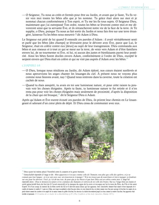 6
— O Seigneur, Tu nous as créés et formés pour être au Jardin, et avant que je faute, Tu fis ve-
nir vers moi toutes les bêtes afin que je les nomme. Ta grâce était alors sur moi et je
nommai chacun conformément à Ton esprit, et Tu me les fis tous sujets. O Seigneur Dieu,
maintenant que j’ai outrepassé Ton ordre, toutes les bêtes se lèveront contre moi et me dé-
voreront ainsi que ta servante Ève, et ils retrancheront notre vie de la face de la terre. Je Te
supplie, o Dieu, puisque Tu nous as fait sortir du Jardin et nous fais être sur une terre étran-
gère, laisseras-Tu les bêtes nous meurtrir ? dit Adam à Dieu.
Le Seigneur eut pitié de lui quand Il entendit ces paroles d’Adam : il avait véritablement senti
et parlé que les bêtes [des champs] se lèveraient pour le dévorer avec Ève, parce que Lui, le
Seigneur, était en colère contre eux [deux] au sujet de leur transgression. Dieu commanda aux
bêtes et aux oiseaux et à tout ce qui se meut sur la terre, de venir vers Adam et d’être familiers
envers lui, de ne tourmenter ni Ève, ni lui, ni aucun des justes et bienfaisants parmi leur posté-
rité. Ainsi les bêtes furent dociles envers Adam, conformément à l’ordre de Dieu, excepté le
serpent envers qui Dieu était en colère et qui ne vint pas auprès d’Adam avec les bêtes.11
Chapitre 1-8
— O Dieu, lorsque nous résidions au Jardin, dit Adam éploré, nos cœurs étaient surélevés et
nous apercevions les anges chanter les louanges du ciel. À présent nous ne voyons plus
comme nous faisions avant, nay ! Quand nous rentrons dans la caverne, toute la création est
cachée de nous.
— Quand tu étais assujetti, tu avais en toi une lumineuse nature, et pour cette raison tu pou-
vais voir les choses éloignées. Après ta faute, ta lumineuse nature te fut retirée et il n’en
resta pas pour voir les choses éloignées mais seulement de proximité, d’après la disposition
de la chair qui est brusque,12
dit le Seigneur Dieu à Adam.
Après qu’Adam et Ève eurent écouté ces paroles de Dieu, ils prirent leur chemin en Le louan-
geant et adorant d’un cœur plein de dépit. Et Dieu cessa de communier avec eux.
11
Dieu ayant lui-même placé l’hostilité entre le serpent et le genre humain.
12
Gatsa-keleb répondit à l’ange et dit : Mon apparence n’est pas comme celle de l’humain, non plus que celle des apôtres, et je ne
connais pas leur langue ; et si je vais avec eux, où trouverai-je à manger ? Si je ne trouve pas de nourriture et rien à manger, je fondrais
sur eux pour les dévorer. Voici, je t’ai dit ma voie, de peur que je les blesse et que leur Dieu soit en colère contre moi. L’ange lui
répondit alors : Dieu te donnera la nature et les coutumes des humains et retirera de toi celle des brutes. Sur ce, l’ange étira ses mains et
sortit gatsa-keleb hors du feu [où il l’avait encerclé] et le marqua du signe de la croix et invoqua sur lui le nom du Père, du Fils et du saint
Esprit. Et d’un coup, la nature de la bête sortit de lui et il devint aussi doux qu’un agneau. Nota : Gatsa-keleb ; homme d’une stature et force imposante, de 4
coudées de hauteur (4 coudées= 1 aune ou 1,20m), son visage ressemblait à celui d’un gros chien, ses yeux étaient de feu, ses dents comme ceux d’un ours sauvage et d’un lion. Les ongles de ses
pieds étaient comme des crochets et les ongles de ses mains comme les griffes d’un lion. Ses cheveux et sa barbe descendaient jusqu’à ses bras comme la crinière d’un lion. Son apparence était
terrible et épeurante. Cf Combat de st-André & st-Barthélémy p.91 (The Conflicts of the holy Apostles, Malan 1871)
 