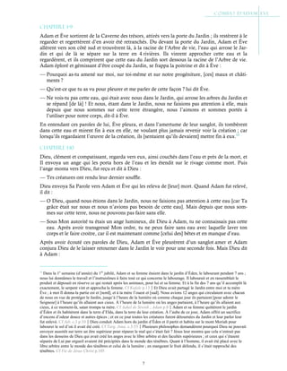 7
Chapitre 1-9
Adam et Ève sortirent de la Caverne des trésors, attirés vers la porte du Jardin ; ils restèrent à le
regarder et regrettèrent d’en avoir été retranchés. Du devant la porte du Jardin, Adam et Ève
allèrent vers son côté sud et trouvèrent là, à la racine de l’Arbre de vie, l’eau qui arrose le Jar-
din et qui de là se sépare sur la terre en 4 rivières. Ils vinrent approcher cette eau et la
regardèrent, et ils comprirent que cette eau du Jardin sort dessous la racine de l’Arbre de vie.
Adam éploré et gémissant d’être coupé du Jardin, se frappa la poitrine et dit à Ève :
— Pourquoi as-tu amené sur moi, sur toi-même et sur notre progéniture, [ces] maux et châti-
ments ?
— Qu’est-ce que tu as vu pour pleurer et me parler de cette façon ? lui dit Ève.
— Ne vois-tu pas cette eau, qui était avec nous dans le Jardin, qui arrose les arbres du Jardin et
se répand [de là] ! Et nous, étant dans le Jardin, nous ne faisions pas attention à elle, mais
depuis que nous sommes sur cette terre étrangère, nous l’aimons et sommes portés à
l’utiliser pour notre corps, dit-il à Ève.
En entendant ces paroles de lui, Ève pleura, et dans l’amertume de leur sanglot, ils tombèrent
dans cette eau et mirent fin à eux en elle, ne voulant plus jamais revenir voir la création ; car
lorsqu’ils regardaient l’œuvre de la création, ils [sentaient qu’ils devaient] mettre fin à eux.13
Chapitre 1-10
Dieu, clément et compatissant, regarda vers eux, ainsi couchés dans l’eau et près de la mort, et
Il envoya un ange qui les porta hors de l’eau et les étendit sur le rivage comme mort. Puis
l’ange monta vers Dieu, fut reçu et dit à Dieu :
— Tes créatures ont rendu leur dernier souffle.
Dieu envoya Sa Parole vers Adam et Ève qui les releva de [leur] mort. Quand Adam fut relevé,
il dit :
— O Dieu, quand nous étions dans le Jardin, nous ne faisions pas attention à cette eau [car Ta
grâce était sur nous et nous n’avions pas besoin de cette eau]. Mais depuis que nous som-
mes sur cette terre, nous ne pouvons pas faire sans elle.
— Sous Mon autorité tu étais un ange lumineux, dit Dieu à Adam, tu ne connaissais pas cette
eau. Après avoir transgressé Mon ordre, tu ne peux faire sans eau avec laquelle laver ton
corps et le faire croitre, car il est maintenant comme [celui des] bêtes et en manque d’eau.
Après avoir écouté ces paroles de Dieu, Adam et Ève pleurèrent d’un sanglot amer et Adam
conjura Dieu de le laisser retourner dans le Jardin le voir pour une seconde fois. Mais Dieu dit
à Adam :
13
Dans la 1e
semaine (d’année) du 1er
jubilé, Adam et sa femme étaient dans le jardin d’Éden, le labourant pendant 7 ans ;
nous lui donnâmes le travail et l’instruisîmes à faire tout ce qui concerne le labourage. Il labourait et en rassemblait le
produit et déposait en réserve ce qui restait après les animaux, pour lui et sa femme. Et à la fin des 7 ans qu’il accomplit là
exactement, le serpent vint et approcha la femme. Cf Kufale p.13Et Dieu avait partagé le Jardin entre moi et ta mère
Ève ; à moi Il donna la partie est et [nord], et à ta mère l’ouest et [sud]. Nous avions 12 anges qui circulaient avec chacun
de nous en vue de protéger le Jardin, jusqu’à l’heure de la lumière où comme chaque jour ils partaient [pour adorer le
Seigneur] à l’heure qu’ils allaient aux cieux. À l’heure de la lumière où les anges partaient, à l’heure qu’ils allaient aux
cieux, à ce moment-là, satan trompa ta mère. Cf Aakel de Siwnik ; Adam p.8Adam et sa femme quittèrent le jardin
d’Éden et ils habitèrent dans la terre d’Elda, dans la terre de leur création. À l’aube de ce jour, Adam offrit un sacrifice
d’encens d’odeur douce et autres épices ; et en ce jour toutes les créatures furent détournées du Jardin et leur parler leur
fut enlevé. Cf Jub. c.3 p.10Dieu conduit Adam hors du jardin d’Éden et il partit et habita sur le mont Moriah pour
labourer le sol d’où il avait été créé. Cf Targ. Jona. c.3:53Plusieurs philosophes demandèrent pourquoi Dieu ne pouvait
envoyer aussitôt sur terre un être supérieur pour réparer le mal qui s’était fait ? Jésus leur montra que cela n’entrait pas
dans les desseins de Dieu qui avait créé les anges avec le libre arbitre et des facultés supérieures ; et ceux qui s’étaient
séparés de Lui par orgueil avaient été précipités dans le monde des ténèbres. Quant à l’homme, il avait été placé avec le
libre arbitre entre le monde des ténèbres et celui de la lumière ; en mangeant le fruit défendu, il s’était rapproché des
ténèbres. Cf Vie de Jésus Christ p.105
 