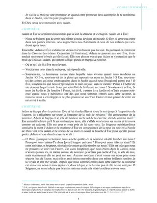 8
— Je t’ai lié à Moi par une promesse, et quand cette promesse sera accomplie Je te ramènerai
dans le Jardin, toi et ta juste progéniture.
Et Dieu cessa de communier avec Adam.
Chapitre 1-11
Adam et Ève se sentirent consommés par la soif, la chaleur et le chagrin. Adam dit à Ève :
— Nous ne boirons pas de cette eau même si nous devions en mourir. O Ève, si cette eau entre
dans nos parties internes, cela augmentera nos châtiments et ceux de nos enfants qui vien-
dront après nous.
Ensemble, Adam et Ève s’abstinrent d’eau et n’en burent pas du tout. Ils partirent et rentrèrent
dans la Caverne des trésors. Cependant [à l’intérieur], Adam ne pouvait pas voir Ève, il en-
tendait seulement le bruit qu’elle faisait. Elle non plus ne voyait pas Adam et n’entendait que le
bruit qu’il faisait. Adam, gravement affligé, pleura et frappa sa poitrine.
— Où es-tu ? dit-il à Ève en se levant.
— Voici je me tiens dans la noirceur, lui répondit-elle.
— Souviens-toi, la lumineuse nature dans laquelle nous vivions quand nous résidions au
Jardin ! O Ève, souviens-toi de la gloire qui reposait sur nous au Jardin ! O Ève, souviens-
toi des arbres qui nous ombrageaient dans le Jardin quand nous [bougions] parmi eux ! O
Ève, souviens-toi que nous n’éprouvions ni nuit, ni jour, dans le Jardin ! Pense à l’Arbre de
vie dessous lequel coule l’eau qui scintillait de brillance sur nous ! Souviens-toi o Ève, la
terre du Jardin et Sa lumière ! Pense, lui dit-il, o pense à ce Jardin où n’était aucune noir-
ceur quand nous y habitions ; car dès que nous sommes rentrés dans cette caverne, la
noirceur nous a enveloppés à ne plus pouvoir se voir l’un l’autre et tout plaisir de cette vie
est arrivé à sa fin.
Chapitre 1-12
Adam se frappa alors la poitrine. Ève et lui s’endeuillèrent toute la nuit jusqu’à l’apparition de
l’aurore, ils s’affligèrent sur toute la longueur de la nuit de miyazya.14
En conséquence de la
noirceur, Adam se frappa et se jeta de douleur sur le sol de la caverne, étendu comme mort.15
Ève entendit le bruit qu’il fit en tombant par terre, elle s’affala vers lui sur ses mains et le trouva
comme un cadavre. Elle eut peur et resta près de lui sans voix. Le Seigneur miséricordieux
considéra la mort d’Adam et le mutisme d’Ève en conséquence de la peur du noir et la Parole
de Dieu vint vers Adam et le releva de sa mort et ouvrit la bouche d’Ève pour qu’elle puisse
parler. Adam se leva dans la caverne et dit :
— O Dieu, pourquoi la lumière nous a-t-elle quittés et la noirceur est-elle tombée sur nous ?
Pourquoi nous laisses-Tu dans [cette] longue noirceur ? Pourquoi nous infecter ainsi ? Et
cette noirceur, o Seigneur, où était-elle avant qu’elle tombe sur nous ? Elle est telle que nous
ne pouvons se voir l’un l’autre. Car aussi longtemps que nous étions dans le Jardin, nous
n’avions jamais vu, ni même connu, de noirceur, je n’étais pas caché d’Ève, ni elle de moi,
mais maintenant elle ne peut me voir. Aucune noirceur n’était venue sur nous pour nous
séparer l’un de l’autre, mais elle et moi étions ensemble dans une même brillante lumière, je
la voyais et elle me voyait. Depuis que nous sommes entrés dans cette caverne, la noirceur
est venue sur nous et nous sépare en deux tel que je ne la vois pas et elle ne me voit pas. O
Seigneur, ne nous infecte pas de cette noirceur mais sois miséricordieux envers nous.
14
Miyazya (éthiopien), mois situé entre mars et avril, (copte) baramudah, (hébr.) nisan.
15
Et il y eut guerre dans le ciel. Michel et ses anges combattirent contre le dragon. Et le dragon et ses anges combattirent mais ils ne
furent pas les plus forts et leur place ne fut plus trouvée dans le ciel. Et il fut précipité, le grand dragon, le serpent ancien, appelé le diable
et satan, celui qui séduit toute la terre, il fut précipité sur la terre, et ses anges furent précipités avec lui. Cf Apocalypse c.12:9
 