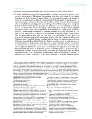 9
Chapitre 1-13
Quand Dieu, qui est miséricordieux et plein de pitié, entendit la voix d’Adam, Il lui dit :
— O Adam, aussi longtemps que le bon ange M’était obéissant, une lumière brillante restait
sur lui et sur ses armées. Mais lorsqu’il transgressa Mon ordre, Je le privai de cette nature
lumineuse et il devint sombre. Et quand il était aux cieux, dans les royaumes de lumière, il
ne savait rien de la noirceur. Mais il contrevint et Je le fis descendre du ciel à la terre ; et
c’est cette noirceur qui vint sur lui et sur toi. O Adam, M’étant obéissant dans Mon Jardin,
cette lumière brillante restait également, mais dès que J’entendis ta transgression Je te privai
de cette brillante lumière. Encore que, dans Ma clémence Je ne t’ai pas changé en obscurité
mais Je t’ai fait ce corps de chair sur lequel J’étendis cette peau afin qu’il puisse supporter
froidure et chaleur. Car si J’avais lourdement laissé retomber Ma colère sur toi, Je t’aurais
détruit et t’aurais changé en obscurité, c’aurait été comme si Je te tuais. Mais dans Ma clé-
mence Je t’ai fait comme tu es. Quand tu as transgressé Mon ordre o Adam, Je t’ai conduit
hors du Jardin pour te faire venir sur cette terre et te commandai de rester dans cette
caverne. Et l'obscurité vint sur toi comme cela arrive à celui qui a transgressé Mon ordre.
Ainsi cette nuit t’aurait-elle trompé o Adam ; elle ne durera pas toujours mais seulement
12 heures, et quand elle sera finie, la lumière du jour reviendra. Aussi ne te lamente pas, ni
ne t’en trouble, et ne dis pas en ton cœur que cette noirceur est longue et traîne lourdement,
et ne dis pas en ton cœur que Je t’en ai infecté. Fortifie ton cœur et n’aie peur, cette noir-
ceur n’est pas un châtiment o Adam, mais J’ai fait le jour et J’ai placé en lui le soleil pour
donner lumière afin que toi et tes enfants puissiez faire votre travail.16
Car Je savais que tu
désobéirais et fauterais, et que tu viendrais sur cette terre, que déjà Je n’étais pas dur envers
toi par cette faute, ni ne t’anéantissais ou t’enfermais dans ton passage de la lumière à la
noirceur, et du Jardin à cette terre. Car Je t’ai fait de lumière et Je désirai faire sortir des en-
16
Pour moi, je suis un ange pur, le Seigneur m’a appelé et m’a dit : Va, rassemble Adam, Ève son épouse, et toute leur race, donne alors
à l’humanité des instructions sur toutes choses, sur le roi Très-haut de lumière dont la toute-puissance est infinie, sur les créatures de
lumière qui ne doivent jamais périr. Apprends-lui que son cœur doit s’épanouir, que son intelligence doit s’illuminer, ainsi que les
2 anges qui l’accompagnent conversent familièrement avec lui. Avertis Adam, Ève son épouse, et tous leurs descendants, de prendre
garde contre les pièges du mauvais et de satan, l’esprit du mal. Enseigne-leur les prières et les cantiques, et que 3 fois le jour et 2 fois la
nuit ils rendent hommage au Seigneur de toutes les créatures. Cf Code du Nazaréen p.68Comprends les heures du jour et de la nuit et
sache comment il faut que tu pries et intercèdes auprès du Seigneur à chaque temps déterminé. En effet, mon Créateur m’a enseigné tout
cela ; Il m’a dit les noms de toutes les bêtes, animaux et oiseaux du ciel, ensuite le Seigneur m’a fait comprendre le nombre des heures du
jour et de la nuit et m’a exposé comment les anges glorifient le Seigneur. Cf Caverne des Trésors (Revue de l’orient) p.172Cedreni
p.18 indique que l’ange Uriel, prince des anges de la pénitence, apprit à Adam les prières de toutes les créatures de Dieu pour la création
entière quant aux heures du jour (débutant à 6h du matin) :
9e
hre, service des anges qui se tiennent devant le trône Très-haut.
10e
hre, l’Esprit sacré fait de l’ombre sur les eaux. Les démons
s’éloignent des eaux tout le jour, autrement elles corrompraient le
corps à cause des démons mauvais. Si le prêtre prend de l’eau à
cette heure et y mélange l’huile sainte, en oint les malades et ceux
qui ont des esprits impurs, ils seront guéris de leurs maladies.
1e
heure du jour, montée de la prière des enfants d’Adam.
2e
hre, prière et demande des anges.
3e
hre, adoration des oiseaux du ciel.
4e
hre, adoration des spirituels.
5e
hre, adoration des animaux et bêtes.
6e
hre, demande des chérubins.
7e
hre, les anges entrent et sortent devant Dieu : prières de tous les vivants.
8e
hre, adoration des êtres célestes et lumineux.
11e
hre, joie des justes.
12e
hre, prière et demande des enfants des hommes.
Quant aux heures de la nuit (débutant à 6h du soir) réf. 1Dict. apocry. p.290 ; Caverne des Trésors (Revue de l’orient) p.173 :
1e
heure de la nuit, adoration des démons au Seigneur Très-haut : ils
n’ont point de méchanceté jusqu’à ce qu’ils aient achevé leur service.
2e
hre, adoration des poissons, bêtes et monstres marins se trouvant dans l’eau.
3e
hre, adoration du feu jusqu’aux infimes profondeurs ; à cette heure,
personne ne peut s’entretenir avec le Seigneur.
4e
hre, les séraphins disent : Saint, Saint, Saint ! Avant mon péché, j’en-
tendais le bruit de leurs ailes dans le Paradis, car les séraphins avaient
coutume de battre des ailes en rendant un son harmonieux dans le temple
consacré à leur culte.
5e
hre, adoration des eaux qui sont au-dessus des cieux. À cette heure les
anges faisaient un bruit semblable à de grandes roues, et les flots crient
vers le Seigneur des paroles de glorification.
6e
hre, adoration des nuées, crainte et terreur marquant le milieu de la nuit.
7e
hre, toute la terre se tait ainsi que tout ce qui est sur elle ; les eaux
dorment. À cette heure, si le prêtre prend de l’eau et y mêle l’huile sainte et en
oint les malades et ceux qui ne dorment pas par suite d’une grande souffrance,
ils seront guéris de leurs maladies et ceux qui sont éveillés dormiront.
8e
hre, la terre fait sortir l’herbe et les plantes et pousser les
arbres.
9e
hre, service des anges et entrée de la prière des enfants
des hommes devant le Seigneur Très-haut.
10e
heure, les portes du ciel s’ouvrent ; la prière des enfants
fidèles est entendue et les demandes qu’ils font sont
exaucées. Au bruit des ailes des séraphins, les coqs chantent
et glorifient le Seigneur.
11e
hre, joie et allégresse sur la terre au moment où le soleil
entre dans le Paradis et sa lumière se lève sur toutes les
extrémités du monde et éclaire ses créatures.
12e
hre, il faut que mes enfants se tiennent devant le
Seigneur et Le servent, car à cette heure, il y a un petit
silence chez tous les êtres célestes (silence des ordres de
lumières et d’esprits jusqu’à ce que les prêtres aient placé les
parfums devant Dieu ; puis tous les ordres et toutes les
puissances du ciel se séparent).
https://archive.org/details/revuedelorientch161911pari/page/173/mode/1up
 