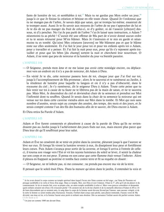 10
fants de lumière de toi, et semblables à toi.17
Mais tu ne gardas pas Mon ordre un jour,18
jusqu’à ce que Je finisse la création et bénisse en elle toute chose. Quand Je t’ordonnai que
tu ne manges pas de l’arbre, Je savais déjà que satan, qui se trompa lui-même, essaierait de
te tromper aussi. Aussi Je te fis savoir aux moyens de l’arbre de ne pas t’approcher de lui et
Je te dis de ne pas manger du fruit de celui-ci, ni d’y goûter, ni de t’asseoir [côtoyer] des-
sous, ni d’y pencher. Ne t’ai-Je pas parlé de l’arbre ? t’ai-Je laissé sans instruction, o Adam ?
néanmoins tu as péché ! C’aurait été une offense de Ma part de n’avoir donné aucun ordre
et tu te serais retourné pour M’en blâmer. Mais Je t’instruisis et te mis en garde et néan-
moins tu es tombé. Qu’ainsi Mes créatures [œuvres] ne Me blâment pas et que le blâme
reste sur elles seulement. Et J’ai fait le jour pour toi et pour tes enfants après toi o Adam,
pour y travailler et y peiner. Et J’ai fait la nuit pour eux, pour qu’ils s’y reposent après tra-
vailler et pour que les bêtes [du champ] sortent la nuit et cherchent leur nourriture. O
Adam, il ne reste que peu de noirceur et la lumière du jour va bientôt paraitre.
Chapitre 1-14
— O Seigneur, prends mon âme et ne me laisse pas avoir cette nostalgie encore, ou déplace-
moi vers un endroit où il n’y a pas de noirceur, dit Adam à Dieu.
— En vérité Je te dis, cette noirceur passera hors de toi, chaque jour que J’ai fixé sur toi,
jusqu’à l’accomplissement de Ma promesse ; alors Je te sauverai et te ramènerai au Jardin, à
la résidence de lumière pour laquelle tu languis et où il n’y a pas d’obscurité, dans le
royaume du ciel ; Je t’y ramènerai, dit le seigneur Dieu à Adam. Toute cette peine que tu
fais venir sur toi à cause de ta faute ne te libèrera pas de la main de satan, et ne te sauvera
pas. Mais Moi, Je descendrai du ciel et deviendrai chair de ta semence et prendrai sur Moi
l’infirmité dont tu souffres. Quand Je serais dans la chair de ta semence la noirceur qui est
venue sur toi dans cette caverne viendra alors sur Moi dans la tombe. Et Moi qui suis sans
nombre d’années, serais sujet au compte des années, des temps, des mois et des jours, et Je
serais compté comme l’un des fils des humains afin de te sauver, dit Dieu encore à Adam.
Et Dieu retira Sa Parole d’Adam.
Chapitre 1-15
Adam et Ève furent consternés et pleurèrent à cause de la parole de Dieu qu’ils ne revien-
draient pas au Jardin jusqu’à l’achèvement des jours fixés sur eux, mais encore plus parce que
Dieu leur dit qu’Il souffrirait pour leur salut.
Chapitre 1-16
Adam et Ève ne cessèrent de se tenir en prière dans la caverne, pleurant jusqu’à que l’aurore se
lève sur eux. Et lorsqu’ils virent la lumière revenir à eux, ils dissipèrent leur peur et fortifièrent
leurs cœurs. Puis Adam s’avança pour sortir de la caverne, et lorsqu’il arriva à l'entrée de celle-
ci, il tourna son visage vers l’Est et vit les rayons lumineux du soleil se lever, il sentit la chaleur
sur son corps et en eut peur. Il pensa en son cœur que cette flamme était venue l’infecter. Alors
il pleura en frappant sa poitrine et tomba face contre terre et fit sa requête en disant :
— O Seigneur, ne m’infecte pas, ni me consume ; ne prends pas encore ma vie de la terre.
Il pensait que le soleil était Dieu. Dans la mesure qu’alors dans le jardin, il entendait la voix et
17
Je lui avais donné le corps comme un temple spirituel dans lequel J'avais mis l'âme comme un bel ange ; car l'âme de l'homme est
presque semblable à la vertu et force d'un ange. Dans ce temple, Moi, son Dieu et son Créateur, J'étais le 3e
, afin qu'il eût du plaisir et du
contentement. Je lui ai ensuite fait, avec sa propre côte, un autre temple semblable à celui-ci. Mais vous pouvez considérer et demander
quels enfants seraient nés d'eux s'ils n'eussent péché ? Ils seraient nés de la divine charité et de la mutuelle dilection d'Adam et d'Ève. Et
de leurs descendants qui se seraient unis, le sang dans le corps de la femme serait devenu fécond par l'amour, sans aucune volupté, et de
la sorte la femme se serait rendue plus fructueuse. Ensuite, l'enfant étant conçu sans péché, sans plaisir immonde, J'aurais versé de Ma
divinité, une âme en lui, et la femme l'aurait ainsi porté et enfanté sans douleur. Dès sa naissance l'enfant aurait été parfait comme Adam.
Cf De Suède p.32
18
Un jour est comme 1000 ans devant Dieu.
 