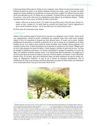 11
le bruit que faisait Dieu dans le Jardin et il Le craignait, mais Adam n’avait encore jamais vu la
brillante lumière du soleil, ni sa chaleur brûlante toucher son corps ; aussi il eut peur du soleil
quand ses rayons brûlants le touchèrent et il pensa que Dieu voulait l’en infecter tous les jours
qu’Il avait décrétés sur lui. Et Adam dit en sa pensée, ‘Comme Dieu ne nous a pas infectés par
la noirceur, voici qu’Il a fait lever [ce soleil] pour nous infecter de sa brûlante chaleur’. Tandis
il pensait encore en son cœur, la Parole de Dieu vint [et dit] :
— Adam, relève-toi et tiens-toi droit ! Ce soleil n’est pas Dieu mais a été créé pour donner lu-
mière au jour, comme Je t’ai parlé dans la caverne [en disant] que l’aurore apparaitra et
qu’il y aura la lumière du jour ; car Je suis Dieu qui t’ai rassuré dans la nuit.
Et Dieu cessa de communier avec Adam.
Chapitre 1-17
Adam et Ève sortirent jusqu’à l'entrée de la caverne et se dirigèrent vers le Jardin. Alors qu’ils
s’en approchaient, devant la porte occidentale par laquelle satan était entré pour tromper
Adam et Ève, ils trouvèrent le serpent qui était devenu satan. Il venait vers la porte, léchant
péniblement la poussière et tortillait sa poitrine sur le sol en raison de la malédiction de Dieu
tombée sur lui. Lui, jadis le plus exalté de toutes les bêtes, était changé, devenu glissant et le
moindre d’entre tous, il allait maintenant sur la poitrine et rampait sur son ventre. Malgré qu’il
ait été le plus plaisant de toutes les bêtes, il était changé et devenu le plus laid de tous. Au lieu
de manger la meilleure nourriture, il se trouve maintenant à manger la poussière, et au lieu de
loger aux meilleurs endroits comme avant, il vit maintenant dans la poussière. Et malgré qu’il
ait été le plus beau de toutes les bêtes et que tous s’étaient ébahis à sa beauté, il était désormais
détesté d’eux. Et de plus, alors qu’il demeurait dans une belle résidence où tous les autres ani-
maux se déplaçaient d’ailleurs, et que là où il buvait ils buvaient pareillement. Par la
malédiction de Dieu il est devenu venimeux désormais et toutes les bêtes fuient son habitation
et ne veulent plus boire l’eau qu’il boit mais fuient de lui.19
19
Quand le Saint-être, béni soit-Il, lui dit, ‘Sur ton ventre tu iras’, les anges du ministère descendirent et lui coupèrent mains et pieds. Et
ses cris retentirent d’une extrémité à l’autre du monde. Cf Bereshit c.20:5Et pour le serpent, j’ai restreint ses jambes dans son ventre et
je lui ai donné la poussière de la terre en nourriture. Cf St
Ephrem c.1 Dieu emmena Adam, Ève et le serpent en jugement. Dieu dit au
serpent : Parce que tu as fait cela tu seras maudit parmi toutes les bêtes des champs et tu marcheras sur ton ventre ; tes jambes seront
coupées et tu verseras ta peau une fois par 7 ans, un venin mortel sera dans ta bouche et tu mangeras de la poussière tous les jours de ta
vie. Je mettrai une ennemitié entre toi et la semence de la femme ; ceux qui gardent la Loi te frapperont la tête et tu les mordras au talon,
mais il y aura un remède pour eux et ils appliqueront ce pouvoir de guérison sur leur talon aux jours du roi Messie. Et le Seigneur Dieu
dit à Adam : Tu mangeras l’herbe de la surface des champs. Adam répondit : Par les grâces qui sont en Toi o Seigneur, je prie que nous
ne soyons pas compté comme les bêtes des champs pour en manger l’herbe qui y pousse, mais que nous nous levions et labourions avec
l’effort de nos mains pour manger notre nourriture des champs de la terre, afin que par cela une différence soit faite entre les enfants des
hommes et les bêtes des champs. Cf Targ. Jon. c.3:35
 