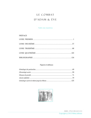 L e C o m b a t
d ’ A d a m & è v e
Table des matières
ISBN : 978-2-9811613-5-2
Copyright @ 2012 Filbluz éditions
PRÉFACE
LIVRE PREMIER ....................................................................................... 1
LIVRE DEUXIÈME...................................................................................57
LIVRE TROISIÈME...................................................................................80
LIVRE QUATRIÈME ..............................................................................103
BIBLIOGRAPHIE.....................................................................................124
Figures et tableaux
Généalogie des patriarches.................................................................................49
Chronologie sacrée ...........................................................................................50
Oiseaux de paradis ............................................................................................... 71
Ancien alphabet ..............................................................................................79
Généalogie sacrée de Adam jusqu'au Messie...........................................................125
Format Audio à https://archive.org/details/Livre-de-Adam-et-Eve_audio
 