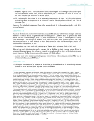 13
Chapitre 1-20
— O Dieu, déplace-nous à un autre endroit afin que le serpent ne vienne pas de nouveau près
de nous et se lève contre nous, afin qu’il ne trouve pas Ta servante Ève seule et la tue, car
ses yeux sont vils [et] mauvais, dit Adam éploré.
— Ne craignez plus désormais, Je ne le laisserais pas venir près de vous ; Je l’ai conduit loin de
vous et de cette montagne et Je ne laisserais rien en lui qui puisse te blesser, dit Dieu à
Adam et Ève.
Adam et Ève s’inclinèrent devant Dieu et Le remercièrent, ils Le louangèrent de les avoir déli-
vrés de la mort.
Chapitre 1-21
Adam et Ève étaient partis retrouver le Jardin quand la chaleur atteint leurs visages telle une
flamme. Suant de chaud, ils gémirent devant le Seigneur. L’endroit d’où ils gémissaient était
étroit, sur une haute montagne, face à la porte occidentale du Jardin. Adam se jeta du haut de
cette montagne. Son visage se déchira, son corps s’écorcha, une grande quantité de sang
s’écoula hors de lui et il fut près de la mort. Ève se tenant aussi sur la montagne, pleura au-
dessus de lui ainsi étendu, et dit :
— Je ne désire pas vivre après lui, car tout ce qu’il s’est fait à lui-même fut à travers moi.
Elle se jeta après lui et percée par les pierres, elle se déchira et gisait comme morte. Dieu, le
miséricordieux qui garde Ses créatures, regarda vers Adam et Ève alors qu’ils étaient étendus
morts et envoya Sa Parole vers eux qui les releva, et Il dit à Adam :
— Adam, toute cette misère que tu forges sur toi-même ne prévaudra pas contre [Ma] loi, ni
n’altèrera l’alliance des 5500 ans.21
Chapitre 1-22
— Je dépéris de chaleur et je défaille en marchant ; je suis exténué de ce monde et je ne sais
quand Tu m’en retireras pour reposer, dit Adam à Dieu.
21
La cause pour laquelle Adam, paix sur lui, sortit du Paradis fut la suivante. Le Très-haut Dieu avait maudit Éblis à cause d’Adam, Il
avait retranché son nom d’entre les noms des anges et lui avait ôté tout espoir de pardon. Éblis ne savait que faire. Or, lorsque Adam, paix
sur lui, fut dans le Paradis, Élbis, que Dieu maudit, chercha un moyen d’y entrer par ruse pour tromper Adam et l’induire en erreur. La
crainte de Ridhwan le portier du Paradis l’empêcha d’y entrer. Il se mit donc à tourner autour du Paradis pour voir s’il pourrait parvenir à
s’y jeter un jour ou l’autre. Enfin un jour, il vit le serpent qui en était sorti. Le serpent avait alors 4 pieds comme les chameaux. On
rapporte qu’il n’y avait rien dans le Paradis de plus beau que le serpent excepté Adam, paix sur lui. Or, Éblis, que Dieu maudit, alla
trouver le serpent et dit : Je te donnerai un conseil et je veux causer avec toi. Fais-moi entrer secrètement dans le Paradis de telle sorte
que Ridhwan ne le sache pas et qu’il ne le voie pas. Le serpent ouvrit la bouche, Éblis, que Dieu maudit, y entra et le serpent le porta
dans le Paradis et le mit en présence d’Adam. Éblis, que Dieu maudit, commença à adresser des questions à Adam, et Adam, paix sur lui,
combla de louanges et d’actions de grâces le Très-haut Dieu et dit : Ma vie est très-douce. Éblis, que Dieu maudit, lui dit : J’ai entendu
parler de tes bonnes qualités et maintenant je suis venu pour te donner un conseil. Sache bien que le Dieu puissant et incomparable te
chassera du Paradis et que j’ai compassion de toi. Il t’a dit, ‘Tiens-toi éloigné de cet arbre’, parce que cet arbre est l’Arbre de vie que
l’on nomme arbre d’éternité. Le Dieu puissant et incomparable ne chassera pas du Paradis quiconque mangera de son fruit. La tentation
descendit dans le cœur d’Adam, et Éblis, que Dieu maudit, lui dit : Je jure que je suis du nombre de ceux qui vous veulent du bien et qui
vous donnent des conseils. Adam, paix sur lui, dit ensuite à Éblis : Je n’exécuterai point tes ordres, je ne mangerai point du fruit de cet
arbre et je ne m’abstiendrai point de faire ce que le Très-haut Dieu m’a ordonné pour t’obéir. Mais Ève pencha à l’avis d’Éblis, que
Dieu maudit, et elle crut qu’il disait la vérité. Elle dit : Nous vivrons éternellement. Or, les femmes cèdent bientôt à de douces paroles.
Adam, paix sur lui, n’écouta point les paroles d’Éblis, que Dieu maudit, et il n’accepta pas ses conseils. Mais Ève leva la main, cueillit un
peu du blé de cet arbre, le mit dans sa bouche et le mangea. Lorsque ce blé fut descendu dans le gosier d’Ève et qu’elle n’en eut éprouvé
aucune espèce de mal, Adam leva aussi la main et il comprit qu’il n’en ressentirait non plus aucun mal. Il prit donc un peu de ce blé, le
mit dans sa bouche et le mangea. Lorsque ce blé fut descendu dans le gosier d’Adam et qu’il fut arrivé à son ventre, la peau (de gloire)
qu’Adam avait dans le Paradis tomba de son corps ; celle d’Ève tomba de même, et la chair de leur corps fut à découvert, comme cela
nous arrive maintenant. La cause pour laquelle Ève mangea du fruit défendu fut que la défense ne lui en avait point été faite à elle-même,
et ce fut aussi pour cela qu’elle n’en ressentit point de mal ; afin que tu saches que pour toutes les choses qui arrivent dans une maison,
tant que le maître de la maison ne s’est pas rendu coupable, la punition n’a pas lieu. Lorsqu’Adam et Ève reconnurent qu’ils étaient
dénudés, ils se séparèrent parce qu’ils avaient honte l’un l’autre. Ils arrachèrent chacun une feuille des arbres du Paradis et la placèrent
sur leurs parties. Il s’éleva une Voix dans le Paradis, et les arbres et anges du Paradis parlaient de tous côtés. Adam et Ève demeurèrent
stupéfaits ; ils entendirent une voix qui leur dit : Je vous avais défendu de manger du fruit de cet arbre et Je vous avais dit qu’Éblis est
votre ennemi manifeste. Adam et Ève avaient péché en mangeant du fruit de cet arbre. Le serpent se rendit aussi coupable de péché en
faisant entrer Éblis, que Dieu maudit, dans le Paradis, et Éblis, que Dieu maudit, fut le plus coupable de tous. Le Très-haut Dieu les
chassa hors du Paradis et les sépara les uns des autres. Cf Tabari p.75
 