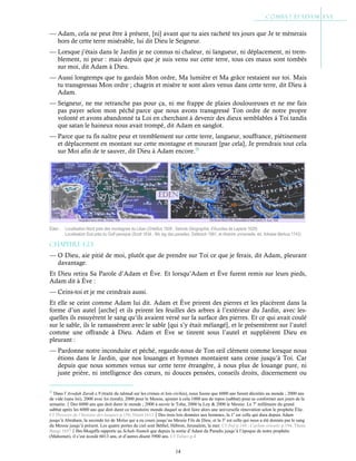 14
— Adam, cela ne peut être à présent, [ni] avant que tu aies racheté tes jours que Je te mènerais
hors de cette terre misérable, lui dit Dieu le Seigneur.
— Lorsque j’étais dans le Jardin je ne connus ni chaleur, ni langueur, ni déplacement, ni trem-
blement, ni peur : mais depuis que je suis venu sur cette terre, tous ces maux sont tombés
sur moi, dit Adam à Dieu.
— Aussi longtemps que tu gardais Mon ordre, Ma lumière et Ma grâce restaient sur toi. Mais
tu transgressas Mon ordre ; chagrin et misère te sont alors venus dans cette terre, dit Dieu à
Adam.
— Seigneur, ne me retranche pas pour ça, ni me frappe de plaies douloureuses et ne me fais
pas payer selon mon péché parce que nous avons transgressé Ton ordre de notre propre
volonté et avons abandonné ta Loi en cherchant à devenir des dieux semblables à Toi tandis
que satan le haineux nous avait trompé, dit Adam en sanglot.
— Parce que tu fis naître peur et tremblement sur cette terre, langueur, souffrance, piétinement
et déplacement en montant sur cette montagne et mourant [par cela], Je prendrais tout cela
sur Moi afin de te sauver, dit Dieu à Adam encore.22
Chapitre 1-23
— O Dieu, aie pitié de moi, plutôt que de prendre sur Toi ce que je ferais, dit Adam, pleurant
davantage.
Et Dieu retira Sa Parole d’Adam et Ève. Et lorsqu’Adam et Ève furent remis sur leurs pieds,
Adam dit à Ève :
— Ceins-toi et je me ceindrais aussi.
Et elle se ceint comme Adam lui dit. Adam et Ève prirent des pierres et les placèrent dans la
forme d’un autel [arche] et ils prirent les feuilles des arbres à l’extérieur du Jardin, avec les-
quelles ils essuyèrent le sang qu’ils avaient versé sur la surface des pierres. Et ce qui avait coulé
sur le sable, ils le ramassèrent avec le sable [qui s’y était mélangé], et le présentèrent sur l’autel
comme une offrande à Dieu. Adam et Ève se tinrent sous l’autel et supplièrent Dieu en
pleurant :
— Pardonne notre inconduite et péché, regarde-nous de Ton œil clément comme lorsque nous
étions dans le Jardin, que nos louanges et hymnes montaient sans cesse jusqu’à Toi. Car
depuis que nous sommes venus sur cette terre étrangère, à nous plus de louange pure, ni
juste prière, ni intelligence des cœurs, ni douces pensées, conseils droits, discernement ou
22
Dans l’Avodah Zarah c.9 (traité du talmud sur les crimes et lois civiles), nous lisons que 6000 ans furent décrétés au monde ; 2000 ans
de vide (sans loi), 2000 avec loi (torah), 2000 pour le Messie, ajouter à cela 1000 ans de repos (sabbat) pour se conformer aux jours de la
semaine.Des 6000 ans que doit durer le monde ; 2000 à savoir le Tohu, 2000 la Loy & 2000 le Messie. Le 7e
millénaire du grand
sabbat après les 6000 ans que doit durer ce transitoire monde duquel se doit faire alors une universelle rénovation selon le prophète Élie.
Cf Thresors de l’histoire des langues p.156, Duret 1613Des trois lois données aux hommes, la 1e
est celle qui dura depuis Adam
jusqu’à Abraham, la seconde loi de Moïse qui a eu cours jusqu’au Messie Fils de Dieu, et la 3e
est celle qui nous a été donnée par le sang
du Messie jusqu’à présent. Les quatre portes du ciel sont Béthel, Hébron, Jerusalem, la mer. Cf ibid p.144 ; Caelum orientis p.194, Thom.
Bangi 1657Ibn-Moqaffa rapporte au Schah-Nameh que depuis la sortie d’Adam du Paradis jusqu’à l’époque de notre prophète
(Mahomet), il s’est écoulé 6013 ans, et d’autres disent 5900 ans. Cf Tabari p.4
Éden : Localisation Nord près des montagnes du Liban (Ortellius 1608 ; Saincte Géographie, d'Auzoles de Lapeire 1629)
Localisation Sud près du Golf persique (Scott 1834 ; Wo lag das paradies, Delitzsch 1881, et Histoire universelle, éd. Arkstee Merkus 1742)
 
