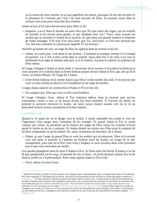 17
ou la raison de cette lumière, et ce que signifient ces chants, pourquoi ils ont été envoyés ici
et pourquoi ils n’entrent pas ? Car s’ils sont envoyés de Dieu, ils seraient venus dans la
caverne vers nous pour nous dire leur mission.
Adam se leva d’un cœur fervent pour prier Dieu et dit :
— Seigneur, y-a-t-il dans le monde un autre dieu que Toi qui créait des anges, qui les remplit
de lumière et les envoie nous garder, et qui viendrait avec eux ? Voici, nous voyons ces
armées qui se tiennent à l’entrée de la caverne, ils sont dans une grande lumière et chantent
de fortes louanges. S’ils sont d’un dieu autre que Toi, dis-le-moi, et s’ils sont envoyés par
Toi, fais-moi connaître la raison pour laquelle Tu les envoies.26
Aussitôt qu’Adam dit cela, un ange de Dieu lui apparut dans la caverne et lui dit :
— Adam, ne crains pas, c’est satan et ses armées ; il souhaite te tromper comme il t’a trompé
en premier. La 1e
fois il était caché dans le serpent, mais cette fois il est venu à toi sous la
similitude d’un ange de lumière afin que, si tu le vénères, il puisse te captiver en présence de
Dieu même.
Et l’ange s’éloigna d’Adam et saisit satan à l’ouverture de la caverne et lui enleva la feinte qu’il
avait assumée et le ramena dans sa forme hideuse propre devant Adam et Ève, qui, dès qu’ils le
virent, en furent effrayés. Et l’ange dit à Adam :
— Cette forme hideuse est la sienne depuis que Dieu l’a fait tomber [du ciel]. Il ne pouvait pas
venir à vous comme ça alors il s’est transformé en un ange de lumière.
L’ange chassa satan et ses armées loin d’Adam et Ève et leur dit :
— Ne craignez pas, Dieu qui vous a créés vous fortifiera.
Et l’ange s’éloigna d’eux. Adam et Ève restèrent debout dans la caverne sans qu’une
consolation vienne à eux, et ils furent divisés [en leurs pensées]. À l’arrivée du matin, ils
prièrent et sortirent retrouver le Jardin, car leurs cœurs étaient tournés vers lui et ils ne
pouvaient trouver aucun consolation d’en être séparés.
Chapitre 1-28
Quand le vil satan les vit se diriger vers le Jardin, il réunit ensemble son armée et vint sur
l’apparence d’un nuage dans l’intention de les tromper. Et quand Adam et Ève le virent
comme une vision, ils pensèrent qu’ils étaient des anges de Dieu venus les consoler d’avoir
quitté le Jardin ou de les y ramener. Et Adam étendit ses mains vers Dieu pour le conjurer de
lui faire comprendre ce qu’ils étaient. Or, satan, le haineux de tout bien, dit à Adam :
— Adam, je suis l’ange du grand Dieu et voici les armées qui m’entourent. Dieu m’a envoyé
avec eux pour te prendre et t’amener en bordure nord du Jardin, au rivage de la mer
transparente, pour que toi et Ève vous vous y baignez et vous reveniez dans votre première
joie et que vous retourniez au Jardin.
Ces paroles plongèrent dans le cœur d’Adam et Ève. Et Dieu retira Sa Parole d’Adam et ne lui
fit pas comprendre sur-le-coup ; Il attendit de voir sa force, s’il serait dominé comme Ève le fut
dans le Jardin ou s’il prévaudrait. Alors satan appela Adam et Ève et dit :
— Voici, allons à la mer d’eau.
26
Adam et Ève étaient au Paradis, revêtus de gloire et de louanges sacrées. Immédiatement après la transgression, Adam et Ève perdirent
leur vision angélique et l’intelligence qu’ils avaient ; leur pouvoir de discernement devint restreint aux choses physiques et sensitives. Cf
St
Ephrem c.1Ils furent démis du vêtement de gloire et de lumière dont ils étaient vêtus. À peine eurent-ils goûté du fruit défendu que
les habits d’honneur dont ils étaient vêtus tombèrent à leurs pieds, et ils se retrouvèrent nus et honteux de leur nudité. Ils entendirent une
voix foudroyante qui cria : Sortez et descendez de ce lieu ! Vous deviendrez ennemis les uns des autres et vous aurez sur terre votre
habitation et votre subsistance pour un temps. Cf Dictionnaire historique p.69 ; Qu’ran s.7:24L’âme d’Adam naquit d’un souffle. Le
compagnon de son âme est l’esprit qui, uni à lui, prononça des paroles qui dépassaient les forces naturelles, mais celles-ci le jalousèrent,
car elles étaient privées de ce compagnon secret spirituel exempté de tout mal, les privant de la possibilité de la chambre nuptiale. Cf Év.
Philippe v.64b
 