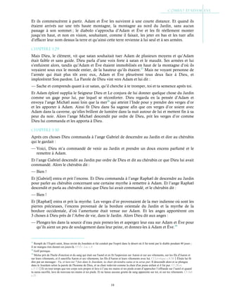 18
Et ils commencèrent à partir. Adam et Ève les suivirent à une courte distance. Et quand ils
étaient arrivés sur une très haute montagne, la montagne au nord du Jardin, sans aucun
passage à son sommet ; le diabolo s’approcha d’Adam et Ève et les fit réellement monter
jusqu’en haut, et non en vision, souhaitant, comme il faisait, les jeter en bas et les tuer afin
d’effacer leur nom dessus la terre et qu’ainsi cette terre revienne à lui seul et à ses armées.
Chapitre 1-29
Mais Dieu, le clément, vit que satan souhaitait tuer Adam de plusieurs moyens et qu’Adam
était faible et sans guide. Dieu parla d’une voix forte à satan et le maudit. Ses armées et lui
s’enfuirent alors, tandis qu’Adam et Ève étaient immobilisés en haut de la montagne d’où ils
voyaient sous eux le monde entier, de la hauteur qu’ils étaient.27
Mais ne voyant personne de
l’armée qui était plus tôt avec eux, Adam et Ève pleurèrent tous deux face à Dieu, et
implorèrent Son pardon. La Parole de Dieu vint vers Adam et lui dit :
— Sache et comprends quant à ce satan, qu’il cherche à te tromper, toi et ta semence après toi.
Et Adam éploré supplia le Seigneur Dieu et Le conjura de lui donner quelque chose du Jardin
comme un gage pour lui, par lequel se réconforter. Dieu regarda en la pensée d’Adam et
envoya l’ange Michæl aussi loin que la mer28
qui atteint l’Inde pour y prendre des verges d’or
et les apporter à Adam. Ainsi fit Dieu dans Sa sagesse afin que ces verges d’or soient avec
Adam dans la caverne, qu’elles brillent de lumière dans la nuit autour de lui et mettent fin à sa
peur du noir. Alors l’ange Michæl descendit par ordre de Dieu, prit les verges d’or comme
Dieu lui commanda et les apporta à Dieu.
Chapitre 1-30
Après ces choses Dieu commanda à l’ange Gabriel de descendre au Jardin et dire au chérubin
qui le gardait :
— Voici, Dieu m’a commandé de venir au Jardin et prendre un doux encens parfumé et le
remettre à Adam.
Et l’ange Gabriel descendit au Jardin par ordre de Dieu et dit au chérubin ce que Dieu lui avait
commandé. Alors le chérubin dit :
— Bien !
Et [Gabriel] entra et prit l’encens. Et Dieu commanda à l’ange Raphæl de descendre au Jardin
pour parler au chérubin concernant une certaine myrrhe à remettre à Adam. Et l’ange Raphæl
descendit et parla au chérubin ainsi que Dieu lui avait commandé, et le chérubin dit :
— Bien !
Et [Raphæl] entra et prit la myrrhe. Les verges d’or provenaient de la mer indienne où sont les
pierres précieuses, l’encens provenait de la bordure orientale du Jardin et la myrrhe de la
bordure occidentale, d’où l’amertume était venue sur Adam. Et les anges apportèrent ces
3 choses à Dieu près de l’Arbre de vie, dans le Jardin. Alors Dieu dit aux anges :
— Plongez-les dans la source d’eau puis prenez-les et aspergez leur eau sur Adam et Ève pour
qu’ils aient un peu de soulagement dans leur peine, et donnez-les à Adam et Ève.29
27
Rempli de l’Esprit saint, Jésus revint du Jourdain et fut conduit par l'esprit dans le désert où il fut tenté par le diable pendant 40 jours ;
il ne mangea rien durant ces jours-là. Cf Év. Luc c.4
28
Golf persique.
29
Moïse prit de l'huile d'onction et du sang qui était sur l'autel et en fit l'aspersion sur Aaron et sur ses vêtements, sur les fils d'Aaron et
sur leurs vêtements, et il sanctifia Aaron et ses vêtements, les fils d'Aaron et leurs vêtements avec lui. Cf Lévitique c.8:30Élisée lui fit
dire par un messager : Va, et lave-toi 7 fois dans le Jourdain, ta chair deviendra saine et tu seras pur. Il descendit alors et se plongea
dans le Jourdain selon la parole de l'homme de Dieu, et sa chair redevint comme la chair d'un jeune enfant et il fut pur. Cf 2Rois
c.5:13Et en tout temps que ton corps sois propre et lave à l’eau tes mains et tes pieds avant d’approcher l’offrande sur l’autel et quand
tu auras sacrifié, lave de nouveau tes mains et tes pieds. Et ne laisse aucune goutte de sang apparente sur toi, ni sur tes vêtements. Cf Jub.
c.21
 