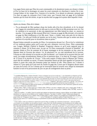 19
Les anges firent ainsi que Dieu les avait commandés et ils donnèrent toutes ces choses à Adam
et Ève en haut de la montagne où satan les avait emmenés en cherchant à mettre fin à eux.
Lorsqu’Adam vit les verges d’or, l’encens et la myrrhe, il se réjouit en pleurant, pensant que
l’or était un gage du royaume d’où il était venu, que l’encens était un gage de la brillante
lumière qui lui avait été retirée, et que la myrrhe était un gage de la peine dans laquelle il était.
Chapitre 1-31
Après ces choses, Dieu dit à Adam :
— Tu as demandé de Moi quelque chose du Jardin afin d’en être réconforté, et Je t’ai donné
ces 3 gages de consolation pour toi afin que tu crois en Moi et en Ma promesse avec toi. Car
Je viendrais et te sauverais, et des rois apporteront vers Moi [alors] en chair, or, encens et
myrrhe ; l’or en gage de Ma royauté [Être-roi], l’encens en gage de Ma divinité, et la myrrhe
en gage de Mes souffrances et de Ma mort. Ainsi, o Adam, mets cela près de toi dans la
caverne ; l’or afin qu’il brille de lumière sur toi la nuit, l’encens afin que tu sentes son doux
parfum et la myrrhe pour te réconforter dans ta peine.30
Quand Adam entendit ces paroles de Dieu, il se prosterna devant Lui ; Ève et lui Le vénérèrent
et Lui rendirent grâces parce qu’Il avait agi avec clémence vis-à-vis d’eux. Dieu commanda
aux 3 anges, Michæl, Gabriel et Raphæl, d’apporter chacun ce qu’il avait rapporté pour le
remettre à Adam. Et ils firent ainsi, un par un. Et Dieu commanda à Suriyel et Salathiel31
de
prendre Adam et Ève du sommet de la haute montagne et de les emmener en bas, pour les
déposer dans la Caverne des trésors. Là, ils placèrent l’or, au coté méridional de la caverne,
l’encens au côté oriental et la myrrhe au côté occidental ; car l’entrée de la caverne était du coté
nord. Les anges réconfortèrent Adam et Ève et partirent alors. L’or était de 70 verges, l’encens
de 12 livres et la myrrhe de 3 livres.32
Cela resta auprès d’Adam dans la Maison des Trésors,
aussi elle fut confinée au secret. D’autres interprètes disent qu’elle était appelée la Caverne des
trésors à cause des corps des hommes justes qui étaient en elle. Dieu donna ces 3 choses à
Adam le 3e
jour après qu’il soit sorti du Jardin en gage des 3 jours que le Seigneur devait rester
au cœur de la terre. Et ces 3 choses qui se trouvaient dans la caverne avec Adam lui donnaient
lumière la nuit et lui procuraient de jour un peu de soulagement dans sa peine.33
30
Le prophète Mahomet dit : Soliman demanda 3 choses au Seigneur qui ne lui accorda que 2 ; nous demandons au Seigneur qu’Il lui
accorde aussi la 3e
. Il Lui demanda une sagesse supérieure et le Seigneur la lui accorda ; il Lui demanda un empire qui ne serait suivi
d’aucun autre pareil et le Seigneur le lui accorda ; il Lui demanda que personne ne sortit de son palais sans avoir envie de prier dans le
temple pour en sortir purifié de ses péchés comme il l’était le jour qu’il sortit du ventre de sa mère. Voilà ce que nous prions que le
Seigneur veuille aussi accorder à Soliman. Cf Mines de l'Orient, Wien.Judah dit : Quel gage te donnerai-je ? Elle dit : Ton cachet, ton
cordon et le bâton que tu as à la main. Cf Genèse c.38:18Le serment est une garantie qui met fin à tous les différends. Cf Épitre aux
Hébreux c.6:16Dieu donne les gages de Son serment, qu’Il rétablira Adam dans le royaume (à l’état d’innocence), agréera de nouveau
son culte et le libèrera de sa détention (shéol).
31
Michæl, (hébr.) , EL (Dieu) égal à qui ● Gabriel, (hébr.) , EL ma force ● Raphæl, (arab.) ‫إﺳراﻓﯾل‬, Israfil, (hébr.) , EL
guérit ● Suriyel/ Uriel, (hébr.) / , tsouriel/ ouriyel, EL mon rocher/ EL ma lumière ● Salathiel, (hébr.) , shealtiel, EL
ma requête.
32
Quant aux nombres – Le chiffre 3 (pour la myrrhe) peut indiquer les destructions majeures connues (déluge, tour de Babel, temple de
Jérusalem), les 3 jours de mort du Messie ou les 3 temples (2 de pierre, 3e
de chair). Le chiffre 12 (pour l’encens) peut désigner les
12 souverains sacrificateurs ou les 12 apôtres. Dans la même foulée, le chiffre 70 (pour l’or) en appelle aux 70 générations de Adam
jusqu’à Jésus, les 70 langues et nations (Gen. c.11:7), ou les 70 disciples (72, incluant les apôtres, d’après Machicha, Book of Bee c.42).
Selon les textes sacrés, les 72 anciens d’Israël qui se présentèrent au pied du mont Horeb étaient issus des 12 fils de Jacob (Gen. c.46:26 ;
Exode c.24:1).
33
O mes enfants, sachez que Gabriel m’a apporté de la part de Dieu ces feuillets qui contiennent 10 questions ; celui qui répondra
correctement sera un prophète vêtu du manteau d’apôtre, comme Dieu le dit. David commença à lire en présence de ses enfants, mais
personne ne put en donner des réponses excepté Salomon qui se leva et dit : O mon père, je répondrai à ces questions par la Force de
Dieu. David fut plein de joie et lut les questions une à une : Apprends-moi ce qui existe de plus petit ? Ce qui est le plus grand ? Le plus
amer ? Le plus doux ? Le plus honteux ? Le meilleur ? Le plus proche ? Le plus éloigné ? Ce qui est cause de grand chagrin ? Et le plus
agréable ? Salomon répondit : C’est fort bien ô mon père, or ce qui est de plus petit dans le corps humain est l’âme, ce qui est le plus
grand, c’est le doute ; ce qui est le plus amer c’est la pauvreté ; ce qui est le plus doux ce sont les richesses ; ce qui est le plus honteux
parmi les enfants d’Adam c’est l’incrédulité ; ce qui est le plus mauvais parmi les enfants d’Adam c’est une femme méchante ; ce qui est
le plus proche pour les enfants d’Adam c’est l’autre monde, et le plus éloigné c’est ce monde, parce qu’il passe ; ce qui cause le plus
grand chagrin aux enfants d’Adam c’est l’âme qui se sépare du corps, et ce qui est le plus agréable pour eux c’est l’âme qui est dans le
corps. David dit à Salomon : Tu as dit vrai ! Alors cet anneau à 4 côtés qui avait été apporté du Paradis, devint le sceau de Salomon. Sur
un côté était écrit ‘À Dieu est l’empire’, sur le 2e
côté était écrit ‘À Dieu est l’excellence’, sur le 3e
était écrit ‘À Dieu est l’Autorité
suprême’ et sur le 4e
‘À Dieu est la Toute-puissance’. Cf Tabari c.15
 