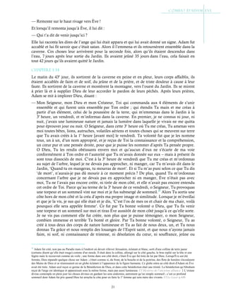 21
— Remonte sur le haut rivage vers Ève !
Et lorsqu’il remonta jusqu’à Ève, il lui dit :
— Qui t’a dit de venir jusqu’ici ?
Elle lui raconta les dires de l’ange qui lui était apparu et qui lui avait donné un signe. Adam fut
accablé et lui fit savoir que c’était satan. Alors il l’emmena et ils retournèrent ensemble dans la
caverne. Ces choses leur arrivèrent pour la seconde fois, alors qu’ils étaient descendus dans
l’eau, 7 jours après leur sortie du Jardin. Ils avaient jeûné 35 jours dans l’eau, cela faisait en
tout 42 jours qu’ils avaient quitté le Jardin.
Chapitre 1-34
Le matin du 43e
jour, ils sortirent de la caverne en peine et en pleur, leurs corps affaiblis, ils
étaient accablés de faim et de soif, du jeûne et de la prière, et de triste douleur à cause à leur
faute. Ils sortirent de la caverne et montèrent la montagne, vers l’ouest du Jardin. Ils se mirent
à prier là et à supplier Dieu de leur accorder le pardon de leurs péchés. Après leurs prières,
Adam se mit à implorer Dieu, disant :
— Mon Seigneur, mon Dieu et mon Créateur, Toi qui commanda aux 4 éléments de s’unir
ensemble et qui furent unis ensemble par Ton ordre ; qui étendis Ta main et me créas à
partir d’un élément, celui de la poussière de la terre, qui m’emmenas dans le Jardin à la
3e
heure, un vendredi, et m’informas dans la caverne. En premier, je ne connus ni jour, ni
nuit, j’avais une lumineuse nature et jamais la lumière dans laquelle je vivais ne me quitta
pour éprouver jour ou nuit. O Seigneur, dans cette 3e
heure où Tu me créas, Tu amenas vers
moi toutes bêtes, lions, autruches, volatiles aériens et toutes choses qui se meuvent sur terre
que Tu avais créés à la 1e
heure [avant moi] le vendredi. Ta volonté fut que je les nomme
tous, un à un, d’un nom approprié, et je reçus de Toi la connaissance et la compréhension,
un cœur pur et une pensée droite, pour que je puisse les nommer d’après Ta pensée propre.
O Dieu, Tu les rendis obéissants envers moi et qu’aucun d’eux ne s’écarte de ma voie
conformément à Ton ordre et l’autorité que Tu m’avais donnée sur eux – mais à présent ils
sont tous dissociés de moi. C’est à la 3e
heure de vendredi que Tu me créas et m’ordonnas
au sujet de l’arbre, lequel je ne devais pas approcher, ni manger, car Tu m’avais dit dans le
Jardin, ‘Quand tu en mangeras, tu mourras de mort’. Et si Tu m’as puni selon ce que Tu dis
‘de mort’, n’aurais-je pas dû mourir à ce moment précis ? De plus, quand Tu m’ordonnas
concernant l’arbre que je ne devais pas en approcher ni en manger, Ève n’était pas avec
moi, Tu ne l’avais pas encore créée, ni tirée de mon côté, et elle n’avait pas encore entendu
cet ordre de Toi. Parce qu’au terme de la 3e
heure de ce vendredi, o Seigneur, Tu provoquas
une torpeur et un sommeil vint sur moi et je fus submergé de sommeil.35
Alors Tu sortis une
côte hors de mon côté et la créa d’après ma propre image et similitude. Lorsque je m’éveillai
et que je la vis, je sus qui elle était et je dis, ‘C’est l’os de mes os et chair de ma chair, voilà
pourquoi elle sera appelée femme’. Ce fut par Ta bonne volonté o Dieu, que Tu fis venir
une torpeur et un sommeil sur moi et tiras Ève aussitôt de mon côté jusqu’à ce qu’elle sorte.
Je ne vis pas comment elle fut créée, non plus que je puisse témoigner, o mon Seigneur,
combien immense et terrible Ta bonté et gloire. Par Ta bonne volonté, o Seigneur, Tu as
créé à tous deux des corps de nature lumineuse et Tu as fait de nous deux, un, et Tu nous
donnas Ta grâce et nous remplis des louanges de l’Esprit saint, et que nous n’ayons jamais
faim, ni soif, ni connaissance de tristesse, ni désolation du cœur, ni souffrance, jeûne ou
35
Adam fut créé, non pas au Paradis mais à l'endroit où devait s'élever Jérusalem, éclatant et blanc, sorti d'une colline de terre jaune
(certains disent qu’elle était rouge) comme d'un moule. Il était dans la colline, allongé sur le côté gauche, le bras replié sur la tête et une
légère nuée le recouvrait comme un voile ; une forme dans son côté droit, c'était Ève qui fut tirée de lui par Dieu. Lorsqu'Ève eut été
formée, Dieu répandit quelque chose sur Adam ; c'était comme si, du front, de la bouche et de la poitrine, des flots de lumière s'écoulaient
des Mains de Dieu et se réunissaient en un globe éclatant à l’apparence de la figure humaine. Ce globe entra au côté droit d'Adam où Ève
avait été tirée. Adam seul reçut ce germe de la Bénédiction de Dieu, et dans cette bénédiction était une trinité. La bénédiction qu'Abraham
reçut de l'ange est identique et apparaissait sous la même forme, mais pas aussi lumineuse. Cf Mystères de l’ancienne alliance L’extase
divine contemple en plein jour les choses divines en gardant les sens endormis, autrement qu’un simple sommeil ; c’est ce profond
sommeil dont Adam fut pris quand Dieu lui arracha la côte pour en faire la 1e
femme qui sera mère des vivants. Cf Le Loyer p.448
 