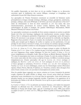 Préface
On qualifie d’apocryphe un écrit dont on n’a pu certifier l’origine et, sa découverte
survenant après la publication des canons biblique, coranique et évangélique, son
authenticité n’ayant fait l’objet d’aucun consensus.
Les apocryphes de l'Ancien Testament constituent un ensemble de littérature sacrée
principalement en langue orientale sémitique, hébraïque, syriaque, géorgienne, arménienne,
persique, arabique, mais aussi d’Éthiopie et de Grèce, qui nous sont parvenus à l’ère du Ier
siècle du christianisme et dont les récits remontent av. J-C. Ces écrits, dits aussi
intertestamentaires, proviennent de sources comme Qumran, Nag Hamadi, sites
archéologiques de Judée et Jordanie, des grandes bibliothèques Matenadaran, British
Muséum Oriental, du Vatican et de France.
Les apocryphes constituent un ensemble de livres anciens composés en section ou période
faisant état d’un récit historique impliquant des interlocuteurs notoires comme Adam,
Henoc, Noé et subséquents patriarches d’importance de la généalogie sacrée allé jusqu’au
Messie. Ils remontent à une époque si reculée qu’on pourrait les confondre aux légendes.
Rapportés d’une postérité à l’autre à la manière des troubadours, c’est-à-dire de bouche à
oreille, puis recopiés par la diligence de scribes et copistes sur des parchemins, c’est par
prodige ils aient réussi à traverser le temps, sous la menace de certaines époques troubles,
et on ne saurait quantifier combien se sont désagrégés en chemin jusqu’à aujourd’hui.
Le Livre de Adam ou Vie de Adam existe en langue syriaque et arabe à la librairie du
Vatican, et la Vie de Adam et Ève, traduite du grec et du latin et publiée en fin 18e siècle,
ont tous l’apparence d’une origine hébraïque. Le livre du Combat d’Adam et Ève se
trouve intégralement en éthiopien, Gadla Adan wa Hewan, au British Muséum Oriental, Ms
751, dont la transcription des noms est conforme à l’arabe. Ce récit du combat d’Adam et
Ève contre satan relate des faits connus au Qu’ran (Coran), à la Bible et corrobore presque
intégralement avec d’autres apocryphes tels que la Caverne des trésors (syriaque et
arabique), les Mystères cachés des livres de Seth (syriaque), le Livre de la pénitence
d’Adam (géorgien et arménien), l’Entretien d’Adam avec son fils Seth (syriaque), le
Yaschar ou Livre du Juste (hébraïque), autant avec les Chronologies sacrées d’historiens
réputés, Tabari, Flavius, Mas’udi, St Ephrem, etc. Toutefois, certaines dates divergent d’un
récit à l’autre comme on le voit aussi dans la transcription de certains noms.
Hors les grandes lignes rapportés aux canons, création en 6 jours, formation du premier
couple, expulsion du jardin d’Éden et déluge, nous n’avons aucun détail qui viennent
agrémenter notre entendement si ce n’est que dans les apocryphes : leurs récits jettent une
première lumière sur une époque longtemps occultée. L’ignorance a les apparences de la
profondeur de l’abîme et du vide de l’obscurité. Car ce qu’on ne peut sonder, ne peut nous
servir de guide.
Le Combat d’Adam et Ève ici présenté aux lecteurs français, a été traduit du manuscrit
éthiopien en allemand sous Das christliche Adambuch des Morgenlandes, 1853, par
Dillmann et Trump (Der Kampf Adams - gegen die Versuchungen des satans, 1880), puis traduit
en anglais (Conflict of Adam and Ève, 1882) par Malan et publié en français par Migne en
1856.
J. Legrand, éditrice
 