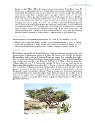 22
fatigue non plus. Mais, o Dieu, depuis que nous avons transgressé Ton ordre et rompu Ta
loi, Tu nous as déplacés dans une terre étrange et fais venir sur nous souffrance et tourment,
faim et soif. Maintenant o Dieu, nous Te prions de nous donner à manger du Jardin, de
quoi combler notre faim, et quelque chose avec lequel étancher notre soif ; car voici
plusieurs jours o Dieu, que nous n’avons rien goûté, rien bu, que notre chair se dessèche,
notre force baisse, et le sommeil a quitté nos yeux faibles et en larme. O Dieu, nous n’osons
rien cueillir du fruit des arbres par crainte de Toi ; car en premier, quand nous avons
transgressé, Tu nous as épargné et ne nous a pas fais mourir, mais maintenant nous pensons
en nos cœurs, ‘Si nous mangeons du fruit des arbres sans ordre de Dieu, Il nous détruirait et
nous effacerait cette fois de la face de la terre ; et si nous buvons de cette eau sans ordre de
Dieu, Il mettrait fin à nous et nous déracinerait d’un coup’. Aussi, o Dieu, je suis venu à cet
endroit avec Ève pour Te supplier de nous donner du fruit du Jardin pour pouvoir nous
rassasier, car nous désirons du fruit qui est sur la terre et de tout ce qui nous manque.
Chapitre 1-35
Dieu regarda vers Adam et à sa triste complainte. La Parole de Dieu vint à lui et lui dit :
— Quand tu étais dans mon Jardin, o Adam, tu ne connus ni manger, ni boire, ni malaise,
souffrance ou maigreur de chair, pas de bouleversement, ni sommeil manqué tes yeux.
Depuis que fautif tu es arrivé sur cette terre étrangère, toutes ces épreuves sont sur toi.
Chapitre 1-36
Dieu ordonna au chérubin qui gardait la porte du Jardin, une épée de feu en main, de prendre
quelques fruits du figuier et de les donner à Adam. Le chérubin obéit à l’ordre du Seigneur
Dieu et alla au Jardin rapporter 2 figues sur 2 branches, chaque figue suspendue à sa feuille ;
elles provenaient des deux arbres derrière lesquels Adam et Ève s’étaient cachés lorsque Dieu
vint marcher dans le Jardin et que la Parole de Dieu vint à Adam et Ève leur demander,
‘Adam, Adam, où es-tu ?’ Et Adam avait répondu, ‘O Dieu, je suis ici caché derrière les
figuiers quand j’ai entendu le son qui est Tien et Ta voix ; je me suis caché parce que je suis
nu’. Le chérubin prit 2 figues et les remit à Adam et Ève. Il les leur jeta de loin afin qu’ils ne
puissent approcher le chérubin en raison de leur chair qui ne pouvait approcher le feu. À
l’origine, les anges tremblaient en présence d’Adam et avaient peur de lui, mais maintenant,
Adam tremblait devant les anges et avait peur d’eux. Adam approcha et prit une figue et Ève à
son tour vint et prit l’autre. Lorsqu’ils les eurent dans leurs mains, ils les regardèrent et
comprirent qu’elles venaient des arbres derrière lesquels ils s’étaient cachés, et Adam et Ève
pleurèrent amèrement.
 