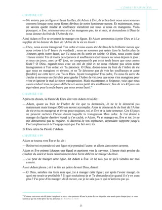 23
Chapitre 1-37
— Ne vois-tu pas ces figues et leurs feuilles, dit Adam à Ève, de celles dont nous nous sommes
couverts lorsque nous nous fûmes dévêtus de notre lumineuse nature. Et maintenant, nous
ne savons quelle misère et souffrance viendront sur nous si nous en mangeons. Voilà
pourquoi, o Ève, retenons-nous et n’en mangeons pas, toi et moi, et demandons à Dieu de
nous donner du fruit de l’Arbre de vie.
Ainsi Adam et Ève se retinrent de manger ces figues. Et Adam commença à prier Dieu et à Le
supplier de lui donner du fruit de l’Arbre de la vie en disant :
— Dieu, nous avons transgressé Ton ordre et nous avons été dévêtus de la brillante nature que
nous avions à la 6e
heure du vendredi ; nous ne sommes pas restés dans le Jardin plus de
3 heures après notre faute, car Tu nous en fis sortir en soirée. O Dieu, nous avons fauté
1 heure contre Toi et toutes ces épreuves et souffrances sont venues sur nous depuis ce jour ;
et tous ces jours, avec ce 43e
jour, ne compensent-ils pas cette seule heure que nous avons
fauté ? O Dieu, regarde-nous avec un œil de pitié et ne nous réclame pas selon notre
transgression à Ton ordre, en Ta présence. O Dieu, donne-nous du fruit de l’Arbre de vie
que nous en mangions et vivions, et ne Te détourne pas de voir les souffrances et autre
[trouble] sur cette terre, car Tu es Dieu. Ayant transgressé Ton ordre, Tu nous fis sortir du
Jardin et envoyas un chérubin pour garder l’Arbre de vie pour que nous n’en mangions pour
vivre et ignorer le mal de notre transgression. Mais maintenant, o Seigneur, voici que nous
avons enduré tous ces jours difficiles et avons porté des souffrances ; fais de ces 43 jours un
équivalent pour la seule heure que nous avons fauté.36
Chapitre 1-38
Après ces choses, la Parole de Dieu vint vers Adam et lui dit :
— Adam, quant au fruit de l’Arbre de vie que tu demandes, Je ne te le donnerai pas
maintenant mais lorsque 5500 ans seront accomplis. Alors te donnerai-Je du fruit de l’Arbre
de vie et tu en mangeras et vivras pour toujours, toi, et Ève et ta juste semence. Ces 43 jours
ne peuvent racheter l’heure durant laquelle tu transgressas Mon ordre. Je t’ai donné à
manger du figuier derrière lequel tu t’es caché, o Adam. Va et mangez-en, Ève et toi. Je ne
me détournerai pas ta requête, ni décevrai-Je ton espérance, cependant supporte jusqu’à
l’accomplissement de l’engagement que J’ai fait avec toi.
Et Dieu retira Sa Parole d’Adam.
Chapitre 1-39
Adam se tourna vers Ève et lui dit :
— Relève-toi et prends-toi une figue et je prendrai l’autre, et allons dans notre caverne.
Adam et Ève prirent [chacun une figue] et partirent vers la caverne. L’heure était proche du
coucher du soleil et leurs raisonnements leur firent différer de manger du fruit.
— J’ai peur de manger cette figue, dit Adam à Ève. Je ne sais pas ce qu’il viendra sur moi
ensuite.
Aussi Adam pleura ; et il se tint en prière devant Dieu, disant :
— O Dieu, satisfais ma faim sans que j’ai à manger cette figue ; car après l’avoir mangé, en
quoi me serait-ce profitable ? Et que souhaiterai-je et Te demanderai-je quand il n’y en aura
plus ? J’ai peur d’en manger, dit-il encore, car je ne sais pas ce qui m’arrivera par ça.
36
Comme vous avez mis 40 jours à explorer le pays, vous porterez 40 ans la peine de vos iniquités, une année pour chaque jour, et vous
saurez ce qu’est d’être privé de Ma présence. Cf Nombres c.14:34
 