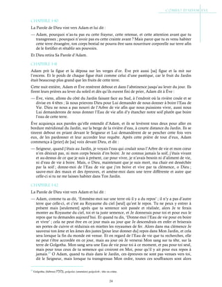 24
Chapitre 1-40
La Parole de Dieu vint vers Adam et lui dit :
— Adam, pourquoi n’as-tu pas eu cette frayeur, cette retenue, et cette attention avant que tu
transgresses ; pourquoi n’avoir pas eu cette crainte avant ? Mais parce que tu es venu habiter
cette terre étrangère, ton corps bestial ne pourra être sans nourriture corporelle sur terre afin
de le fortifier et rétablir ses pouvoirs.
Et Dieu retira Sa Parole d’Adam.
Chapitre 1-41
Adam prit la figue et la déposa sur les verges d’or. Ève prit aussi [sa] figue et la mit sur
l’encens. Et le poids de chaque figue était comme celui d’une pastèque, car le fruit du Jardin
était beaucoup plus grand que les fruits de cette terre.
Cette nuit entière, Adam et Ève restèrent debout et dans l’abstinence jusqu’au lever du jour. Ils
firent leurs prières au lever du soleil et dès qu’ils eurent fini de prier, Adam dit à Ève :
— Ève, viens, allons du côté du Jardin faisant face au Sud, à l’endroit où la rivière coule et se
divise en 4 têtes ; là nous prierons Dieu pour Lui demander de nous donner à boire l’Eau de
Vie. Dieu ne nous a pas nourri de l’Arbre de vie afin que nous puissions vivre, aussi nous
Lui demanderons de nous donner l’Eau de vie afin d’y étancher notre soif plutôt que boire
l’eau de cette terre.
Ève acquiesça aux paroles qu’elle entendit d’Adam, et ils se levèrent tous deux pour aller en
bordure méridional du Jardin, sur la berge de la rivière d’eau, à courte distance du Jardin. Ils se
tinrent debout en priant devant le Seigneur et Lui demandèrent de se pencher cette fois vers
eux, de les pardonner et leur accorder leur requête. Après cette prière de tout d’eux, Adam
commença à [prier] de [sa] voix devant Dieu, et dit :
— Seigneur, quand j’étais au Jardin, je voyais l’eau qui coulait sous l’Arbre de vie et mon cœur
n’en désirait pas, ni mon corps besoin d’en boire. Je ne connus jamais la soif, j’étais vivant
et au-dessus de ce que je suis à présent, car pour vivre, je n’avais besoin ni d’aliment de vie,
ni d’eau de vie à boire. Mais, o Dieu, maintenant que je suis mort, ma chair est desséchée
par la soif ; donne-moi de l’Eau de vie que j’en boive et vive par ta clémence, o Dieu ;
sauve-moi des maux et des épreuves, et amène-moi dans une terre différente et autre que
celle-ci si tu ne me laisses habiter dans Ton Jardin.
Chapitre 1-42
La Parole de Dieu vint vers Adam et lui dit :
— Adam, comme tu as dit, ‘Emmène-moi sur une terre où il y a du repos’ ; il n’y a pas d’autre
terre que celle-ci, et c’est au Royaume du ciel [seul] qu’est le repos. Tu ne peux y entrer à
présent mais [seulement] après que ta sentence soit passée et réalisée, alors Je te ferais
monter au Royaume du ciel, toi et ta juste semence, et Je donnerais pour toi et pour eux le
repos que tu demandes aujourd’hui. Et quand tu dis, ‘Donne-moi l’Eau de vie pour en boire
et vivre’ ; cela ne peut être en ce jour mais au jour que Je descendrais en enfer et briserais
ses portes de cuivre et réduirais en miettes les royaumes de fer. Alors dans ma clémence Je
sauverai ton âme et les âmes des justes [pour leur donner du] repos dans Mon Jardin, et cela
sera lorsque la fin du monde est venue. Et en regard de l’Eau de vie que tu recherches, elle
ne peut t’être accordée en ce jour, mais au jour où Je verserai Mon sang sur ta tête, sur la
terre de Golgotha. Mon sang sera une Eau de vie pour toi à ce moment, et pas pour toi seul,
mais pour tous ceux de ta semence qui croiront en Moi, pour qu’il y ait pour eux repos à
jamais.37
O Adam, quand tu étais dans le Jardin, ces épreuves ne sont pas venues vers toi,
dit le Seigneur, mais lorsque tu transgressas Mon ordre, toutes ces souffrances sont alors
37
Golgotha, (hébreu) , golgolat, (araméen) gulgoleth ; tête ou crâne.
 
