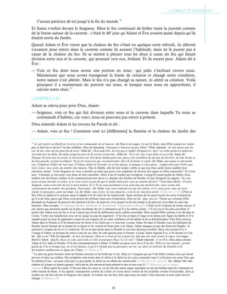 26
J’aurais patience de toi jusqu’à la fin du monde.38
Et Satan s’enfuit devant le Seigneur. Mais le feu continuait de brûler toute la journée comme
de la braise autour de la caverne : c’était le 46e
jour qu’Adam et Ève avaient passé depuis qu’ils
étaient sortis du Jardin.
Quand Adam et Ève virent que la chaleur du feu s’était en quelque sorte refroidi, ils allèrent
s’avancer pour entrer dans la caverne comme ils avaient l’habitude, mais ne le purent pas à
cause de la chaleur du feu. Ils se mirent à pleurer tous les deux à cause du feu qui faisait
division entre eux et la caverne, qui poussait vers eux, brûlant. Et ils eurent peur. Adam dit à
Ève :
— Vois ce feu dont nous avons une portion en nous ; qui jadis s’inclinait envers nous.
Maintenant que nous avons transgressé la limite de création et changé notre condition,
notre nature s’est altérée. Mais le feu n’a pas changé sa nature, ni altéré sa création. Voilà
pourquoi il a maintenant du pouvoir sur nous, et lorsque nous nous en approchons, il
calcine notre chair.39
Chapitre 1-45
Adam se releva pour prier Dieu, disant :
— Seigneur, vois ce feu qui fait division entre nous et la caverne dans laquelle Tu nous as
commandé d’habiter, car voici, nous ne pouvons pas entrer à présent.
Dieu entendit Adam et lui envoya Sa Parole et dit :
— Adam, vois ce feu ! Comment sont ici [différentes] la flamme et la chaleur du Jardin des
38
Je vais mettre un khalif sur la terre et les commander de m’honorer, dit Dieu à ses anges. Ce qu’ils firent, mais Éblis (satan) ne voulut
pas, il était fier et devint l’un des infidèles. Dieu lui demanda : Pourquoi n’honores-tu pas Adam ? Éblis répondit : Je suis mieux que lui,
car Tu me créas du feu mais lui de terre. Allah dit : Descends d'ici, tu n'as pas à t'enfler d'orgueil ici. Sors ! te voilà parmi les méprisés.
Accorde-moi un délai, dit satan, jusqu'au jour où ils seront ressuscités. Allah dit : Tu es de ceux à qui délai est accordé. Satan dit :
Puisque Tu m'as mis en erreur, je m'assoirai sur Ton droit chemin pour eux, puis je les assaillirai de devant, de derrière, de leur droite et
de leur gauche, et pour la plupart, Tu ne les trouveras pas reconnaissants. Sors de là banni et rejeté, dit Allah, quiconque te suit parmi
eux, J'emplirai l'Enfer de vous tous. Ô Adam, habite le Paradis, toi et ton épouse, et mangez à votre guise ; n'approchez pas l'arbre que
voici sinon, vous seriez du nombre des injustes. Puis le Diable, afin de leur rendre visible ce qui leur était caché (leurs nudités) leur
chuchota, disant : Votre Seigneur ne vous a interdit cet arbre que pour vous empêcher de devenir des anges ou d'être immortels ! Et il leur
jura : Vraiment, je suis pour vous deux un bon conseiller. Alors il les fit tomber par tromperie. Lorsqu'ils eurent goûté de l'arbre, leurs
nudités leur devinrent visibles et ils commencèrent tous deux à y attacher des feuilles du Paradis. Et leur Seigneur les appela : Ne vous
avais-Je pas interdit cet arbre, et ne vous avais-Je pas dit que le diable était pour vous un ennemi déclaré ? Tous deux dirent : Ô notre
Seigneur, nous avons fait du tort à nous-mêmes. Et si Tu ne nous pardonnes et ne nous fais pas miséricorde, nous serons très
certainement du nombre des perdants. Descendez ! dit Allah, vous serez ennemis les uns des autres, et il y aura pour vous sur terre
séjour et jouissance, pour un temps. Là, dit Allah, vous vivrez, là vous mourrez, et de là on vous fera sortir. Cf Qu’ran s.7:12Pour ce
fait, Dieu le châtia et le nomma satan le lapidé et le fit sortir de Sa miséricorde. Satan réclama de lui payer toutes les actes d’adoration
qu’il avait faits, parce que Dieu avait promis de rétribuer toute acte d’adoration. Dieu lui dit : Que veux tu ? Parmi ses volontés Éblis
demanda au Seigneur de pouvoir être partout à la fois, de pouvoir vivre jusqu'à la fin des temps et de pouvoir vivre dans le cœur des
hommes. Dieu accepta. Cf Ahmadou Bamba, fondateur du Mouridisme (ridjaloulahi.unblog.fr)Dieu est le Créateur de toutes choses, Il
sait mieux que personne quelle est la plus excellente de ces 2 substances qu’Il a lui-même créées : s’Il eut cru le feu plus excellent, Il
aurait créé Adam avec du feu et Il ne l’aurait pas formé de différentes terres mêlées ensemble. Dieu maudit Éblis comme il est dit dans le
Coran, ‘Certes ma malédiction sera sur toi jusqu’au jour du jugement’. Il lui ôta sa figure d’ange et lui donna une figure de diable et Il le
maudit jusqu’au jour du jugement à cause de son orgueil, de sa vaine confiance en lui-même et de sa désobéissance. Puis Dieu envoya
Adam dans le Paradis et Il lui donna tous les biens et les fruits qui s’y trouvent. Lorsqu’Adam fut dans le Paradis, tous les habitants du
Paradis furent étonnés de la beauté de sa figure et ils vinrent en foule pour voir Adam. Adam mangea un peu des fruits du Paradis ; le
sommeil s’empara de lui et il s’endormit. Or on ne dort point dans le Paradis et son âme demeura éveillée. Dieu créa ensuite Ève à
l’image d’Adam, en prenant de celui-ci une de ses côtes du côté gauche pour la former. Lorsqu’Adam regarda Ève, il fut étonné et il lui
dit : Qui es-tu ? Elle lui répondit : Je suis ton épouse, Dieu m’a créée de toi et pour toi, afin que ton cœur trouve le repos. Les anges
dirent à Adam : Quelle chose est cela, quel nom a-t-elle et pourquoi Dieu l’a-t-il créé ? Adam répondit : C’est Ève. Dieu plaça ensuite
Adam et Ève dans le Paradis. Il fit des commandements à Adam, Il établit un pacte avec lui et Il lui dit : Éblis est ton ennemi ; prends
garde qu’il ne te trompe pas, toi et ton épouse, et qu’il n’étende pas sa puissance sur toi, car alors tu sortirais du Paradis et tu
deviendrais malheureux et digne de l’Enfer. Cf Tabari p.79
39
Le père du genre humain sortit du Paradis terrestre et fut brûlé par le feu. Mais ne t’imagine pas qu’il fut brûlé comme ceux qui furent
pervers d’entre ses enfants. Des prophètes sont restés dans le shéol et le shéol ne les a pas consumés mais il a été pour eux aussi frais que
les abîmes d’eau ; car pour celui qui n’a pas péché, le shéol est un abîme de miséricorde. Cf Mystères du ciel p.33. Nota : (hébreu) ‫שאול‬, shéol,
(chaldéen) sel, (syriaque) sol, (français) purgatoire ; fond le plus bas, lieu souterrain où étaient renfermées les âmes des justes avant J-C. Cf Mémoires sur la langue
celtiqueMon esprit fut caché. S’élevant dans les cieux je vis les fils des saints anges marchant sur du feu brûlant dont les vêtements et
robes étaient de blanc, et les aspects, transparents comme du cristal. Je voyais deux rivières de feu scintiller comme la hyacinthe, alors je
tombai sur ma face devant le Seigneur des esprits. Je tombai sur ma face alors que toute ma chair s’était dissoute et mon esprit devint
changé. Cf Henoc c.70
 