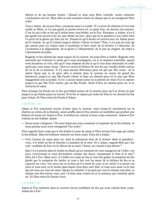 27
délices et de ses bonnes choses ! Quand tu étais sous Mon contrôle, toutes créatures
s’inclinaient vers toi. Mais elles se sont tournées contre toi depuis que tu as transgressé Mon
ordre.
Vois o Adam, dit encore Dieu, comment satan t’a exalté ! Il t’a privé de célestiel et d’un état
exalté au Mien, et n’a pas gardé sa parole envers toi, et après tout, est devenu ton ennemi.
C’est lui qui a fait ce feu qu’il utilise pour vous brûler, toi et Ève. Pourquoi, o Adam, n’a-t-il
pas gardé son accord avec toi, pas même un jour, alors que tu te penchas à son ordre mais
t’a privé de la gloire qui était sur toi. Pensais-tu qu’il faisait cet accord avec toi Adam parce
qu’il t’aimait, ou qu’il t’aimait jusqu’à désirer t’élever en haut ? Non, il n’a pas du tout agi
par amour pour toi Adam mais il souhaitait te faire sortir de la lumière à l’obscurité, de
l’exaltation à la dégradation, de la gloire à l’abaissement, de la joie au chagrin, du repos à
l’épuisement du jeûne.
Regarde ce feu allumé par satan autour de la caverne, dit aussi Dieu à Adam. Regarde cette
merveille qui t’entoure et sache qu’il vous enveloppera, toi et ta semence ensemble, quand
vous écouterez sa voix, afin qu’il vous empeste de feu et qu’il vous fasse descendre en enfer
après que vous soyez morts. Alors tu verras la brûlure de son feu qui viendra brûler autour
de toi et de ta semence. Il n’y aura aucune délivrance pour toi que par Ma venue : de la
même façon que tu ne peux aller à présent dans la caverne en raison du grand feu
[alentour], jusqu’à ce que Ma Parole vienne et fasse un chemin pour toi le jour que Mon
engagement sera accompli. Il n’y a aucun moyen pour toi à présent de venir d’ici te reposer
jusqu’à ce que Ma Voix vienne, qui est Ma Parole. Alors Il fera un chemin pour toi, et tu
retrouvas le repos.
Dieu invoqua Sa Parole sur ce feu qui brûlait autour de la caverne pour qu’il se divise en part
jusqu’à ce qu’Adam passe au travers. Et le feu se sépara par ordre de Dieu et un chemin fut fait
pour Adam. Et Dieu retira Sa Parole d’Adam.
Chapitre 1-46
Adam et Ève essayèrent encore d’entre dans la caverne, mais lorsqu’ils marchèrent sur le
chemin au milieu de la flamme, satan souffla dans le feu comme un tourbillon qui produit une
brûlure de braise sur Adam et Ève, la brûlure les calcina et leurs corps roussirent. Adam et Ève
crièrent au feu brûlant, disant :
— Sauve-nous o Seigneur ! Ne nous laisse pas nous consumer et empester de ce feu brûlant, ni
nous punisse pour avoir transgressé Ton ordre !
Dieu regarda leurs corps que le feu brûlait à cause de satan et Dieu envoya Son ange qui calma
le feu brûlant. Mais les brûlures restèrent sur leurs corps. Dieu dit à Adam :
— Vois l’amour de satan pour toi, dont la prétention était de te donner déité et grandeur ;
voici, il te brûle au feu et cherche à t’anéantir de la terre. Et o Adam, regarde-Moi qui t’aie
créé ; combien de fois t’ai-Je délivré de sa main ? Sinon, ne t’aurait-il pas détruit ?
Que t’a-t-il promis dans le Jardin en disant qu’au moment où vous mangeriez de l’arbre, vos
yeux s’ouvriraient et vous deviendriez comme des dieux, connaissant le bien et le mal ?
Dieu dit à Ève. Mais voici, il a brûlé vos corps au feu et vous fait goûter la sensation du feu
plutôt que la sensation du Jardin, et vous a fait voir les maux de la brûlure du feu et sa
capacité sur vous. Vos yeux ont vu le bien qu’il a retiré de vous, et en vérité, il a ouvert vos
yeux et vous avez vu le Jardin dans lequel vous étiez avec Moi, et vous avez aussi vu le mal
qui est venu sur vous de satan. Quant au célestiel, il ne peut pas vous le donner non plus, ni
réaliser son dire envers vous, non ! Il était amer contre toi et ta semence qui viendrait après
toi. Et Dieu retira Sa Parole d’eux.
Chapitre 1-47
Adam et Ève entrèrent dans la caverne encore tremblant du feu qui avait calciné leurs corps.
Adam dit à Ève :
 