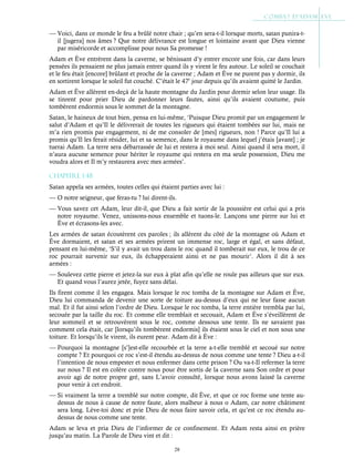 28
— Voici, dans ce monde le feu a brûlé notre chair ; qu’en sera-t-il lorsque morts, satan punira-t-
il [jugera] nos âmes ? Que notre délivrance est longue et lointaine avant que Dieu vienne
par miséricorde et accomplisse pour nous Sa promesse !
Adam et Ève entrèrent dans la caverne, se bénissant d’y entrer encore une fois, car dans leurs
pensées ils pensaient ne plus jamais entrer quand ils y virent le feu autour. Le soleil se couchait
et le feu était [encore] brûlant et proche de la caverne ; Adam et Ève ne purent pas y dormir, ils
en sortirent lorsque le soleil fut couché. C’était le 47e
jour depuis qu’ils avaient quitté le Jardin.
Adam et Ève allèrent en-deçà de la haute montagne du Jardin pour dormir selon leur usage. Ils
se tinrent pour prier Dieu de pardonner leurs fautes, ainsi qu’ils avaient coutume, puis
tombèrent endormis sous le sommet de la montagne.
Satan, le haineux de tout bien, pensa en lui-même, ‘Puisque Dieu promit par un engagement le
salut d’Adam et qu’Il le délivrerait de toutes les rigueurs qui étaient tombées sur lui, mais ne
m’a rien promis par engagement, ni de me consoler de [mes] rigueurs, non ! Parce qu’Il lui a
promis qu’Il les ferait résider, lui et sa semence, dans le royaume dans lequel j’étais [avant] ; je
tuerai Adam. La terre sera débarrassée de lui et restera à moi seul. Ainsi quand il sera mort, il
n’aura aucune semence pour hériter le royaume qui restera en ma seule possession, Dieu me
voudra alors et Il m’y restaurera avec mes armées’.
Chapitre 1-48
Satan appela ses armées, toutes celles qui étaient parties avec lui :
— O notre seigneur, que feras-tu ? lui dirent-ils.
— Vous savez cet Adam, leur dit-il, que Dieu a fait sortir de la poussière est celui qui a pris
notre royaume. Venez, unissons-nous ensemble et tuons-le. Lançons une pierre sur lui et
Ève et écrasons-les avec.
Les armées de satan écoutèrent ces paroles ; ils allèrent du côté de la montagne où Adam et
Ève dormaient, et satan et ses armées prirent un immense roc, large et égal, et sans défaut,
pensant en lui-même, ‘S’il y avait un trou dans le roc quand il tomberait sur eux, le trou de ce
roc pourrait survenir sur eux, ils échapperaient ainsi et ne pas mourir’. Alors il dit à ses
armées :
— Soulevez cette pierre et jetez-la sur eux à plat afin qu’elle ne roule pas ailleurs que sur eux.
Et quand vous l’aurez jetée, fuyez sans délai.
Ils firent comme il les engagea. Mais lorsque le roc tomba de la montagne sur Adam et Ève,
Dieu lui commanda de devenir une sorte de toiture au-dessus d’eux qui ne leur fasse aucun
mal. Et il fut ainsi selon l’ordre de Dieu. Lorsque le roc tomba, la terre entière trembla par lui,
secouée par la taille du roc. Et comme elle tremblait et secouait, Adam et Ève s’éveillèrent de
leur sommeil et se retrouvèrent sous le roc, comme dessous une tente. Ils ne savaient pas
comment cela était, car [lorsqu’ils tombèrent endormis] ils étaient sous le ciel et non sous une
toiture. Et lorsqu’ils le virent, ils eurent peur. Adam dit à Ève :
— Pourquoi la montagne [s’]est-elle recourbée et la terre a-t-elle tremblé et secoué sur notre
compte ? Et pourquoi ce roc s’est-il étendu au-dessus de nous comme une tente ? Dieu a-t-il
l’intention de nous empester et nous enfermer dans cette prison ? Ou va-t-Il refermer la terre
sur nous ? Il est en colère contre nous pour être sortis de la caverne sans Son ordre et pour
avoir agi de notre propre gré, sans L’avoir consulté, lorsque nous avons laissé la caverne
pour venir à cet endroit.
— Si vraiment la terre a tremblé sur notre compte, dit Ève, et que ce roc forme une tente au-
dessus de nous à cause de notre faute, alors malheur à nous o Adam, car notre châtiment
sera long. Lève-toi donc et prie Dieu de nous faire savoir cela, et qu’est ce roc étendu au-
dessus de nous comme une tente.
Adam se leva et pria Dieu de l’informer de ce confinement. Et Adam resta ainsi en prière
jusqu’au matin. La Parole de Dieu vint et dit :
 