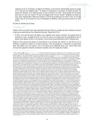 30
reposait sur lui ? À présent, sa figure est hideuse, il est devenu abominable parmi les anges
et il a fini par être appelé satan.40
O Adam, il souhaitait te soustraire cet habit terrestre, de
peaux de mouton, et le détruire pour ne pas te laisser t’en vêtir. Alors quelle est sa beauté
pour que tu aies à le suivre ? Et qu’as-tu gagné pour l’avoir écouté ? Regarde ses actes de
mal, alors regarde-Moi, Moi ton Créateur, et les actes de bien que Je te fais. Vois, Je l’ai figé
jusqu’à que tu arrives pour le voir et remarques sa débilité, alors qu’aucun pouvoir ne reste
en lui.
Et Dieu le relâcha de ses liens.
Chapitre 1-52
Adam et Ève ne dirent rien mais pleurèrent devant Dieu au compte de leur création, de leurs
corps qui avaient besoin d’un vêtement terrestre. Adam dit à Ève :
— O Ève, ceci [est la] peau des bêtes avec laquelle nous serons couverts. Et quand nous la
porterons, voici, un gage de mort va venir sur nous, car autant que les propriétaires de ces
peaux sont dépéris morts et ont expirés ; nous mourons pareillement ainsi et trépasserons.
Adam et Ève prirent les peaux et retournèrent à la Caverne des trésors, et une fois là ils se
levèrent et prièrent comme ils avaient coutume. Puis ils pensèrent à comment ils pourraient
faire des habits avec ces peaux, car ils n’avaient pas d’habilité pour cela. Alors Dieu leur
envoya Son ange leur montrer comment travailler cela. Et l’ange dit à Adam :
40
Satan, (hébreu) , ennemi. Cf 1Samuel c.29:4Satan fut plein de fureur lorsqu’il vit Adam assis sur un grand trône, une couronne
de gloire sur sa tête, un sceptre dans sa mains et tous les anges le vénérer. Et quand Dieu lui dit, ‘Viens toi aussi vénérer Mon image et
Ma ressemblance’, satan refusa d’obéir et adopta une attitude insolente et arrogante. Cf St
Ephrem c.1Comment est-ce que tu as failli
lucifer, qui luisais si clairement le matin ? Tu es tombé en terre, toi qui disais déjà dans ton cœur, ‘Je monterai au ciel sur les astres de
Dieu, j’élèverai là mon siège, je m’assiérai sur la montagne du Testament, aux côtés d’aquilon (vent nord-est) ; je monterai sur la hauteur
des nues et me rendrai égal au Tout-puissant’. Mais tu seras chassé en Enfer au plus profond du lac. Ce sont les paroles d’Ésaïe. Les
docteurs qui ont examiné ce passage sur lucifer, ce prince des démons, qui non content des belles grâces concédées en sa création, aurait
diverti les anges qui lui consentirent de l’obéissance et service pour aspirer par ambition à ce que Dieu s’était réservé pour Lui-même, qui
est la divinité ; et ils furent pour cela en un moment et en un clin d’œil précipités et destinés pour être éternellement cruciez dans les
Enfers sans espoir de salut. Theodoret dit que c’est la peine de leur fait et orgueil, parce qu’avec leur prince Lucifer, ils auraient tendu
bien plus haut qu’il ne leur était loisible par leur création. Le nom de Lucifer a été autrement énoncé par Ézéchiel sous le nom de cherub,
soit pour la plénitude de sa science ou pour le degré des chérubins qu’il tenait au ciel, étant assis en sa génération entre les pierres
étincelantes, c’est-à-dire entre les bons anges, et chassé du saint mont pour s’être élevé contre Dieu. C’est la plus saine et meilleure
opinion de la chute du diable et de ses anges en terre, en laquelle, après les hommes créés, ils auraient continué leurs premières erres, se
seraient faits dieux et enfants des dieux, voire exiger des honneurs divins des hommes jusqu’à la venue de Jésus Christ, et ne se sont pas
encore à présent déportés de leurs prétentions, se faisant appeler petits maitres par les sorciers, comme s’ils voulaient faire croire que
Dieu est le principal maitre et eux ses enfants. Ainsi les serviteurs appellent petits maitres ceux qui sont enfants de leurs maitres. La chute
des diables ne leur a point ôté leur premier orgueil, non plus que la chute du mauvais riche en Enfer ne lui a point ôté le mépris du Lazare
qu’il demande à lui être envoyé d’Abraham, comme si Lazare eut dépendu du commandement de ce damné comme durant sa vie il fut
contraint de mendier à sa porte. Le final jugement des uns et des autres finira cet orgueil pour toujours. Il y a encore d’autres opinions de
la chute des diables, autant éloignées de la vérité, comme la première que j’ai dite en est proche. Mais il y a eu une autre opinion de la
chute des diables qui toutefois a bien eu de la vogue, elle procédait d’un passage mal entendu de l’Écriture sainte. Il se lit à la genèse de
Moyse que les fils de Dieu voyant les filles des hommes douées de grande beauté, s’accointèrent charnellement d’elles et engendrèrent
les géants. Par ces fils de Dieu, on veut interpréter les anges de Dieu, et en aurait-on tiré la fable que les anges prévaricateurs (corrompus)
se seraient enamourés des belles femmes de la terre et, se souillant de paillardise avec elles, encoururent l’indignation de Dieu qui les
aurait chassé des cieux et changés en démons impurs, d’anges qu’ils étaient. Cette fable telle qu’elle est, si est-ce que Justin martyre
[Apol. Ad Senatum], Tertullian [De habitu muliebri.], Josephus [Antiq. Jud., Liber I, Flavius Joseph], Clément Alexandrin [Stromat.
Lib.3], Lactance Firmian [Divin. Institut. Li.2], Athenagore [Apolog.], Methodis, Eusèbe [Homel. de resur.] semblent y avoir ajouté foi ?
Mais St
Chrisostome [Evang. praepar. Lib.5], St
Ambroise et St
Augustin réfutent cela comme une erreur juive et pensent que d’icelle
aucuns talmudistes auraient dérivé les démons ou partie d’iceux de la semence des hommes. De ces démons nous en parlerons icy bas
plus à propos quand nous viendrons aux noms qu’ont les démons en diverses langues. La plus saine interprétation du texte de Moyse est
que les fils de Dieu dont il parle sont les fils de Seth et les filles des hommes sont celles qui seraient venues de la race de Caïn. Ces fils de
Seth que l’interprète Chaldren appelle les grands et les princes firent une confusion et mélange d’une bonne race avec une mauvaise dont
vinrent les nephilin, géants ou nobles, qui sont la cause du déluge universel. Il y a encore une tierce opinion de la chute des diables qui
vient des juifs, bien différente de celles que j’ai rapportées, car Jehoshua écrit que Dieu ayant moulé Adam au portrait de Sa face et le
voyant parfaitement bien formé, comme Il ne peut se saouler de voir son ouvrage, appela les anges et leur dit : Humiliez-vous et soyez
obéissants à cet homme. La plupart des anges obéir et fléchir les genoux devant l’homme. Et sathan qui s’appelait lucifer et toute sa
troupe dirent à Dieu : O Seigneur du monde, Tu nous as créés de la clarté de Ta gloire et Tu nous commandes que nous inclinions le chef
pour adorer le premier homme. Or ce serait vouloir entrer en lice comme devant si nous disions à cette heure que les démons ont un
corps, comme quelques docteurs ont pensé que les anges en avaient un, de feu ou d’air. La question des corps des démons n’est guère
moins décidée que celle des anges et de leurs corps. Et néanmoins, pour en toucher quelque chose en passant, j’apprends d’Origène que
les démons ont un corps aérien, inséparable de leur nature et rend raison pourquoi nous disons les démons être sans corps, parce que dit-
il, les personnes rustiques et idiotes appellent ordinairement une chose sans corps, qui n’est pas palpable et maniable ; ils appellent l’air
incorporel parce que ce n’est un corps solide qui puisse tomber sous le sens de la vue, être touché et résister quand on passa à travers. Cf
Le Loyer p.176
 