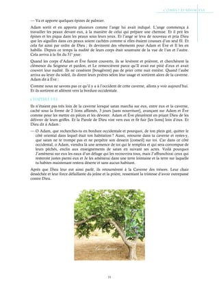 31
— Va et apporte quelques épines de palmier.
Adam sortit et en apporta plusieurs comme l’ange lui avait indiqué. L’ange commença à
travailler les peaux devant eux, à la manière de celui qui prépare une chemise. Et il prit les
épines et les piqua dans les peaux sous leurs yeux. Et l’ange se leva de nouveau et pria Dieu
que les aiguilles dans ces peaux soient cachées comme si elles étaient cousues d’un seul fil. Et
cela fut ainsi par ordre de Dieu ; ils devinrent des vêtements pour Adam et Ève et Il les en
habilla. Depuis ce temps la nudité de leurs corps était soustraite de la vue de l’un et l’autre.
Cela arriva à la fin du 51e
jour.
Quand les corps d’Adam et Ève furent couverts, ils se levèrent et prièrent, et cherchèrent la
clémence du Seigneur et pardon, et Le remercièrent parce qu’Il avait eut pitié d’eux et avait
couvert leur nudité. Ils ne cessèrent [bougèrent] pas de prier cette nuit entière. Quand l’aube
arriva au lever du soleil, ils dirent leurs prières selon leur usage et sortirent alors de la caverne.
Adam dit à Ève :
Comme nous ne savons pas ce qu’il y a à l’occident de cette caverne, allons y voir aujourd’hui.
Et ils sortirent et allèrent vers la bordure occidentale.
Chapitre 1-53
Ils n’étaient pas très loin de la caverne lorsque satan marcha sur eux, entre eux et la caverne,
caché sous la forme de 2 lions affamés, 3 jours [sans nourriture], avançant sur Adam et Ève
comme pour les mettre en pièces et les dévorer. Adam et Ève pleurèrent en priant Dieu de les
délivrer de leurs griffes. Et la Parole de Dieu vint vers eux et fit fuir [les lions] loin d’eux. Et
Dieu dit à Adam :
— O Adam, que recherches-tu en bordure occidentale et pourquoi, de ton plein gré, quitter le
côté oriental dans lequel était ton habitation ? Aussi, retourne dans ta caverne et restes-y,
que satan ne te trompe pas et ne perpètre son dessein [conseil] sur toi. Car dans ce côté
occidental, o Adam, viendra là une semence de toi qui le remplira et qui sera corrompue de
leurs péchés, enclin aux enseignements de satan en suivant ses actes. Voilà pourquoi
J’amènerai sur eux les eaux d’un déluge qui les recouvrira tous, mais J’affranchirai ceux qui
resteront justes parmi eux et Je les amènerai dans une terre lointaine et la terre sur laquelle
tu habites maintenant restera déserte et sans aucun habitant.
Après que Dieu leur eut ainsi parlé, ils retournèrent à la Caverne des trésors. Leur chair
desséchée et leur force défaillante du jeûne et la prière, ressentant la tristesse d’avoir outrepassé
contre Dieu.
 