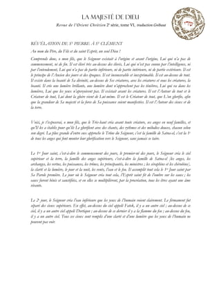 La MAJESTÉ DE DIEU
Revue de l’Orient Chrétien 2e
série, tome VI, traduction Grébaut
RÉVÉLATION DE ST PIERRE À ST CLÉMENT
Au nom du Père, du Fils et du saint Esprit, un seul Dieu !
Comprends donc, o mon fils, que le Seigneur existait à l’origine et avant l’origine, Lui qui n’a pas de
commencement, ni de fin. Il est élevé très au-dessus des élevés, Lui qui n’est pas connu par l’intelligence, ni
par l’entendement, Lui qui n’a pas de partie inférieure, ni de partie intérieure, ni de partie extérieure. Il est
le principe de l’Ancien des jours et des époques. Il est inconcevable et inexprimable. Il est au-dessus de tout.
Il existe dans la beauté de Sa divinité, au-dessus de Ses créatures, avec les créatures et sous les créatures, la
beauté. Il crée une lumière brillante, une lumière dont n’approchent pas les ténèbres, Lui qui va dans les
lumières, Lui que les yeux n’aperçoivent pas. Il existait avant les créatures. Il est l’Auteur de tout et le
Créateur de tout, Lui dont la gloire vient de Lui-même. Il est le Créateur de tout, que L’on glorifie, afin
que la grandeur de Sa majesté et la force de Sa puissance soient manifestées. Il est l’Auteur des cieux et de
la terre.
Voici, je t’exposerai, o mon fils, que le Très-haut créa avant toute créature, ses anges en neuf familles, et
qu’Il les a établis pour qu’ils Le glorifient avec des chants, des rythmes et des mélodies douces, chacun selon
son degré. La plus grande d’entre eux approche le Trône du Seigneur, c’est la famille de Satna-el, c’est la 1e
de tous les anges qui font monter leur glorification vers le Seigneur, sans jamais se taire.
Le 1er Jour saint, c’est-à-dire le commencement des jours, le premier-né des jours, le Seigneur créa le ciel
supérieur et la terre, la famille des anges supérieurs, c’est-à-dire la famille de Satna-el [les anges, les
archanges, les vertus, les puissances, les trônes, les principautés, les ministres ; les séraphins et les chérubins],
la clarté et la lumière, le jour et la nuit, les vents, l’eau et le feu. Il accomplit tout cela le 1er Jour saint par
Sa Parole première. Le jour où le Seigneur créa tout cela, l’Esprit saint fit de l’ombre sur les eaux ; les
eaux furent bénis et sanctifiées, et en elles se multiplièrent, par la procréation, tous les êtres ayant une âme
vivante.
Le 2e jour, le Seigneur créa l’eau inférieure que les yeux de l’humain voient clairement. Le firmament fut
séparé des cieux supérieurs. En effet, au-dessus du ciel appelé Fatek, il y a un autre ciel ; au-dessus de ce
ciel, il y a un autre ciel appelé Dortiqon ; au-dessus de ce dernier il y a la flamme du feu ; au-dessus du feu,
il y a un autre ciel. Tous ces cieux sont remplis d’une clarté et d’une lumière que les yeux de l’humain ne
peuvent pas voir.
 