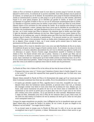32
Chapitre 1-54
Adam et Ève se levèrent et prièrent toute la nuit dans la caverne jusqu’à l’arrivée du matin.
Quand le soleil se leva, ils sortirent de la caverne ensemble, leurs têtes perdues sous le poids de
la tristesse, ne sachant pas où ils allaient. Ils marchèrent ainsi jusqu’en bordure méridionale du
Jardin et commencèrent à monter ce côté jusqu’à ce qu’ils arrivent au côté oriental, [derrière]
lequel il n’y avait [plus] d’espace. Et le chérubin qui gardait le Jardin, se tenait à la porte
occidentale et la gardait d’Adam et Ève au cas où ils entreraient soudainement dans le Jardin.
Le chérubin se retourna comme pour les mettre à mort selon l’ordre que Dieu lui avait donné.
Quand Adam et Ève arrivèrent au côté oriental du Jardin. Ils se tenaient alors devant la porte
comme s’ils espéraient y entrer, pensant dans leurs cœurs que le chérubin ne surveillait pas, le
chérubin vint soudainement, une épée flambante de feu en sa main ; les voyant il s’avança pour
les tuer, car il avait crainte que Dieu le détruise s’ils entraient dans le Jardin sans Son ordre.
L’épée du chérubin semblait embraser de très loin. Mais lorsqu’il la leva contre Adam et Ève,
la flamme ne les embrasa pas, aussi le chérubin pensa que Dieu leur était favorable et allait les
ramener dans le Jardin. Le chérubin se questionnait ; il ne pouvait monter au ciel s’assurer de
l’ordre de Dieu quant à leur permettre l’entrée au Jardin alors il demeura près d’eux, incapable
de se départir d’eux comme il était, car il avait crainte qu’ils entrent dans le Jardin sans
permission de Dieu qui le détruirait [alors].
Quand Adam et Ève virent le chérubin venir à eux avec une épée flambante de feu en sa main,
ils tombèrent de peur sur leurs visages et furent comme morts. À cet instant, les cieux et la terre
tremblèrent, et d’autres chérubins descendirent du ciel vers le chérubin qui garde le Jardin et le
vit silencieux et surpris. Encore d’autres anges descendirent aussitôt à l’endroit où étaient
Adam et Ève. Ils étaient divisés entre joie et peine ; heureux à la pensée que Dieu soit en
faveur d’Adam et désirait le ramener au Jardin et lui restaurer le bonheur dont il bénéficiait
avant, mais s’attristant sur Adam parce qu’il était tombé comme un [homme] mort, lui et Ève.
Et ils se dirent dans leurs pensées, ‘Adam n’est pas mort à cet endroit, mais Dieu l’a mis à mort
pour être venu à cet endroit en espérant entrer dans le Jardin sans Sa permission’.
Chapitre 1-55
La Parole de Dieu vint à Adam et Ève et les releva de leur état de mort et leur dit :
— Pourquoi êtes-vous venu ici ? Aviez-vous l’intention d’entrer dans le Jardin duquel Je vous
ai fait sortir ? Ce ne peut être aujourd’hui mais quand la promesse que J’ai faite avec vous
sera accomplie.
Quand Adam entendit la Parole de Dieu et le bruissement des anges qu’il ne voyait pas mais
dont il entendait seulement leur bruit par ses oreilles, Ève et lui pleurèrent et il dit aux anges :
— O esprits qui attendez auprès de Dieu, regardez-moi et mon être, incapable de vous voir.
Quand j’étais dans ma lumineuse nature première, je pouvais alors vous voir, je chantais
des louanges comme vous faites et mon cœur était très au-dessus de vous. Depuis que j’ai
fauté, cette nature lumineuse est partie de moi et je me trouve dans ce misérable état. Et
maintenant je suis arrivé au point que je ne peux plus vous voir et que vous ne me servez
plus comme vous aviez coutume ; car je suis devenu de chair animale. Maintenant encore,
o anges de Dieu, demandez avec moi à Dieu de me restaurer dans ce que j’étais avant, de
me sortir de cette misère et d’enlever de moi la sentence de mort qu’Il a mise sur moi pour
avoir outrepassé contre Lui.
Lorsque les anges entendirent ces paroles, tous s’affligèrent sur lui et maudirent satan qui avait
égaré Adam pour qu’il passe du Jardin à la misère, de vie à mort, de paix au chagrin et du
bonheur à un sol hostile.41
Les anges dirent à Adam :
— Tu as écouté satan et rompu avec la Parole de Dieu qui t’a créé, et tu as cru que satan
accomplirait tout ce qu’il t’a promis, o Adam. Maintenant nous allons te faire savoir ce qui
41
Il survint en lui un volte-face, de la connaissance à l’ignorance, du bien au mal. Cf Book of bee c.1
 