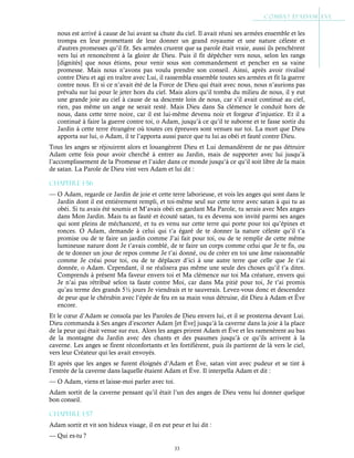 33
nous est arrivé à cause de lui avant sa chute du ciel. Il avait réuni ses armées ensemble et les
trompa en leur promettant de leur donner un grand royaume et une nature céleste et
d'autres promesses qu’il fit. Ses armées crurent que sa parole était vraie, aussi ils penchèrent
vers lui et renoncèrent à la gloire de Dieu. Puis il fit dépêcher vers nous, selon les rangs
[dignités] que nous étions, pour venir sous son commandement et pencher en sa vaine
promesse. Mais nous n’avons pas voulu prendre son conseil. Ainsi, après avoir rivalisé
contre Dieu et agi en traître avec Lui, il rassembla ensemble toutes ses armées et fit la guerre
contre nous. Et si ce n’avait été de la Force de Dieu qui était avec nous, nous n’aurions pas
prévalu sur lui pour le jeter hors du ciel. Mais alors qu’il tomba du milieu de nous, il y eut
une grande joie au ciel à cause de sa descente loin de nous, car s’il avait continué au ciel,
rien, pas même un ange ne serait resté. Mais Dieu dans Sa clémence le conduit hors de
nous, dans cette terre noire, car il est lui-même devenu noir et forgeur d’injustice. Et il a
continué à faire la guerre contre toi, o Adam, jusqu’à ce qu’il te suborne et te fasse sortir du
Jardin à cette terre étrangère où toutes ces épreuves sont venues sur toi. La mort que Dieu
apporta sur lui, o Adam, il te l’apporta aussi parce que tu lui as obéi et fauté contre Dieu.
Tous les anges se réjouirent alors et louangèrent Dieu et Lui demandèrent de ne pas détruire
Adam cette fois pour avoir cherché à entrer au Jardin, mais de supporter avec lui jusqu’à
l’accomplissement de la Promesse et l’aider dans ce monde jusqu’à ce qu’il soit libre de la main
de satan. La Parole de Dieu vint vers Adam et lui dit :
Chapitre 1-56
— O Adam, regarde ce Jardin de joie et cette terre laborieuse, et vois les anges qui sont dans le
Jardin dont il est entièrement rempli, et toi-même seul sur cette terre avec satan à qui tu as
obéi. Si tu avais été soumis et M’avais obéi en gardant Ma Parole, tu serais avec Mes anges
dans Mon Jardin. Mais tu as fauté et écouté satan, tu es devenu son invité parmi ses anges
qui sont pleins de méchanceté, et tu es venu sur cette terre qui porte pour toi qu’épines et
ronces. O Adam, demande à celui qui t’a égaré de te donner la nature céleste qu’il t’a
promise ou de te faire un jardin comme J’ai fait pour toi, ou de te remplir de cette même
lumineuse nature dont Je t’avais comblé, de te faire un corps comme celui que Je te fis, ou
de te donner un jour de repos comme Je t’ai donné, ou de créer en toi une âme raisonnable
comme Je créai pour toi, ou de te déplacer d’ici à une autre terre que celle que Je t’ai
donnée, o Adam. Cependant, il ne réalisera pas même une seule des choses qu’il t’a dites.
Comprends à présent Ma faveur envers toi et Ma clémence sur toi Ma créature, envers qui
Je n’ai pas rétribué selon ta faute contre Moi, car dans Ma pitié pour toi, Je t’ai promis
qu’au terme des grands 5½ jours Je viendrais et te sauverais. Levez-vous donc et descendez
de peur que le chérubin avec l’épée de feu en sa main vous détruise, dit Dieu à Adam et Ève
encore.
Et le cœur d’Adam se consola par les Paroles de Dieu envers lui, et il se prosterna devant Lui.
Dieu commanda à Ses anges d’escorter Adam [et Ève] jusqu’à la caverne dans la joie à la place
de la peur qui était venue sur eux. Alors les anges prirent Adam et Ève et les ramenèrent au bas
de la montagne du Jardin avec des chants et des psaumes jusqu’à ce qu’ils arrivent à la
caverne. Les anges se firent réconfortants et les fortifièrent, puis ils partirent de là vers le ciel,
vers leur Créateur qui les avait envoyés.
Et après que les anges se furent éloignés d’Adam et Ève, satan vint avec pudeur et se tint à
l’entrée de la caverne dans laquelle étaient Adam et Ève. Il interpella Adam et dit :
— O Adam, viens et laisse-moi parler avec toi.
Adam sortit de la caverne pensant qu’il était l’un des anges de Dieu venu lui donner quelque
bon conseil.
Chapitre 1-57
Adam sortit et vit son hideux visage, il en eut peur et lui dit :
— Qui es-tu ?
 
