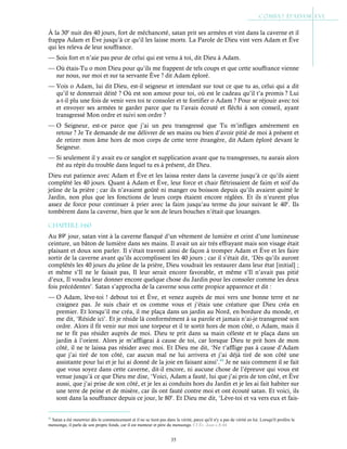 35
À la 30e
nuit des 40 jours, fort de méchanceté, satan prit ses armées et vint dans la caverne et il
frappa Adam et Ève jusqu’à ce qu’il les laisse morts. La Parole de Dieu vint vers Adam et Ève
qui les releva de leur souffrance.
— Sois fort et n’aie pas peur de celui qui est venu à toi, dit Dieu à Adam.
— Où étais-Tu o mon Dieu pour qu’ils me frappent de tels coups et que cette souffrance vienne
sur nous, sur moi et sur ta servante Ève ? dit Adam éploré.
— Vois o Adam, lui dit Dieu, est-il seigneur et intendant sur tout ce que tu as, celui qui a dit
qu’il te donnerait déité ? Où est son amour pour toi, où est le cadeau qu’il t’a promis ? Lui
a-t-il plu une fois de venir vers toi te consoler et te fortifier o Adam ? Pour se réjouir avec toi
et envoyer ses armées te garder parce que tu l’avais écouté et fléchi à son conseil, ayant
transgressé Mon ordre et suivi son ordre ?
— O Seigneur, est-ce parce que j’ai un peu transgressé que Tu m’infliges amèrement en
retour ? Je Te demande de me délivrer de ses mains ou bien d’avoir pitié de moi à présent et
de retirer mon âme hors de mon corps de cette terre étrangère, dit Adam éploré devant le
Seigneur.
— Si seulement il y avait eu ce sanglot et supplication avant que tu transgresses, tu aurais alors
été au répit du trouble dans lequel tu es à présent, dit Dieu.
Dieu eut patience avec Adam et Ève et les laissa rester dans la caverne jusqu’à ce qu’ils aient
complété les 40 jours. Quant à Adam et Ève, leur force et chair flétrissaient de faim et soif du
jeûne de la prière ; car ils n’avaient goûté ni manger ou boisson depuis qu’ils avaient quitté le
Jardin, non plus que les fonctions de leurs corps étaient encore réglées. Et ils n’eurent plus
assez de force pour continuer à prier avec la faim jusqu’au terme du jour suivant le 40e
. Ils
tombèrent dans la caverne, bien que le son de leurs bouches n’était que louanges.
Chapitre 1-60
Au 89e
jour, satan vint à la caverne flanqué d’un vêtement de lumière et ceint d’une lumineuse
ceinture, un bâton de lumière dans ses mains. Il avait un air très effrayant mais son visage était
plaisant et doux son parler. Il s’était travesti ainsi de façon à tromper Adam et Ève et les faire
sortir de la caverne avant qu’ils accomplissent les 40 jours ; car il s’était dit, ‘Dès qu’ils auront
complétés les 40 jours du jeûne de la prière, Dieu voudrait les restaurer dans leur état [initial] ;
et même s’Il ne le faisait pas, Il leur serait encore favorable, et même s’Il n’avait pas pitié
d’eux, Il voudra leur donner encore quelque chose du Jardin pour les consoler comme les deux
fois précédentes’. Satan s’approcha de la caverne sous cette propice apparence et dit :
— O Adam, lève-toi ! debout toi et Ève, et venez auprès de moi vers une bonne terre et ne
craignez pas. Je suis chair et os comme vous et j’étais une créature que Dieu créa en
premier. Et lorsqu’il me créa, il me plaça dans un jardin au Nord, en bordure du monde, et
me dit, ‘Réside ici’. Et je réside là conformément à sa parole et jamais n’ai-je transgressé son
ordre. Alors il fit venir sur moi une torpeur et il te sortit hors de mon côté, o Adam, mais il
ne te fit pas résider auprès de moi. Dieu te prit dans sa main céleste et te plaça dans un
jardin à l’orient. Alors je m’affligeai à cause de toi, car lorsque Dieu te prit hors de mon
côté, il ne te laissa pas résider avec moi. Et Dieu me dit, ‘Ne t’afflige pas à cause d’Adam
que j’ai tiré de ton côté, car aucun mal ne lui arrivera et j’ai déjà tiré de son côté une
assistante pour lui et je lui ai donné de la joie en faisant ainsi’.43
Je ne sais comment il se fait
que vous soyez dans cette caverne, dit-il encore, ni aucune chose de l’épreuve qui vous est
venue jusqu’à ce que Dieu me dise, ‘Voici, Adam a fauté, lui que j’ai pris de ton côté, et Ève
aussi, que j’ai prise de son côté, et je les ai conduits hors du Jardin et je les ai fait habiter sur
une terre de peine et de misère, car ils ont fauté contre moi et ont écouté satan. Et voici, ils
sont dans la souffrance depuis ce jour, le 80e
. Et Dieu me dit, ‘Lève-toi et va vers eux et fais-
43
Satan a été meurtrier dès le commencement et il ne se tient pas dans la vérité, parce qu'il n'y a pas de vérité en lui. Lorsqu'il profère le
mensonge, il parle de son propre fonds, car il est menteur et père du mensonge. Cf Év. Jean c.8:44
 
