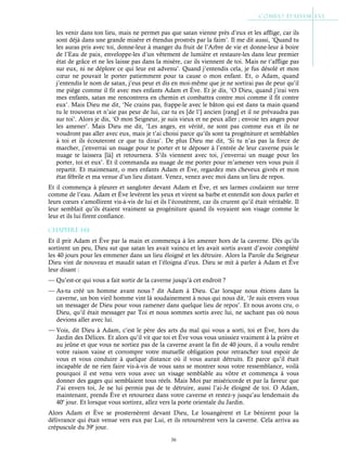 36
les venir dans ton lieu, mais ne permet pas que satan vienne près d’eux et les afflige, car ils
sont déjà dans une grande misère et étendus prostrés par la faim’. Il me dit aussi, ‘Quand tu
les auras pris avec toi, donne-leur à manger du fruit de l’Arbre de vie et donne-leur à boire
de l’Eau de paix, enveloppe-les d’un vêtement de lumière et restaure-les dans leur premier
état de grâce et ne les laisse pas dans la misère, car ils viennent de toi. Mais ne t’afflige pas
sur eux, ni ne déplore ce qui leur est advenu’. Quand j’entendis cela, je fus désolé et mon
cœur ne pouvait le porter patiemment pour ta cause o mon enfant. Et, o Adam, quand
j’entendis le nom de satan, j’eus peur et dis en moi-même que je ne sortirai pas de peur qu’il
me piège comme il fit avec mes enfants Adam et Ève. Et je dis, ‘O Dieu, quand j’irai vers
mes enfants, satan me rencontrera en chemin et combattra contre moi comme il fit contre
eux’. Mais Dieu me dit, ‘Ne crains pas, frappe-le avec le bâton qui est dans ta main quand
tu le trouveras et n’aie pas peur de lui, car tu es [de l’] ancien [rang] et il ne prévaudra pas
sur toi’. Alors je dis, ‘O mon Seigneur, je suis vieux et ne peux aller ; envoie tes anges pour
les amener’. Mais Dieu me dit, ‘Les anges, en vérité, ne sont pas comme eux et ils ne
voudront pas aller avec eux, mais je t’ai choisi parce qu’ils sont ta progéniture et semblables
à toi et ils écouteront ce que tu diras’. De plus Dieu me dit, ‘Si tu n’as pas la force de
marcher, j’enverrai un nuage pour te porter et te déposer à l’entrée de leur caverne puis le
nuage te laissera [là] et retournera. S’ils viennent avec toi, j’enverrai un nuage pour les
porter, toi et eux’. Et il commanda au nuage de me porter pour m’amener vers vous puis il
repartit. Et maintenant, o mes enfants Adam et Ève, regardez mes cheveux givrés et mon
état fébrile et ma venue d’un lieu distant. Venez, venez avec moi dans un lieu de repos.
Et il commença à pleurer et sangloter devant Adam et Ève, et ses larmes coulaient sur terre
comme de l’eau. Adam et Ève levèrent les yeux et virent sa barbe et entendit son doux parler et
leurs cœurs s’amollirent vis-à-vis de lui et ils l’écoutèrent, car ils crurent qu’il était véritable. Il
leur semblait qu’ils étaient vraiment sa progéniture quand ils voyaient son visage comme le
leur et ils lui firent confiance.
Chapitre 1-61
Et il prit Adam et Ève par la main et commença à les amener hors de la caverne. Dès qu’ils
sortirent un peu, Dieu sut que satan les avait vaincu et les avait sortis avant d’avoir complété
les 40 jours pour les emmener dans un lieu éloigné et les détruire. Alors la Parole du Seigneur
Dieu vint de nouveau et maudit satan et l’éloigna d’eux. Dieu se mit à parler à Adam et Ève
leur disant :
— Qu’est-ce qui vous a fait sortir de la caverne jusqu’à cet endroit ?
— As-tu créé un homme avant nous ? dit Adam à Dieu. Car lorsque nous étions dans la
caverne, un bon vieil homme vint là soudainement à nous qui nous dit, ‘Je suis envers vous
un messager de Dieu pour vous ramener dans quelque lieu de repos’. Et nous avons cru, o
Dieu, qu’il était messager par Toi et nous sommes sortis avec lui, ne sachant pas où nous
devions aller avec lui.
— Vois, dit Dieu à Adam, c’est le père des arts du mal qui vous a sorti, toi et Ève, hors du
Jardin des Délices. Et alors qu’il vit que toi et Ève vous vous unissiez vraiment à la prière et
au jeûne et que vous ne sortiez pas de la caverne avant la fin de 40 jours, il a voulu rendre
votre raison vaine et corrompre votre mutuelle obligation pour retrancher tout espoir de
vous et vous conduire à quelque distance où il vous aurait détruits. Et parce qu’il était
incapable de ne rien faire vis-à-vis de vous sans se montrer sous votre ressemblance, voilà
pourquoi il est venu vers vous avec un visage semblable au vôtre et commença à vous
donner des gages qui semblaient tous réels. Mais Moi par miséricorde et par la faveur que
J’ai envers toi, Je ne lui permis pas de te détruire, aussi l’ai-Je éloigné de toi. O Adam,
maintenant, prends Ève et retournez dans votre caverne et restez-y jusqu’au lendemain du
40e
jour. Et lorsque vous sortirez, allez vers la porte orientale du Jardin.
Alors Adam et Ève se prosternèrent devant Dieu, Le louangèrent et Le bénirent pour la
délivrance qui était venue vers eux par Lui, et ils retournèrent vers la caverne. Cela arriva au
crépuscule du 39e
jour.
 