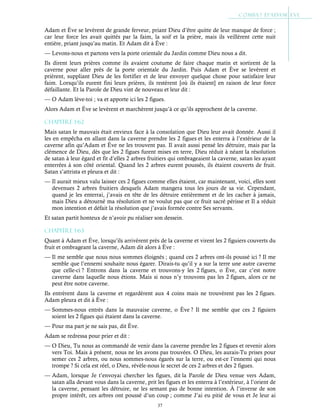 37
Adam et Ève se levèrent de grande ferveur, priant Dieu d’être quitte de leur manque de force ;
car leur force les avait quittés par la faim, la soif et la prière, mais ils veillèrent cette nuit
entière, priant jusqu’au matin. Et Adam dit à Ève :
— Levons-nous et partons vers la porte orientale du Jardin comme Dieu nous a dit.
Ils dirent leurs prières comme ils avaient coutume de faire chaque matin et sortirent de la
caverne pour aller près de la porte orientale du Jardin. Puis Adam et Ève se levèrent et
prièrent, suppliant Dieu de les fortifier et de leur envoyer quelque chose pour satisfaire leur
faim. Lorsqu’ils eurent fini leurs prières, ils restèrent [où ils étaient] en raison de leur force
défaillante. Et la Parole de Dieu vint de nouveau et leur dit :
— O Adam lève-toi ; va et apporte ici les 2 figues.
Alors Adam et Ève se levèrent et marchèrent jusqu’à ce qu’ils approchent de la caverne.
Chapitre 1-62
Mais satan le mauvais était envieux face à la consolation que Dieu leur avait donnée. Aussi il
les en empêcha en allant dans la caverne prendre les 2 figues et les enterra à l’extérieur de la
caverne afin qu’Adam et Ève ne les trouvent pas. Il avait aussi pensé les détruire, mais par la
clémence de Dieu, dès que les 2 figues furent mises en terre, Dieu réduit à néant la résolution
de satan à leur égard et fit d’elles 2 arbres fruitiers qui ombrageaient la caverne, satan les ayant
enterrées à son côté oriental. Quand les 2 arbres eurent poussés, ils étaient couverts de fruit.
Satan s’attrista et pleura et dit :
— Il aurait mieux valu laisser ces 2 figues comme elles étaient, car maintenant, voici, elles sont
devenues 2 arbres fruitiers desquels Adam mangera tous les jours de sa vie. Cependant,
quand je les enterrai, j’avais en tête de les détruire entièrement et de les cacher à jamais,
mais Dieu a détourné ma résolution et ne voulut pas que ce fruit sacré périsse et Il a réduit
mon intention et défait la résolution que j’avais formée contre Ses servants.
Et satan partit honteux de n’avoir pu réaliser son dessein.
Chapitre 1-63
Quant à Adam et Ève, lorsqu’ils arrivèrent près de la caverne et virent les 2 figuiers couverts du
fruit et ombrageant la caverne, Adam dit alors à Ève :
— Il me semble que nous nous sommes éloignés ; quand ces 2 arbres ont-ils poussé ici ? Il me
semble que l’ennemi souhaite nous égarer. Dirais-tu qu’il y a sur la terre une autre caverne
que celle-ci ? Entrons dans la caverne et trouvons-y les 2 figues, o Ève, car c’est notre
caverne dans laquelle nous étions. Mais si nous n’y trouvons pas les 2 figues, alors ce ne
peut être notre caverne.
Ils entrèrent dans la caverne et regardèrent aux 4 coins mais ne trouvèrent pas les 2 figues.
Adam pleura et dit à Ève :
— Sommes-nous entrés dans la mauvaise caverne, o Ève ? Il me semble que ces 2 figuiers
soient les 2 figues qui étaient dans la caverne.
— Pour ma part je ne sais pas, dit Ève.
Adam se redressa pour prier et dit :
— O Dieu, Tu nous as commandé de venir dans la caverne prendre les 2 figues et revenir alors
vers Toi. Mais à présent, nous ne les avons pas trouvées. O Dieu, les aurais-Tu prises pour
semer ces 2 arbres, ou nous sommes-nous égarés sur la terre, ou est-ce l’ennemi qui nous
trompe ? Si cela est réel, o Dieu, révèle-nous le secret de ces 2 arbres et des 2 figues.
— Adam, lorsque Je t’envoyai chercher les figues, dit la Parole de Dieu venue vers Adam,
satan alla devant vous dans la caverne, prit les figues et les enterra à l’extérieur, à l’orient de
la caverne, pensant les détruire, ne les semant pas de bonne intention. À l’inverse de son
propre intérêt, ces arbres ont poussé d’un coup ; comme J’ai eu pitié de vous et Je leur ai
 