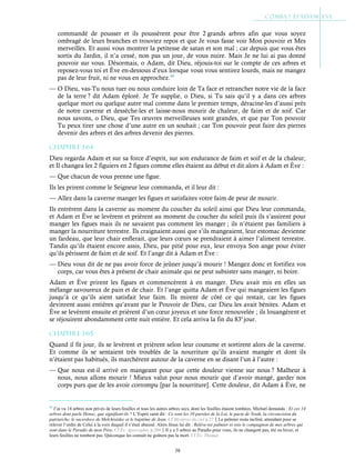 38
commandé de pousser et ils poussèrent pour être 2 grands arbres afin que vous soyez
ombragé de leurs branches et trouviez repos et que Je vous fasse voir Mon pouvoir et Mes
merveilles. Et aussi vous montrer la petitesse de satan et son mal ; car depuis que vous êtes
sortis du Jardin, il n’a cessé, non pas un jour, de vous nuire. Mais Je ne lui ai pas donné
pouvoir sur vous. Désormais, o Adam, dit Dieu, réjouis-toi sur le compte de ces arbres et
reposez-vous toi et Ève en-dessous d’eux lorsque vous vous sentirez lourds, mais ne mangez
pas de leur fruit, ni ne vous en approchez.44
— O Dieu, vas-Tu nous tuer ou nous conduire loin de Ta face et retrancher notre vie de la face
de la terre ? dit Adam éploré. Je Te supplie, o Dieu, si Tu sais qu’il y a dans ces arbres
quelque mort ou quelque autre mal comme dans le premier temps, déracine-les d’aussi près
de notre caverne et dessèche-les et laisse-nous mourir de chaleur, de faim et de soif. Car
nous savons, o Dieu, que Tes œuvres merveilleuses sont grandes, et que par Ton pouvoir
Tu peux tirer une chose d’une autre en un souhait ; car Ton pouvoir peut faire des pierres
devenir des arbres et des arbres devenir des pierres.
Chapitre 1-64
Dieu regarda Adam et sur sa force d’esprit, sur son endurance de faim et soif et de la chaleur,
et Il changea les 2 figuiers en 2 figues comme elles étaient au début et dit alors à Adam et Ève :
— Que chacun de vous prenne une figue.
Ils les prirent comme le Seigneur leur commanda, et il leur dit :
— Allez dans la caverne manger les figues et satisfaites votre faim de peur de mourir.
Ils entrèrent dans la caverne au moment du coucher du soleil ainsi que Dieu leur commanda,
et Adam et Ève se levèrent et prièrent au moment du coucher du soleil puis ils s’assirent pour
manger les figues mais ils ne savaient pas comment les manger ; ils n’étaient pas familiers à
manger la nourriture terrestre. Ils craignaient aussi que s’ils mangeaient, leur estomac devienne
un fardeau, que leur chair enflerait, que leurs cœurs se prendraient à aimer l’aliment terrestre.
Tandis qu’ils étaient encore assis, Dieu, par pitié pour eux, leur envoya Son ange pour éviter
qu’ils périssent de faim et de soif. Et l’ange dit à Adam et Ève :
— Dieu vous dit de ne pas avoir force de jeûner jusqu’à mourir ! Mangez donc et fortifiez vos
corps, car vous êtes à présent de chair animale qui ne peut subsister sans manger, ni boire.
Adam et Ève prirent les figues et commencèrent à en manger. Dieu avait mis en elles un
mélange savoureux de pain et de chair. Et l’ange quitta Adam et Ève qui mangeaient les figues
jusqu’à ce qu’ils aient satisfait leur faim. Ils mirent de côté ce qui restait, car les figues
devinrent aussi entières qu’avant par le Pouvoir de Dieu, car Dieu les avait bénites. Adam et
Ève se levèrent ensuite et prièrent d’un cœur joyeux et une force renouvelée ; ils louangèrent et
se réjouirent abondamment cette nuit entière. Et cela arriva la fin du 83e
jour.
Chapitre 1-65
Quand il fit jour, ils se levèrent et prièrent selon leur coutume et sortirent alors de la caverne.
Et comme ils se sentaient très troublés de la nourriture qu’ils avaient mangée et dont ils
n’étaient pas habitués, ils marchèrent autour de la caverne en se disant l’un à l’autre :
— Que nous est-il arrivé en mangeant pour que cette douleur vienne sur nous ? Malheur à
nous, nous allons mourir ! Mieux valut pour nous mourir que d’avoir mangé, garder nos
corps purs que de les avoir corrompu [par la nourriture]. Cette douleur, dit Adam à Ève, ne
44
J’ai vu 14 arbres non privés de leurs feuilles et tous les autres arbres secs, dont les feuilles étaient tombées. Michæl demanda : Et ces 14
arbres dont parle Henoc, que signifient-ils ? L’Esprit saint dit : Ce sont les 10 paroles de la Loi, le pacte de Noah, la circoncision du
patriarche, le sacerdoce de Melchisédec et le baptême de Jean. Cf Mystères du ciel p.27Le palmier resta incliné, attendant pour se
relever l’ordre de Celui à la voix duquel il s’était abaissé. Alors Jésus lui dit : Relève-toi palmier et sois le compagnon de mes arbres qui
sont dans le Paradis de mon Père. Cf Év. Apocryphes p.204Il y a 5 arbres au Paradis pour vous, ils ne changent pas, été ou hiver, et
leurs feuilles ne tombent pas. Quiconque les connaît ne goûtera pas la mort. Cf Év. Thomas
 