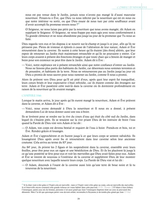 39
nous est pas venue dans le Jardin, jamais nous n’avons pas mangé là d’aussi mauvaise
nourriture. Penses-tu o Ève, que Dieu va nous infecter par la nourriture qui est en nous ou
que notre intérieur va sortir, ou que Dieu essaie de nous tuer par cette souffrance avant
d’avoir accompli Sa promesse envers nous ?45
O Seigneur, ne nous laisse pas périr par la nourriture que nous avons mangée, dit Adam en
suppliant le Seigneur. O Seigneur, ne nous frappe pas mais agis avec nous conformément à
Ta grande clémence et ne nous abandonne pas jusqu’au jour de la promesse que Tu nous as
faite.
Dieu regarda vers eux et les disposa à se nourrir sur-le-champ et jusqu’à ce jour, afin qu’ils ne
périssent pas. Pleins de tristesse et éplorés à cause de l’altération de leur nature, Adam et Ève
retournèrent dans la caverne. Ils surent à cette heure qu’ils étaient [des êtres] altérés, que leur
espoir de retourner au Jardin était maintenant retranchée et qu’ils ne pouvaient y entrer. Car
leurs corps avaient à présent des fonctions étranges et que toute chair qui a besoin de manger et
boire pour son existence ne peut être dans le Jardin. Adam dit à Ève :
— Voici, notre espérance est à présent retranchée ainsi que notre confiance d’entrer au Jardin.
Nous ne faisons plus partis des habitants du Jardin, car désormais nous sommes terrestres et
de poussière, et habitants de la terre. Nous ne retournerons pas au Jardin jusqu’au jour où
Dieu a promis de nous sauver pour nous ramener au Jardin, comme Il nous a promis.
Alors ils prièrent vers Dieu pour qu’Il ait pitié d’eux, après quoi leur esprit fut tranquillisé,
leurs cœurs brisés et leur expectative s’était refroidie, car ils étaient comme des étrangers sur
terre. Adam et Ève passèrent cette nuit-là dans la caverne où ils dormirent profondément en
raison de la nourriture qu’ils avaient mangée.
Chapitre 1-66
Lorsque le matin arriva, le jour après qu’ils eurent mangé la nourriture, Adam et Ève prièrent
dans la caverne, et Adam dit à Ève :
— Voici, nous avons demandé à Dieu la nourriture et Il nous en a donné, à présent
demandons-Lui de nous donner aussi une eau à boire.
Ils se levèrent pour se rendre sur la rive du cours d’eau qui était du côté sud du Jardin, dans
lequel ils s’étaient jetés. Ils se tenaient sur la rive priant Dieu de les instruire de boire l’eau
quand la Parole de Dieu vint vers Adam et lui dit :
— O Adam, ton corps est devenu bestial et requiert de l’eau à boire. Prends-en et bois, toi et
Ève. Rendez grâces et louanges.
Adam et Ève s’approchèrent et en burent jusqu’à ce que leurs corps se sentent rafraîchis. Ils
louangèrent Dieu après avoir bu et retournèrent dans leur caverne selon leur ancienne
coutume. Cela arriva au terme du 83e
jour.
Au 84e
jour, ils prirent les 2 figues et les suspendirent dans la caverne, ensemble avec leurs
feuilles, pour être pour eux un signe et une bénédiction de Dieu. Et ils les placèrent là jusqu’à
ce qu’une postérité se lève pour eux et voit les merveilles que Dieu avait faites pour eux. Adam
et Ève se tinrent de nouveau à l’extérieur de la caverne et supplièrent Dieu de leur montrer
quelque nourriture avec laquelle nourrir leurs corps. La Parole de Dieu vint et lui dit :
— O Adam, descends à l’ouest de la caverne aussi loin qu’une terre de boue noire et là tu
trouveras de la nourriture.
45
Si la chair vient à être grâce à l’Esprit cela est merveille ; mais si l’Esprit vient à être grâce au corps, cela est merveille des merveilles.
Je m’émerveille encore comment cette grande richesse est venue habiter dans cette pauvreté. Cf Év. Thomas.D’Adam à Jean (Johan)
l’immergeur, parmi ceux nés de femmes, personne n’est aussi grand que Jean l’immergeur (baptiste) dont ses yeux ne pouvaient être
détournés. Mais J’ai dit que quiconque parmi vous devient enfant, reconnaîtra le Royaume et deviendra plus grand que Jean. Cf ibid.
 