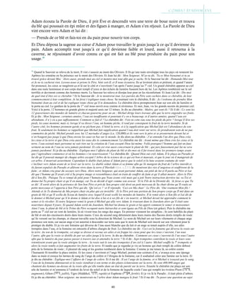 40
Adam écouta la Parole de Dieu, il prit Ève et descendit vers une terre de boue noire et trouva
du blé qui poussait en épi mûre et des figues à manger, et Adam s’en réjouit. La Parole de Dieu
vint encore vers Adam et lui dit :
— Prends de ce blé et fais-toi en du pain pour nourrir ton corps.
Et Dieu déposa la sagesse au cœur d’Adam pour travailler le grain jusqu’à ce qu’il devienne du
pain. Adam accomplit tout jusqu’à ce qu’il devienne faible et lourd, aussi il retourna à la
caverne, se réjouissant d’avoir connu ce qui est fait au blé pour produire du pain pour son
usage.46
46
Quand le Sauveur se releva de la mort, Il vint s’asseoir au mont des Oliviers. Il fit qu’une nuée enveloppe tous les pays où restaient les
Apôtres les emmène en Sa présence sur le mont des Oliviers. Et Jean lui dit : Mon Seigneur, M’as-tu dit, ‘Tu es Mon bienaimé et tu as
trouvé grâce devant Moi.’ Alors aussi, prends-moi au ciel et montre-moi tout afin que je sache. Et le Sauveur lui dit : Demande-Moi tout
et Je ne te cacherai rien. Levons-nous et prions le Père, béni soit-Il, et Il nous écoutera. Ils se levèrent alors et prièrent, et quand l’amen
fut prononcé, les cieux se rangèrent ça et là sur le côté et s’ouvrirent l’un après l’autre jusqu’au 7e
ciel. Un grand chérubin apparut au ciel
dans une nuée lumineuse et son corps était rempli d’yeux et des éclairs de lumière fusaient hors de lui. Les Apôtres tombèrent sur le sol
terrifiés et devinrent comme des hommes morts. Le Sauveur les releva et dissipa leur peur en les réconfortant. Et Jean Lui dit : Dis-moi
de quel état d’être est ce chérubin ? Et le Sauveur dit : Je te montrerai tout. Les paroles du Père sont cachées dans ce chérubin, de leur
commencement à leur complétion. Je lui ferai t’expliquer toute chose. Se tournant vers le chérubin, Il dit : Je t’ordonne de prendre Mon
bienaimé Jean au ciel et de lui expliquer toute chose qu’il te demandera. Le chérubin éleva promptement Jean sur son aile de lumière et
le porta au ciel. Le gardien de la porte du 1er
ciel nous ouvrit avec crainte et révérence. Et moi, Jean, vis les grands secrets du premier ciel.
Voici à la porte, 12 hommes en grande gloire et majesté assis sur 12 trônes. Je dis au chérubin : Maître, qui sont-ils ? Et il dit : Ce sont les
12 gouverneurs des mondes de lumière et chacun gouverne pour un an ; Michæl dirige leurs travaux afin que la terre engendre ses fruits.
Et je dis : Mon Seigneur, certaines années, l’eau est insuffisante et pourtant il y en a beaucoup, et d’autres années, quand l’eau est
abondante, il n’y en a pas suffisamment. Comment se fait-il ? Le chérubin dit : Vois-tu cette eau sous les pieds du père ? lorsqu’il lève ses
pieds, les eaux montent, mais si, lorsqu’il va élever l’eau, un homme pèche, il rend par conséquent le fruit de la terre moindre. Si de
l’autre côté, les hommes prennent garde et ne pèchent pas, il bénit la terre, et à la supplication que Michæl fait est l’abondance de son
fruit. Si seulement les hommes se rappellent que Michæl fait supplication quand l’eau doit venir sur terre, ils prendraient soin de ne pas
commettre de péché. Michæl prends avec lui 12 myriades d’anges (i.e. 120,000) et ils vont vers le père et se prosternent devant lui et
n’en bougent pas jusqu’à que Dieu envoie les eaux en bas sur le monde. Je dis alors au chérubin : J’ai entendu l’un dire que Dieu créa
les cieux et la terre et que Dieu créa aussi les eaux dès le commencement. Le chérubin me dit : Avant même que Dieu crée les cieux et la
terre, l’eau existait mais personne ne sait rien sur la création de l’eau excepté Dieu lui-même. Voilà pourquoi l’homme qui fait un faux
serment au nom de l’eau ne sera jamais pardonné. Et cela est vrai aussi concernant le plant de blé ; qui jure faussement par lui ne sera
jamais pardonné. Et je dis au chérubin : Explique-moi l’affaire du plant de blé et dis-moi où il fut trouvé dans les premiers temps avant
que l’agriculture commence et où les hommes s’en nourrissaient ? Le chérubin dit : Quand Dieu eut créé Adam, Il le plaça au Paradis et
lui dit qu’il pouvait manger de chaque arbre excepté l’Arbre de la science de ce qui est bon et mauvais, et que le jour où il mangerait de
cet arbre, il mourrait assurément. Cependant le diable était jaloux d’Adam parce que le soleil et la lune avaient coutume de venir
s’incliner vers Adam avant de se lever sur la terre. Le diable séduit Adam et sa femme afin qu’ils mangent du fruit de l’arbre interdit et
ils furent expulsés du Paradis et allèrent vivre dans la terre d’Havilah (Gen. c.2:11). Ils menèrent des vies d’angoisse et souffrirent de la
faim ; et Adam cria pour du secours vers Dieu. Alors notre Seigneur, qui avait parrainé Adam, eut pitié de lui et Il parla au Père et Lui
dit que l’homme qu’Il avait créé à Sa propre image et ressemblance était en train de souffrir de faim et qu’il allait mourir. Alors le Père
dit à Son fils, ‘Puisque Tu es remué de pitié pour l’humain que Nous avons créé mais qui a jeté Notre instruction derrière lui, va Toi et
donne-lui Ta propre chair et qu’il en mange, car Tu as décidé d’agir comme son avocat.’ Et le Fils de la Divinité dit, ‘Je ferai ce que Tu
as dit’. Il sortit alors de la présence de Son bon Père et prit de Son propre côté droit un petit morceau de Sa chair divine qu’Il roula en
petits morceaux et l’apporta à Son Père qui dit, ‘Qu’est-ce ?’ et Il répondit, ‘Ceci est Ma chair’. Le Père dit, ‘Oui vraiment Mon fils !
Attends et Je Te donnerai de Ma propre chair en plus qui est invisible’. Et le Père prit une portion de Son propre corps qu’Il mit dans un
grain de blé et qu’Il scella du Sceau de lumière avec lequel Il avait scellé les mondes de lumière. Il le remit alors à Son fils et Lui dit de
le donner à Michæl pour qu’il le donne à Adam et lui dise à lui et à ses fils de s’en nourrir, et Michæl devait lui apprendre comment le
semer et le récolter. Et notre Seigneur remit le grain à Michæl qui alla vers Adam, le trouvant dans le Jourdain alors qu’il était sans
nourriture depuis 8 jours. Et quand Adam sortit du Jourdain, Michæl lui donna le grain et lui apprit comment le semer et moissonner.
Ainsi l’eau, le plant de blé et le Trône du Père occupent notre hiérarchie et sont égaux au Fils de Dieu (en grâce). Puis le chérubin me
porta au 7e
ciel sur un vent de lumière, là où vivent tous les rangs des anges. En premier viennent les séraphins ; ils sont habillés du plant
de blé et ont des encensoirs dorés dans leurs mains. Ceux du second rang détiennent dans leurs mains des flacons dorés remplis de rosée
qu’ils versent sur les champs, et chacun travaille sous la direction de Michæl. Le nom de Michæl est sur leurs vêtements et chaque ange
prononce son nom, car aucun ange n’est autorisé à descendre sur terre sans que le nom de Michæl soit inscrit sur son vêtement pour le
protéger du diable. Et je vis une fontaine qui déverse de l’eau aussi blanche que du lait et un ange se tenait auprès d’elle, ses ailes
trempées dans l’eau, et la fontaine est entourée d’arbres chargés de fruit. Le chérubin me dit : Ceci est la fontaine qui déverse la rosée sur
la terre. Au son de la trompette, cet ange se dresse et secoue ses ailes et en frappe les cieux pour que les cieux s’ouvrent, l’un sous
l’autre, afin que la rosée se distille de par ses ailes jusqu’à la terre. Je dis au chérubin : Comment ces cieux s’ouvrent-ils l’un sous l’autre
afin que la lumière du jour puisse passer à travers eux et atteindre la terre ? Et il dit : Sept trompettes contrôlent la rosée et leurs sons
retentissent avant que la rosée atteigne la terre ; la rosée suit le son des trompettes d’un ciel à l’autre. Michæl souffle la 7e
trompette et
alors la rosée tombe et fait augmenter les fruits de la terre. Et tandis que je regardai je vis un homme qui était rempli de colère debout
près de la fontaine de rosée ; il pleurait du sang et les gouttes tombaient dans la fontaine. Comme je me tenais là, sa colère contre
l’humanité fit trembler la place entière. Et les cieux s’ouvrirent et l’ange Michæl, portant une ceinture d’or, s’avança avec une éponge
dans sa main et essuya les larmes de sang de l’ange de colère et l’éloigna de la fontaine, car il souhaitait créer une famine sur la terre. Et
je dis au chérubin : Explique-moi l’affaire de l’ange de colère. Et il me dit : Il est l’ange de la famine, et si Michæl n’essuyait pas le sang,
l’eau de la fontaine diminuerait et la rosée viendrait à son terme et des plaies éclateraient sur la terre. Ils sont 400,000 anges qui
chantent des hymnes au-dessus de la rosée afin qu’elle tombe dans un état de pureté sur la terre. Ensuite le chérubin me plaça sur son
aile de lumière et m’emmena à l’endroit du lever du soleil et de la fontaine de laquelle coule l’eau qui remplit les rivières Pison ( ,
augmente), Gihon ( , jaillit), Tigre (Hiddékel, , rapide) et Euphrate ( , fertile). Et je vis là le Paradis ; il était plein d’arbres.
Et je dis au chérubin : Mon seigneur, me montrerais-tu l’arbre dont Adam mangea le fruit ? Et il me dit : Tu poses une question au sujet
 