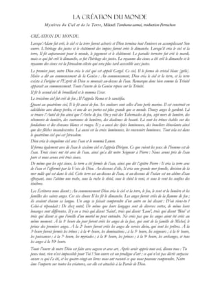 La CRÉATION DU MONDE
Mystères du Ciel et de la Terre, Mikael Tamhana-samai, traduction Perruchon
CRÉATION DU MONDE
Lorsqu’Adam fut créé, le ciel et la terre furent achevés et Dieu termina tout l’univers en accomplissant Son
œuvre. L’héritage des justes et le châtiment des impies furent créés le dimanche. Lorsqu’il créa le ciel et la
terre, Il fit auparavant pour le monde, le jugement et le châtiment. Le paradis terrestre fut créé le mardi,
mais ce qui fut créé le dimanche, ce fut l’héritage des justes. Le royaume des cieux a été créé le dimanche et le
royaume des cieux est la Jérusalem céleste qui sera plus tard accessible aux justes.
Le premier jour, notre Dieu créa le ciel qui est appelé Gergel. Ce ciel, Il le forma de cristal blanc [grêle].
Moïse a dit au commencement de la Genèse : Au commencement, Dieu créa le ciel et la terre, et la terre
exista à l’origine et l’Esprit de Dieu se mouvait au-dessus de l’eau. Remarque donc bien comme la Trinité
apparaît au commencement. Toute l’œuvre de la Genèse repose sur la Trinité.
Il fit le second ciel de brouillard et le nomma Erar.
Le troisième ciel fut créé de feu ; Il l’appela Rema et le sanctifia.
Quant au quatrième ciel, Il le fit aussi de feu. Ses couleurs sont celles d’une perle marine. Il est construit en
calcédoine avec douze perles, et une de ses portes est plus grande que ce monde. Douze anges le gardent. Là
se trouve l’Autel de feu ainsi que l’Arche de feu. On y voit des Tabernacles de feu, sept mers de lumière, des
vêtements de lumière, des couronnes de lumières, des diadèmes de beauté. Là sont les trônes établis sur des
fondations et des chevaux blancs et rouges. Il y a aussi des épées lumineuses, des boucliers étincelants ainsi
que des flêches incandescentes. Là aussi est la croix lumineuses, les encensoirs lumineux. Tout cela est dans
le quatrième ciel qui est Jérusalem.
Dieu créa le cinquième ciel avec l’eau et le nomma Lewen.
Il forma également avec de l’eau le sixième ciel et l’appela Dirigon. Ce que voient les yeux de l’homme est de
l’eau. Trois cieux ont été avec de l’eau, ainsi qu’a dit notre Seigneur à Pierre : Nous avons pris de l’eau
pure et nous avons créé trois cieux.
De même que les sept cieux, la terre a été formée de l’eau, ainsi que dit l’apôtre Pierre : Il créa la terre avec
de l’eau et l’affermit par la Voix de Dieu. Au-dessous d’elle, Il créa une grande mer femelle, division de la
mer mâle qui est dans le ciel. Cette terre est au-dessus de l’eau, et au-dessous de l’océan est un abîme d’eau
effrayant, sous l’abîme une roche, sous la roche le shéol, sous le shéol le vent, et sous le vent les confins des
ténèbres.
Les Écritures nous disent : Au commencement Dieu créa le ciel et la terre, le feu, le vent et la lumière et les
familles des saints anges. Ces six choses Il les fit le dimanche. Les anges furent créés de la flamme de feu ;
ils avaient chacun sa langue. Un ange se faisait comprendre d’un autre en lui disant : D’où viens-tu ?
Celui-ci répondait : De chez untel. De même que leurs langages sont de diverses sortes, de même leurs
louanges sont différentes. Il y en a trois qui disent ‘Saint’, trois qui disent ‘Loué’, trois qui disent ‘Béni’ et
trois qui disent ce que l’oreille d’un mortel ne peut entendre. Ne crois pas que les anges aient été créés au
même moment. À la 1e heure du jour furent créés les anges de la face, qui sont de la famille de Michel, le
prince des premiers anges. À la 2e heure furent créés les anges du service divin, qui sont les prêtres. À la
3e heure furent formés les trônes ; à la 4e heure, les dominations ; à la 5e heure, les seigneurs ; à la 6e heure,
les puissances ; à la 7e heure, les myriades ; à la 8e heure, les princes ; à la 9e heure, les archanges, et tous
les anges à la 10e heure.
Toute l’œuvre de notre Dieu est faite avec sagesse et avec art. Après avoir appris tout ceci, disons tous : Tu
peux tout, rien n’est impossible pour Toi ! Son œuvre est un prodigue d’art ; ce qui n’est pas décrit surpasse
encore ce qui l’a été, et les quatre-vingt-un livres nous ont raconté ce que nous pouvons comprendre. Notre
âme l’emporte sur toutes les créatures, car elle est attachée à la Parole de Dieu.
 