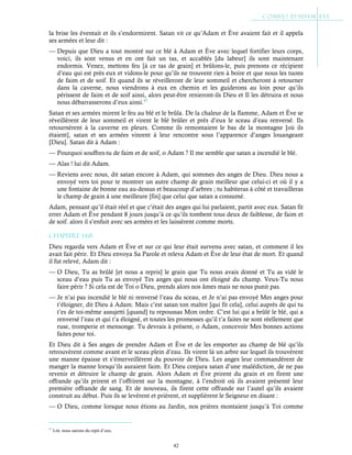 42
la brise les éventait et ils s’endormirent. Satan vit ce qu’Adam et Ève avaient fait et il appela
ses armées et leur dit :
— Depuis que Dieu a tout montré sur ce blé à Adam et Ève avec lequel fortifier leurs corps,
voici, ils sont venus et en ont fait un tas, et accablés [du labeur] ils sont maintenant
endormis. Venez, mettons feu [à ce tas de grain] et brûlons-le, puis prenons ce récipient
d’eau qui est près eux et vidons-le pour qu’ils ne trouvent rien à boire et que nous les tuons
de faim et de soif. Et quand ils se réveilleront de leur sommeil et chercheront à retourner
dans la caverne, nous viendrons à eux en chemin et les guiderons au loin pour qu’ils
périssent de faim et de soif ainsi, alors peut-être renieront-ils Dieu et Il les détruira et nous
nous débarrasserons d’eux ainsi.47
Satan et ses armées mirent le feu au blé et le brûla. De la chaleur de la flamme, Adam et Ève se
réveillèrent de leur sommeil et virent le blé brûler et près d’eux le sceau d’eau renversé. Ils
retournèrent à la caverne en pleurs. Comme ils remontaient le bas de la montagne [où ils
étaient], satan et ses armées vinrent à leur rencontre sous l’apparence d’anges louangeant
[Dieu]. Satan dit à Adam :
— Pourquoi souffres-tu de faim et de soif, o Adam ? Il me semble que satan a incendié le blé.
— Alas ! lui dit Adam.
— Reviens avec nous, dit satan encore à Adam, qui sommes des anges de Dieu. Dieu nous a
envoyé vers toi pour te montrer un autre champ de grain meilleur que celui-ci et où il y a
une fontaine de bonne eau au-dessus et beaucoup d’arbres ; tu habiteras à côté et travailleras
le champ de grain à une meilleure [fin] que celui que satan a consumé.
Adam, pensant qu’il était réel et que c’était des anges qui lui parlaient, partit avec eux. Satan fit
errer Adam et Ève pendant 8 jours jusqu’à ce qu’ils tombent tous deux de faiblesse, de faim et
de soif. alors il s’enfuit avec ses armées et les laissèrent comme morts.
Chapitre 1-68
Dieu regarda vers Adam et Ève et sur ce qui leur était survenu avec satan, et comment il les
avait fait périr. Et Dieu envoya Sa Parole et releva Adam et Ève de leur état de mort. Et quand
il fut relevé, Adam dit :
— O Dieu, Tu as brûlé [et nous a repris] le grain que Tu nous avais donné et Tu as vidé le
sceau d’eau puis Tu as envoyé Tes anges qui nous ont éloigné du champ. Veux-Tu nous
faire périr ? Si cela est de Toi o Dieu, prends alors nos âmes mais ne nous punit pas.
— Je n’ai pas incendié le blé ni renversé l’eau du sceau, et Je n’ai pas envoyé Mes anges pour
t’éloigner, dit Dieu à Adam. Mais c’est satan ton maître [qui fit cela], celui auprès de qui tu
t’es de toi-même assujetti [quand] tu repoussas Mon ordre. C’est lui qui a brûlé le blé, qui a
renversé l’eau et qui t’a éloigné, et toutes les promesses qu’il t’a faites ne sont réellement que
ruse, tromperie et mensonge. Tu devrais à présent, o Adam, concevoir Mes bonnes actions
faites pour toi.
Et Dieu dit à Ses anges de prendre Adam et Ève et de les emporter au champ de blé qu’ils
retrouvèrent comme avant et le sceau plein d’eau. Ils virent là un arbre sur lequel ils trouvèrent
une manne épaisse et s’émerveillèrent du pouvoir de Dieu. Les anges leur commandèrent de
manger la manne lorsqu’ils auraient faim. Et Dieu conjura satan d’une malédiction, de ne pas
revenir et détruire le champ de grain. Alors Adam et Ève prirent du grain et en firent une
offrande qu’ils prirent et l’offrirent sur la montagne, à l’endroit où ils avaient présenté leur
première offrande de sang. Et de nouveau, ils firent cette offrande sur l’autel qu’ils avaient
construit au début. Puis ils se levèrent et prièrent, et supplièrent le Seigneur en disant :
— O Dieu, comme lorsque nous étions au Jardin, nos prières montaient jusqu’à Toi comme
47
Litt. nous aurons du répit d’eux.
 