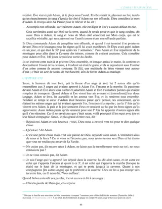 44
s’enfuit. Ève vint et prit Adam, et le plaça sous l’autel. Et elle restait là, pleurant sur lui, tandis
qu’un épanchement de sang s’écoula du côté d’Adam sur son offrande. Dieu considéra la mort
d’Adam. Il envoya alors Sa Parole pour le relever et lui dit :
— Accomplis ton offrande, car vraiment Adam, elle est digne et il n’y a aucun défaut en elle.
Cela surviendra aussi sur Moi sur la terre, quand Je serais percé et que le sang coulera, dit
aussi Dieu à Adam, le sang et l’eau de Mon côté couleront sur Mon corps, qui est le
sacrifice véritable, qui sera présenté sur l’autel comme étant une offrande parfaite.
Et Dieu commanda Adam de compléter son offrande, et quand il eut terminé il se prosterna
devant Dieu et le louangea pour les signes qu’Il lui avait manifestés. Et Dieu avait guéri Adam
en un jour, et qui était le 50e
jour après les 7 semaines.51
Puis Adam et Ève repartirent de la
montagne pour aller dans la Caverne des trésors, comme ils avaient coutume. Cela complète
pour Adam et Ève, 140 jours depuis leur sortie du Jardin.
Ils se levèrent cette nuit-là et prièrent Dieu ensemble, et lorsque arriva le matin, ils sortirent et
descendirent l’ouest de la caverne, à l’endroit où était le grain, et ils se reposèrent sous l’ombre
d’un arbre comme ils avaient coutume. Et [là], une multitude de bêtes vinrent tout autour
d’eux ; c’était un acte de satan, de méchanceté, afin de forcer Adam au mariage.
Chapitre 1-70
Satan, le haineux de tout bien, prit la forme d’un ange et avec lui 2 autres afin qu’ils
ressemblent aux 3 anges qui avaient apporté à Adam l’or, l’encens et la myrrhe. Ils passèrent
devant Adam et Ève alors sous l’arbre et saluèrent Adam et Ève d’aimables paroles qui étaient
remplies de tromperie. Quand Adam et Ève virent leur air avenant et [entendirent] leur doux
langage, Adam se leva, les accueillit et les amena vers Ève, et ils restèrent tous ensemble.
Pendant ce temps le cœur d’Adam était heureux parce qu’il pensait, les concernant, qu’ils
étaient les mêmes anges qui lui avaient apportés l’or, l’encens et la myrrhe ; car la 1e
fois qu’ils
vinrent vers Adam, la paix et la joie sortaient d’eux et venaient sur lui par les bons signes qu’ils
apportaient. Aussi Adam pensa qu’ils venaient pour une 2e
fois lui apporter d’autres signes afin
qu’il s’en réjouisse. Car il ne savait pas que c’était satan, voilà pourquoi il les reçut avec joie et
leur faisait compagnie. Satan, le plus grand d’entre eux, dit :
— Réjouis-toi Adam et sois heureux ; voici, Dieu nous a envoyé vers toi pour te dire quelque
chose.
— Qu’est-ce ? dit Adam.
— C’est une petite chose mais c’est une parole de Dieu, répondit alors satan. L’entendrez-vous
de nous et la ferez ? Car si vous ne l’écoutez pas, nous retournerons vers Dieu et lui dirons
que vous ne vouliez pas recevoir Sa Parole.
— Ne crains pas, dit encore satan à Adam, ne laisse pas de tremblement venir sur toi ; ne nous
connais-tu pas ?
— Je ne vous connais pas, dit Adam.
— Je suis l’ange qui t’a apporté l’or déposé dans la caverne, lui dit alors satan, et cet autre est
celui qui t’apporta l’encens et quant à ce 3e
, il est celui qui t’apporta la myrrhe [lorsque tu
étais] sur le haut de la montagne, et qui te porta jusqu’à la caverne. Quant à nos
compagnons [les autres anges] qui te portèrent à la caverne, Dieu ne les a pas envoyé vers
toi cette fois, car Il nous dit, ‘Vous suffisez’.
Quand Adam entendit ces paroles, il crut en eux et dit à ces anges :
— Dites la parole de Dieu que je la reçoive.
51
Dès que la faucille sera mise dans les blés, commence à compter 7 semaines puis célèbre la Fête des semaines [Pentecôte, (hébr.)
shavouot]. Cf Deutéronome c.16:9. À cet effet, dès le lendemain de pâque on compte 50 jours jusqu’à Shavouot (jours du omer).
 
