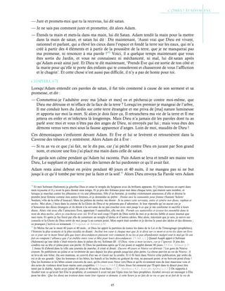 45
— Jure et promets-moi que tu la recevras, lui dit satan.
— Je ne sais pas comment jurer et promettre, dit alors Adam.
— Étends ta main et mets-la dans ma main, lui dit Satan. Adam tendit la main pour la mettre
dans la main de satan, et satan lui dit : Dis maintenant, ‘Aussi vrai que Dieu est vivant,
rationnel et parlant, qui a élevé les cieux dans l’espace et fondé la terre sur les eaux, qui m’a
créé à partir des 4 éléments et à partir de la poussière de la terre, que je ne manquerai pas
ma promesse, ni renoncer à ma parole !’52
Voici, il a quelque temps maintenant que vous
êtes sortis du Jardin, et vous ne connaissez ni méchanceté, ni mal, lui dit satan après
qu’Adam avait ainsi juré. Et Dieu te dit maintenant, ‘Prends Ève qui est sortie de ton côté et
la marie pour qu’elle te porte des enfants qui te consoleront et chasseront de vous l’affliction
et le chagrin’. Et cette chose n’est aussi pas difficile, il n’y a pas de honte pour toi.
Chapitre 1-71
Lorsqu’Adam entendit ces paroles de satan, il fut très consterné à cause de son serment et sa
promesse, et dit :
— Commettrai-je l’adultère avec ma [chair et mes] os et pécherai-je contre moi-même, que
Dieu me détruise et m’efface de la face de la terre ? Lorsqu’en premier je mangeai de l’arbre,
Il me conduit hors du Jardin sur cette terre étrangère et me priva de [ma] nature lumineuse
et apporta sur moi la mort. Si alors je dois faire ça, Il retranchera ma vie de la terre et Il me
jettera en enfer et m’infectera là longtemps. Mais Dieu n’a jamais dit les paroles dont tu as
parlé avec moi et vous n’êtes pas des anges de Dieu, ni envoyés par lui ; mais vous êtes des
démons venus vers moi sous la fausse apparence d’anges. Loin de moi, maudits de Dieu !
Ces démoniaques s’enfuirent devant Adam. Et Ève et lui se levèrent et retournèrent dans la
Caverne des trésors et y rentrèrent. Alors Adam dit à Ève :
— Si tu as vu ce que j’ai fait, ne le dis pas, car j’ai péché contre Dieu en jurant par Son grand
nom, et encore une fois j’ai placé ma main dans celle de satan.
Ève garda son calme pendant qu’Adam lui raconta. Puis Adam se leva et tendit ses mains vers
Dieu, Le suppliant et plaidant avec des larmes de lui pardonner ce qu’il avait fait.
Adam resta ainsi debout en prière pendant 40 jours et 40 nuits, il ne mangea pas ni ne but
jusqu’à ce qu’il tombe par terre par la faim et la soif.53
Alors Dieu envoya Sa Parole vers Adam
52
Et moi Soliman (Salomon) je glorifiai Dieu et ornai le temple du Seigneur avec de brillants apparats. Et j’étais heureux en esprit dans
mon royaume et il y avait la paix durant mon temps. Et je pris des femmes pour moi dans chaque terre, qui étaient sans nombre, et
lorsque je marchai contre les jébusiens et vis une jébusienne, fille d’un homme, je tombai violemment amoureux d’elle et désirai la
prendre pour femme comme mes autres femmes, et je demandai au prêtre : Donne-moi la sunnamite pour femme (Sunam/ Sulem/
Soulem, ville de la tribu d’Issacar). Mais les prêtres de moloc me dirent : Si tu aimes cette servante, entre et vénère nos dieux, raphan et
moloc. Moi alors, j’étais dans la crainte de la Gloire de Dieu et ne présenta pas d’adoration. Je leur répondis qu’en aucun cas je
n’honorerai des dieux étrangers et ils dirent à la servante de ne pas coucher avec moi jusqu’à ce que je me conforme et sacrifie à leurs
dieux. Alors vint avec elle l’astucieux Éros, apportant 5 sauterelles, elle me dit : Prends ces sauterelles et écrase-les ensemble dans le
nom du dieu moloc, alors je coucherai avec toi. Et d’un seul coup l’Esprit de Dieu sortit de moi et je devins faible et aussi insensé que
mes mots. Et après je fus forcé par elle de construire un temple d’idoles et d’autres idoles. Moi alors, mécréant que je suis, je suivis ses
conseils et la Gloire de Dieu sortit de moi jusqu’à un certain point. Mon esprit était sombre et je devins le jouet des idoles et des démons ;
ce pourquoi j’écrivis ce testament. Cf Légende de Soliman p.92
53
Et Moïse fut sur le mont 40 jours et 40 nuits ; et Dieu lui apprit la partition de toutes les dates de la Loi et du Témoignage (prophéties),
l’histoire la plus avancée et la plus reculée en disant : Incline ton cœur à chaque mot que Je te dirai sur ce mont et écris-les dans un livre
en ce jour sur le mont Sinaï afin que leurs descendances puissent voir comment Je ne les ai pas abandonnés malgré tout le mal qu’ils ont
fait en rompant l’alliance que J’ai établie entre vous et Moi pour leurs descendances. Cf Jub. c.1Quand Asaph apprit à Soliman
(Salomon) qu’une idole s’était trouvée dans le palais du roi, Soliman dit : O Dieu, viens à mon secours, car je l’ignorai. Il jeta des
cendres sur sa tête et jeûna pour son péché. Et Dieu lui pardonna après qu’il eut jeuné et supplié durant 40 jours. Cf Test. Soliman p.31
Jonas fit d'abord dans la ville une journée de marche; il criait et disait : Encore 40 jours et Ninive est détruite ! Les gens de Ninive
crurent. Ils publièrent un jeûne et se revêtirent de sacs depuis les plus grands jusqu'aux plus petits. La chose parvint au roi de Ninive ; il
se leva de son trône, ôta son manteau, se couvrit d'un sac et s'assit sur la cendre. Et il fit faire dans Ninive cette publication, par ordre du
roi et de ses grands : Que les hommes et les bêtes, les bœufs et les brebis ne goûtent de rien, ne paissent point, et ne boivent point d'eau !
Que les hommes et les bêtes soient couverts de sacs, qu'ils crient avec force vers Dieu et qu'ils reviennent tous de leur mauvaise voie et
des actes de violence dont leurs mains sont coupables. Cf Jonas c.3:4-8Alors Jésus fut emmené par l'Esprit dans le désert pour être
tenté par le diable. Après avoir jeûné 40 jours et 40 nuits, il eut faim. Cf Év. Matthieu c.4:2 ; Actes des Apôtres c.1:3On rapporta à
Jézabel tout ce qu'avait fait Élie le prophète, et comment il avait tué par l'épée tous les faux prophètes. Jézabel envoya un messager à Élie
pour lui dire : Que les dieux me traitent dans toute leur rigueur si demain, à cette heure je ne fais de ta vie ce que tu as fait de la vie de
 