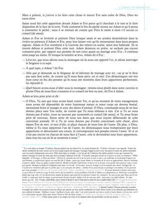 47
Mais à présent, si j’arrive à lui faire cette chose et marier Ève sans ordre de Dieu, Dieu les
tuera alors.
Satan avait fait cette apparition devant Adam et Ève parce qu’il cherchait à le tuer et le faire
disparaître de la face de la terre. Voilà comment le feu du péché monta sur Adam et qu’il pensa
à commettre le péché ; mais il se retenait de crainte que Dieu le mette à mort s’il suivait ce
conseil [de satan].
Adam et Ève se levèrent et prièrent Dieu lorsque satan et ses armées descendirent dans la
rivière en présence d’Adam et Ève, pour leur laisser voir qu’ils retournaient dans leurs propres
régions. Adam et Ève rentrèrent à la Caverne des trésors en soirée, selon leur habitude. Ils se
tinrent debout et prièrent Dieu cette nuit. Adam demeura en prière, ne sachant pas encore
comment prier, par rapport aux pensées de son cœur quant au mariage avec Ève ; il continua
ainsi jusqu’au matin. Et lorsque la lumière se leva, Adam dit à Ève :
— Lève-toi, que nous allions sous la montagne où ils nous ont apporté l’or, et allons interroger
le Seigneur à ce sujet.
— À quel sujet, o Adam ? dit Ève.
— Afin que je demande au le Seigneur de m’informer de mariage avec toi ; car je ne le ferai
pas sans Son ordre, de crainte qu’Il nous fasse périr, toi et moi. Ces démoniaques ont mis
mon cœur en feu des pensées qu’ils nous ont montrées dans leurs apparitions pécheresses,
lui répondit-il.
— Quel besoin avons-nous d’aller sous la montagne ; tenons-nous plutôt dans notre caverne et
prions Dieu de nous faire connaitre si ce conseil est bon ou non, dit Ève à Adam.
Adam se leva pour prier et dit :
— O Dieu, Tu sais que nous avons fauté contre Toi, et qu’au moment de notre transgression
nous avons été dépossédés de notre lumineuse nature et notre corps est devenu bestial,
nécessitant boire et manger et avec des désirs d’animal. O Dieu, commande-nous de ne leur
donner place sans Ton ordre, de crainte que Tu nous réduises à rien. Car si Tu ne nous
donnes pas d’ordre, nous ne saurons pas surmontés ce conseil [de satan], et Tu nous ferais
périr de nouveau. Sinon retire de nous nos âmes que nous soyons débarrassés de cette
convoitise animale. Et si Tu ne nous donnes pas d’ordre concernant cette chose, alors
sépare Ève de moi, et moi d’elle, et place chacun de nous loin de l’autre. De plus, o Dieu,
même si Tu nous séparerais l’un de l’autre, les démoniaques nous tromperaient par leurs
apparitions et détruiraient nos cœurs, et corrompraient nos pensées envers l’autre. Et si ce
n’est pas encore en chacun de nous face à l’autre, cela le deviendrait sous leurs apparences,
dans tous les cas où ils se montrent à nous.54
54
Il y avait dans ce temple 70 idoles, chacune placée sur un trône d’or. Le jeune homme dit : O idoles, Georges vous appelle. Toutes les
idoles tombèrent de leurs socles sur la terre jusqu’auprès de Georges. Georges frappa la terre avec son pied et toutes les idoles ensemble
avec les socles disparurent sous terre. Éblis était dans ce temple ; c’est lui qui de l’intérieur des idoles parlait à ceux qui venaient les
adorer. Georges le saisit de sorte que tout le peuple l’aperçut et lui dit : O maudit, pourquoi perds-tu et égares-tu tous ces hommes ? Éblis
répondit : O Georges, si Dieu me disait : Choisis le royaume du ciel et de la terre et tout ce qui y est renfermé ou la faculté d’égarer un
seul homme, je préférerais égarer un seul des fils d’Adam ; parce qu’avant Adam, le royaume de la terre m’appartenait. Dieu m’ordonna
d’adorer Adam. Tous les anges comme Gabriel, Michel et Israfil l’adorèrent, et moi je ne le fis pas, et je perdis mon pouvoir sans y avoir
pris garde. Georges le lâcha et il disparut sous terre. Le roi dit : O Georges, tu m’as trompé et tu as anéanti mes dieux. Georges dit : Je
l’ai fait avec intention afin que tu saches que ce ne sont pas des dieux ; comme ils ne peuvent pas se protéger eux-mêmes, ils ne peuvent
pas vous protéger. Cf Histoire de Georges p.64 (2Chr. Tabari, Zotenberg) ; 2Légende dorée p.75. Si on me donnait à choisir entre tout
ce qu’éclaire le soleil et ce que la nuit couvre de ses ténèbres, ou la perdition d’un fils d’Adam et sa damnation, je choisirais sa perdition
plutôt que tout cela, et j’en éprouverais autant de plaisir que peuvent en éprouver toutes les créatures. Ne sais-tu pas que Dieu, qu’Il soit
exalté, a voulu que tous les anges se prosternent devant ton père Adam et ils lui ont tous obéi ; mais moi j’ai refusé disant, ‘Je vaux
mieux que lui’. Nota : St Georges, nommé Djirdjis, martyre chrétien de Mossoul et saint de l’Islam honoré au même titre que les prophètes Khidr et Élie (First encyclopaedia of Islam p.1047,
Houtsma 1913) Cf Martyre de st
Georges p.159 (Bulletin de l’institut français d’archéologie orientale, tome 4, Chassinat 1905) ; Légende de
St
George p.154 (ibid) rapportée par Wahb ben Monabbih sur le combat de Djirdjis contre satan et contre l’idolâtrie. Voir en plus Vision
de Théodose c.14 (Contes et romans de l’Égypte chrétienne, Amélineau 1888) ; Masudi c.5Quand l’apôtre Thomas présenta sa prière,
le temple des idoles fut secoué et tous les dieux qui étaient sur leur socles tombèrent sur leurs faces à terre et les démons qui habitaient en
eux crièrent en disant : Malheur à nous ! malheur à nous, alas, alas ! car notre pouvoir est venu à sa fin et notre honte s’est accrue, car il
n’y a désormais aucune idole mais Jésus Christ le Fils du Dieu vivant. Cf Combat de st-Thomas p.192 (The Conflicts of the holy
Apostles, Malan 1871)Dieu rejeta satan et ses anges sur terre et les disposa dans des profondes cavités en prison. Cf Henoc c.54
 