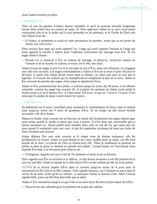 48
Ainsi Adam termina sa prière.
Chapitre 1-73
Dieu vit que les paroles d’Adam étaient véritables et qu’il ne pouvait attendre longtemps
encore [Son ordre] face au conseil de satan. Et Dieu approuva Adam en ce qu’il avait pensé
concernant cela et en la prière qu’il avait présentée en Sa présence, et la Parole de Dieu vint
vers Adam et lui dit :
— O Adam, si seulement tu avais eu cette précaution en premier, avant que tu ne partes du
Jardin vers cette terre !
Dieu envoya Son ange qui avait apporté l’or, l’ange qui avait apporté l’encens et l’ange qui
avait apporté la myrrhe à Adam, pour l’informer concernant son mariage avec Ève. Et ces
anges dirent à Adam :
— Prends l’or et donne-le à Ève en cadeau de mariage, et fiance-la ; donne-lui ensuite de
l’encens et de la myrrhe en cadeau, et soyez, toi et elle, une chair.
Adam écouta les anges et prit l’or et le mit dans le sein d’Ève, dans son vêtement, et s’engagea
avec elle avec sa main. Les anges commandèrent à Adam et Ève de se lever et prier 40 jours et
40 nuits, et après cela Adam devait entrer dans sa femme, car alors cela sera un acte pur et
légitime, et il aurait des enfants qui se multiplieront et rempliront la face de la terre. Adam et
Ève reçurent les paroles des anges, et les anges se séparèrent d’eux.
Adam et Ève commencèrent leur jeûne, et prièrent jusqu’au terme des 40 jours, et ils allèrent
ensemble, comme les anges leur avaient dit. À compter du moment où Adam avait quitté le
Jardin jusqu’à ce qu’il épouse Ève, il s’était passé 223 jours, ce qui est 7 mois et 13 jours. C’est
ainsi que le combat de satan contre Adam fut vaincu.
Chapitre 1-74
Ils habitèrent sur la terre, travaillant pour maintenir le contentement de leurs corps et étaient
ainsi jusqu’au terme des 9 mois de grossesse d’Ève. Et au temps où elle devait bientôt
accoucher, elle dit à Adam :
Depuis le Jardin, cette caverne est un lieu pur en raison [de la présence] des signes depuis [que
nous avons quitté] le Jardin et parce que nous y prions. Il n’est donc pas convenable que je
donne naissance ici. Allons plutôt nous installer dans celle au toit du roc que satan jeta sur
nous quand il souhaitait nous tuer avec, et qui fut suspendue au-dessus de nous par ordre de
Dieu, formant une caverne.
Adam déplaça Ève vers cette caverne et le temps venu de donner naissance, elle fut
péniblement en travail. Adam en était désolé et son cœur souffrit pour sa cause, car elle était
proche de la mort. La parole de Dieu se réalisa pour elle, ‘Dans la souffrance tu porteras un
enfant et dans la peine tu mettras au monde ton enfant’. Lorsqu’Adam vit l’incertitude dans
laquelle Ève était, il se leva pour prier Dieu et dit :
— O Seigneur, regarde-moi avec l’œil de Ta clémence et retire-la de sa détresse.
Dieu regarda vers Ève sa servante et la délivra ; et elle donna naissance à son fils premier-né et
avec lui une fille. Adam se réjouit de la délivrance d’Ève et des enfants qu’elle lui avait portés.
aDaM fit le service auprès d’Ève dans la caverne jusqu’au terme de 8 jours, puis ils
nommèrent le fils Caïn et la fille Luluwa. Caïn signifie haineux, car il haïssait sa sœur dans le
ventre de sa mère avant qu’ils en sortent ; ce pourquoi Adam le nomma Caïn. Mais Luluwa
signifie belle, parce qu’elle était plus belle que sa mère.
Adam et Ève attendirent jusqu’à ce que Caïn et sa sœur aient 40 jours et puis Adam dit à Ève :
— Nous ferons une offrande pour la présenter de la part des enfants.
 
