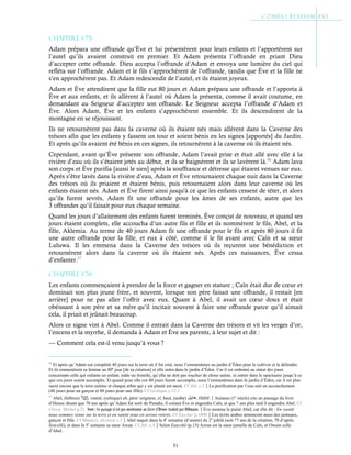 51
Chapitre 1-75
Adam prépara une offrande qu’Ève et lui présentèrent pour leurs enfants et l’apportèrent sur
l’autel qu’ils avaient construit en premier. Et Adam présenta l’offrande en priant Dieu
d’accepter cette offrande. Dieu accepta l’offrande d’Adam et envoya une lumière du ciel qui
refléta sur l’offrande. Adam et le fils s’approchèrent de l’offrande, tandis que Ève et la fille ne
s’en approchèrent pas. Et Adam redescendit de l’autel, et ils étaient joyeux.
Adam et Ève attendirent que la fille eut 80 jours et Adam prépara une offrande et l’apporta à
Ève et aux enfants, et ils allèrent à l’autel où Adam la présenta, comme il avait coutume, en
demandant au Seigneur d’accepter son offrande. Le Seigneur accepta l’offrande d’Adam et
Ève. Alors Adam, Ève et les enfants s’approchèrent ensemble. Et ils descendirent de la
montagne en se réjouissant.
Ils ne retournèrent pas dans la caverne où ils étaient nés mais allèrent dans la Caverne des
trésors afin que les enfants y fassent un tour et soient bénis en les signes [apportés] du Jardin.
Et après qu’ils avaient été bénis en ces signes, ils retournèrent à la caverne où ils étaient nés.
Cependant, avant qu’Ève présente son offrande, Adam l’avait prise et était allé avec elle à la
rivière d’eau où ils s’étaient jetés au début, et ils se baignèrent et ils se lavèrent là.56
Adam lava
son corps et Ève purifia [aussi le sien] après la souffrance et détresse qui étaient venues sur eux.
Après s’être lavés dans la rivière d’eau, Adam et Ève retournaient chaque nuit dans la Caverne
des trésors où ils priaient et étaient bénis, puis retournaient alors dans leur caverne où les
enfants étaient nés. Adam et Ève firent ainsi jusqu'à ce que les enfants cessent de téter, et alors
qu’ils furent sevrés, Adam fit une offrande pour les âmes de ses enfants, autre que les
3 offrandes qu’il faisait pour eux chaque semaine.
Quand les jours d’allaitement des enfants furent terminés, Ève conçut de nouveau, et quand ses
jours étaient complets, elle accoucha d’un autre fils et fille et ils nommèrent le fils, Abel, et la
fille, Aklemia. Au terme de 40 jours Adam fit une offrande pour le fils et après 80 jours il fit
une autre offrande pour la fille, et eux à côté, comme il le fit avant avec Caïn et sa sœur
Luluwa. Il les emmena dans la Caverne des trésors où ils reçurent une bénédiction et
retournèrent alors dans la caverne où ils étaient nés. Après ces naissances, Ève cessa
d’enfanter.57
Chapitre 1-76
Les enfants commençaient à prendre de la force et gagner en stature ; Caïn était dur de cœur et
dominait son plus jeune frère, et souvent, lorsque son père faisait une offrande, il restait [en
arrière] pour ne pas aller l’offrir avec eux. Quant à Abel, il avait un cœur doux et était
obéissant à son père et sa mère qu’il incitait souvent à faire une offrande parce qu’il aimait
cela, il priait et jeûnait beaucoup.
Alors ce signe vint à Abel. Comme il entrait dans la Caverne des trésors et vit les verges d’or,
l’encens et la myrrhe, il demanda à Adam et Ève ses parents, à leur sujet et dit :
— Comment cela est-il venu jusqu’à vous ?
56
Et après qu’Adam eut complété 40 jours sur la terre où il fut créé, nous l’emmenâmes au jardin d’Éden pour le cultiver et le défendre.
Et ils emmenèrent sa femme au 80e
jour [de sa création] et elle entra dans le jardin d’Éden. Car il est ordonné au statut des jours
concernant celle qui enfante un enfant, mâle ou femelle, qu’elle ne doit pas toucher de chose sainte, ni entrer dans le sanctuaire jusqu’à ce
que ces jours soient accomplis. Et quand pour elle ces 80 jours furent accomplis, nous l’emmenâmes dans le jardin d’Éden, car il est plus
sacré encore que la terre entière et chaque arbre qui y est planté est sacré. Cf Jub. c.3La purification par l’eau suit un accouchement
(40 jours pour un garçon et 80 jours pour une fille). Cf Lévitique c.12:1
57
Abel, (hébreu) , vanité, (celtique) ab, père/ seigneur, el, haut, (arabe) ‫ھﺎﺑﯿﻞ‬, Hābīl.Anianus (1e
siècle) cite un passage du livre
d’Henoc disant que 70 ans après qu’Adam fut sorti du Paradis, il connut Ève et engendra Caïn, et que 7 ans plus tard il engendra Abel. Cf
Chron. Michel p.21. Nota : Ce passage n’est pas mentionné au Livre d’Henoc traduit par Dillmann.Ève nomma le puiné Abel, car elle dit : En vanité
nous sommes venus sur la terre et en vanité nous en serons retirés. Cf Yaschar p.1090Les écrits arabes annoncent aussi des jumeaux,
garçon et fille. Cf Maracci, Alcorani s.5Abel naquit dans la 4e
semaine (d’année) du 2e
jubilé (soit 77 ans de la création, 70 d’après
Syncelli), et dans la 5e
semaine sa sœur Awan. Cf Jub. c.4Selon Eutychii (p.15) Azrun est la sœur jumelle de Caïn, et Owain celle
d’Abel.
 